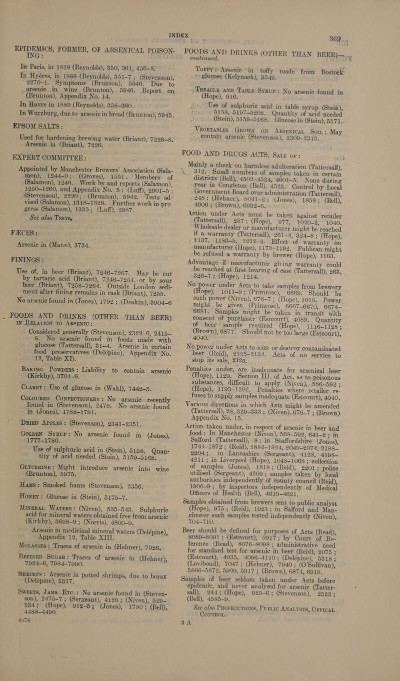 EPIDEMICS, FORMER, OF ARSENICAL POISON- ING: OO) ‘In Paris, in 1828 (Reynolds), 350, 361, 456~8) In Hyéres, in 1888 (Reynolds), 351-7 ; (Stevenson), 2270-1. Symptoms (Brunton), 5946. Due to _arsenic, in wine (Brunton), 5946. Report on (Brunton), Appendix No. 14. In Havre in 1889 (Reynolds), 358-360. In Wurzburg, due to arsenic in bread (Brunton), 5945, EPSOM SALTS: Used for hardening brewing water (Briant), 7226-8. Arsenic in (Briant), 7226. EXPERT COMMITTEE: Appointed by Manchester Brewers’ Association (Sala- Mon), 1244-9; (Groves), 1551. Members of (Salamon), 1246. Work by and reports (Salamon), - 1250-1260, and Appendix No. 5; (Luff), 2901-5 - (Stevenson), 2220; (Brunton), 5942. Tests ad- vised (Salamon), 1318-1329. Further work in pro gress (Salamon), 1335; (Luff), 2987. See also Trusts, FAECES: Arsenic in (Mann), 3734. FININGS : Use of, in beer (Briant), 7246-7267. May be cut by tartaric acid (Briant), 7246-7254, or by sour beer (Briant), 7258-7264. Outside London _sedi- ment after fining remains in cask (Briant), 7255. No arsenic found in (Jones), 1792 ; (Deakin), 3904-6 . FOODS AND DRINKS (OTHER THAN BEER) IN RELATION TO ARSENIC: Considered generally (Stevenson), 2329-6, 2415- 8. No arsenic found in foods made with glucose (Tattersall), 31-4. Arsenic in certain food preservatives (Delépine), Appendix No. 12, Table XI). BaxinG Pownpers: Liability to contain arsenic (Kirkby), 3704-6. Cuaret: Use of glucose in (Wahl), 7449-5. CoLoureD Conrectionery: No arsenic recently found in (Stevenson), 2478. No arsenic found in (Jones), 1788-1791. ‘ Drrep Appies: (Stevenson), 2341-9351. GOLDEN Syrup: No arsenic found in LTITANT80. Use of sulphuric acid in (Stein), 5158. Quan- tity of acid needed (Stein), 5159-5168. (Jones), GLYCERINE: Might introduce arsenic into ‘wine (Brunton), 5975. Hams: Smoked hams (Stevenson), 2356. Honey : Glucose in (Stein), 5175-7. MiveraL Waters: (Niven), 535-543. Sulphuric acid for mineral waters obtained free from arsenic (Kirkby), 3698-9 ; (Norris), 4800-9. Arsenic in medicinal mineral water Appendix 12, Table XIII. Motassss: Traces of arsenic in (Hehner), 7926, Rerinep Sucar: Traces of arsenic in (Hehner), 7924-6, 7984-7990. SHRimps : Arsenic in potted shrimps, due to borax (Delépine), 5317. Sweets, Jams Etc.: No arsenic found in (Steven- son), 2475-7 ; (Sergeant), 4129 ; (Niven), 529- 534; (Hope), 912-5; (Jones), 1780; (Bell), 4488-4490), 4n76 369... THAN BEER)—.,, continued. Torry: Arsenié in toffy made from’ Bostock _e glucose (Kelynack), 3549, Treacy AND. Taste Syrup: No arsenic found in (Hope), 916. Use of sulphuric acid in table syrup (Stein), 5158, 5197-5202. Quantity of acid needed (Stein), 5159-5168. Glucose in (Stein), 5171. VEGETABLES GROWN ON ARSENICAL Sor.: May .-,.€ontain arsenic (Stevenson), 2309-2313. i Mainly a check on harniless adulteration (Tattersall), , 312. Small numbers of samples taken in certain districts (Bell), 4502-4524, 4601-5. None during year in Congleton (Bell), 4523. Control by Local Government Board over administration (Tattersall), 248; (Hehner), 8041-2 ; (Jones), 1858; (Bell), 4606 ; (Brown), 6932-6. Action under Acts must be taken against retailer (Tattersall), 257; (Hope), 977, 1020-2, 1040. Wholesale dealer or manufacturer might be reached if a warranty (Tattersall), 261-4, 324-8 ; (Hope), / 1187, 1183-5, 1212-4. Effect of warranty on manufacturer (Hope), 1173-1192. Publican might be refused a warranty by brewer (Hope), 1163. Advantage if manufacturer giving warranty could be reached at first hearing of case (Tattersall), 263, 326-7 ; (Hope), 1214. No power under Acts to take samples from brewery (Hope), 1011-9; (Primrose), 6669. Should be such power (Niven), 676-7 ; (Hope), 1018. Power’ might be given (Primrose), 6667-6670, 6674— 6681. Samples might be taken in transit with consent of purchaser (Estcourt), 4089. Quantity of beer sample required (Hope), 1116-1128 ; (Brown), 6877. Should not be too large (Estcourt), 4040. } No power under Acts to seize or destroy contaminated beer (Reid), 2125-2134. Acts of no service to “stop its sale, 2125, Penalties under, are inadequate for arsenical beer (Hope), 1129. Section IL]. of Act, as to poisonous substances, difficult to apply (Niven), 586-592 ; (Hope), 1193-1202. Penalties where retailer re- fuses to supply samples inadequate (Estcourt), 4040. Various directions in which Acts might be amended (Tattersall), 28, 329-333 ; (Niven), 676-7 ; (Brown) Appendix No. 15. Action taken under, in respect of arsenic in beer and food: In Manchester (Niven), 568-592, 641-2; in Salford (Tattersall), 8; in Staffordshire (Jones), 1744-1872 ; (Reid), 1884-1924, 2049-2074, 2188 2204; in Lancashire (Sergeant), 4128, 4198~ 4211; in Liverpool (Hope), 1048-1068 ; collection of samples (Jones), 1818; (Reid), 2201 ; police utilised (Sergeant), 4209; samples taken by local authorities independently of county council (Reid), 1906-9 ; by inspectors independently of Medical Officers of Health (Bell), 4619-4621. Samples obtained from brewers sent to public analyst (Hope), 975 ; (Reid), 1923; in Salford and Man- chester such samples tested independently (Niven), 704-710. Beer should be defined for purposes of Acts (Read), 8089-8091; (Estcourt), 5917; by Court of Re ference (Read), 8076-8098 ; administrative need for standard test for arsenic in. beer (Reid), 2075 ; (Estcourt), 4035, 4096-4110; (Delépine), 5318 ; (Lovibond), 7047; (Hehner), 7940; (O'Sullivan), 5866-5872, 5909, 5917 ; (Brown), 6874, 6919. Samples of beer seldom taken under Acts before epidemic, and never analysed for arsenic (Tatter- sall), 244; (Hope), 925-6; (Stevenson), 2529 ; (Bell), 4585-9. See also ProsEcurions, Pusric ANALYSTS, OFFICAL CONTROL. 3A