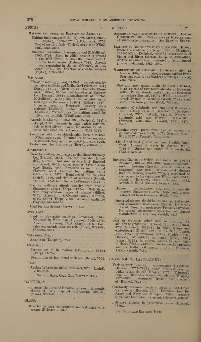 FUELS: ; i MALTING AND OTHER, IN RELATION TO ARSENIC: Malting fuels compared (Miller), 3250-3251, 3343- 9; (Taylor), 5569-5577; (O’Sullivan), 5759. Cost of malting fuels (Taylor), 5522-8 ; (O’Sulli- van), 5838-5844. _ Unequal distribution of arsenic in eoal (O’Sullivan), 5795, 5798. Form in which arsenic is present in coal (O'Sullivan), 5828-5835. Treatment of, in order to fix arsenic (Hehner), 7912. Arsenic in coal remaining in the ash (Hehner), 7913-5, 7950, 7962-7972. Selection of coal for analysis (Taylor), 5634-5643. Gas Coxr: Use of, in malting (Jones), 1763-7. Largely used by maltstersin North and Midlands (Taylor), 5710-4 ; {Earp), 7111-2. Given up at Threlfall’s (Tom- son), 3100-6, 3161-2); at Manchester Brewery Co. (Deakin), 3881; discontinuance at Burton (O'Sullivan), 5743; should be avoided as a malting fuel (Salamon), 1480-1 ; (Miller); 3247- 9; never used at Newcastle Brewery Co.’s maltings (Lovibond), 6965-6.; unfit for malting (Lovibond), 7032-3 ; use for malting would be difficult to prohibit (O’Sullivan), 5791. Arsenic in (Jones), 1823-1833 ; (Delépine), 5247 ; (Karp), 7100. Arsenic in malt mainly attribut- able to (O’Sullivan), 5754. No arsenic found in some coke-dried malts (Tomson), 3128-3137. Some gas coke gives objectionable flavour to beer (O'Sullivan), 5755. If suited for flavouring may be unsatisfactory gud arsenic (O’Sullivan), 5762. Seldom used for hop drying (Berry), 7602-3. ANTHRACITE : Use of, for malting commenced at Man chester Brewery Co. (Deakin), 3881. Use recommended (Blun- dell), 5022-3. Not used in North of England (Lovibond), 6964. Gives cleaner flavour than coke (Earp), 7086. Preferred as malting fuel (Taylor), 5634. Selected for malting value (O'Sullivan), 5877. Hand-picked at collieries (Baird), 7666, and riddled at maltsters (Baird), 7666-8. Costs more than coke (Tomson), 3124—7. Use by maltsters affords security from arsenic (Salamon), 1485; (Earp), 7172-4. Malt dried with, may contain traces of arsenic (Miller), $251. Arsenic in (Delépine), 5247; (Brown), 6710, 6867; (Earp), 7099. Amount negligible (Taylor), 5531-5545. Used for hop drying (Berry), 7600-1. OvEN CoKE: Used at Newcastle maltings (Lovibond), 6964. Not used in Ware district (Taylor), 5569-5575. Arsenic in (Brown), 6710; (Earp), 7100. Con- tains less arsenic than gas coke (Miller), 3291-9 ; (Brown), 6871. YORKSHIRE COAL: Arsenic in (Delépine), 5247. CHARCOAL : Former use of in malting (O'Sullivan), 5932; (Earp), 7107-9. Used in hop drying, mixed with coal (Berry), 7604. Prat: Useless for brewers’ malt (Lovibond), 7074 ; (Baird), 7698-7702. See also Maur, Coat Gas, Exzorric Haar. GAUTIER, M. Statement that arsenic is normally present in certain tissues of body disputed (Stevenson), 2306-8 ; (Mann), 3787-9. GLASS. Glass bottles may contammate mineral acids with arsenic (Hehner) 7933-5, ff GLUCOSE: 7 ARSENIC IN VARIOUS SAMPLES OF GLUCOSE; USE oF GLucosE IN Brrr; Proportions oF GLUCOSE USED ' AT IMPLICATED BREWERIES :—See BREWING SuGars. Lianitity oF GLucosE TO ConTAIN ARSENTO: Known before the epidemic (Tattersall), 60-1; (Salamon), \395-1403 ;_ (Delépine), 4900* ; observations of Clouet and Ritter thereon (Delépine), 4901-4996. Arsenic not uniformly distributed in contaminated glucose (Salamon), 1529-1530. MANUFACTURE OF GuucosE: (Tattersall), 20; at Garton Hills, from maize, sago, and tapioea flours (Garton), 6036-9 ; at Manbrés, similarly (Francis), 7359-7367. 6040-4 ; use of raw maize abandoned (Francis), 7363. Potato starch used abroad, too expensive ‘or use here (Garton), 6107 ; (Wahl), 7408-7421 ; invariably used in Germany (Wahl), 7548; such starch free from gluten (Wahl), 7554-6. Quantity of sulphurie acid employed (Salamon), 1466 ; (Delepine), 5239 ; (Garton), 6050-6064 ; (Francis), 7355; (Wahl), 7431-9. Nature of sulphuric acid used (Garton), 6111-6201; (Francis), 73836-7352; (Wahl), 7431, 7471- 7483. Manufacturers’ precautions against arsenic in 6201, 6237: (Francis), 7355, 7386. Liquid and solid glucose compared (Wahl), 7526— 7536. Amount of water in glucose (Wahl), 7512-9. Glucose adulterated with saccharine (Wahl), 7522—4. , ImporTED GLucosE: Origin, and use of, in brewing (Salamon), 1306-8, 13884-1394, American glucose : used in brewing (Groves), 1555-9: arsenic in (Estcourt), 3988-4006. German solid glucose: used in brewing (Wahl), 7504, is consigned to agents, not to brewers direct (Wahl), 7508-7511 : arsenic in (Hstcourt), 3988 ; (Sergeant), 4138, Arsenic in liquid glucose (Hooper), 7888. - Glucose in confectionery, etc., etc., is generally imported (Stevenson), 2475 ; little liquid glucose is imported from Germany (Wahl), 7489. Imported glucose should be tested at port of entry, and guaranteed (Salamon), 1384-9. No means of controlling its manufacture ( Primrose), 6704-5, No special government inspection of glucose manufacture in Germany ( Wahl), 7538. ° Uses or Gtiucosz, other than in brewing. An addition to golden syrup (Hope), 941-950 ;. (Jones), 1783 (Hehner), 8021-4; in jams, syrups and confectionery (Niven), 532 ; (Hope), 914; (Jones), 1777-1787 ; (Stevenson), 2475; (Wahl), 7490 ; (Hooper), 8018-8022; in honey (Niven), 532 + (Stein , 5175; in mineral waters (Niven), 536: in claret (Wahl), 7442-5. Use for textile purposes and for leather (Williamson), 7311; (Francis), 7,400; (Wahl), 7429. GOVERNMENT LABORATORY: Various work done at, in consequence of epidemic (Hooper , 7777-7891; tested arsenical beer on which rebate claimed (Hooper), 7777 ; (Primrose), 6651-8. Method of testing beer adopted (Hooper), 7777-7856 ; meaning of “ freedom from arsenic ” ‘at (Hooper), 7871-7. Constantly examines metals supplied to Post Office for arsenic (Hooper), 7777. Examines beer for Army and Navy use (Hooper), 7893; recently these have been tested for arsenic (Hooper), 7899-8 Reference samples in prosecution cases (Hooper), 7856A. See also [NLAND RuvEeNtE, TESTS. >} aa