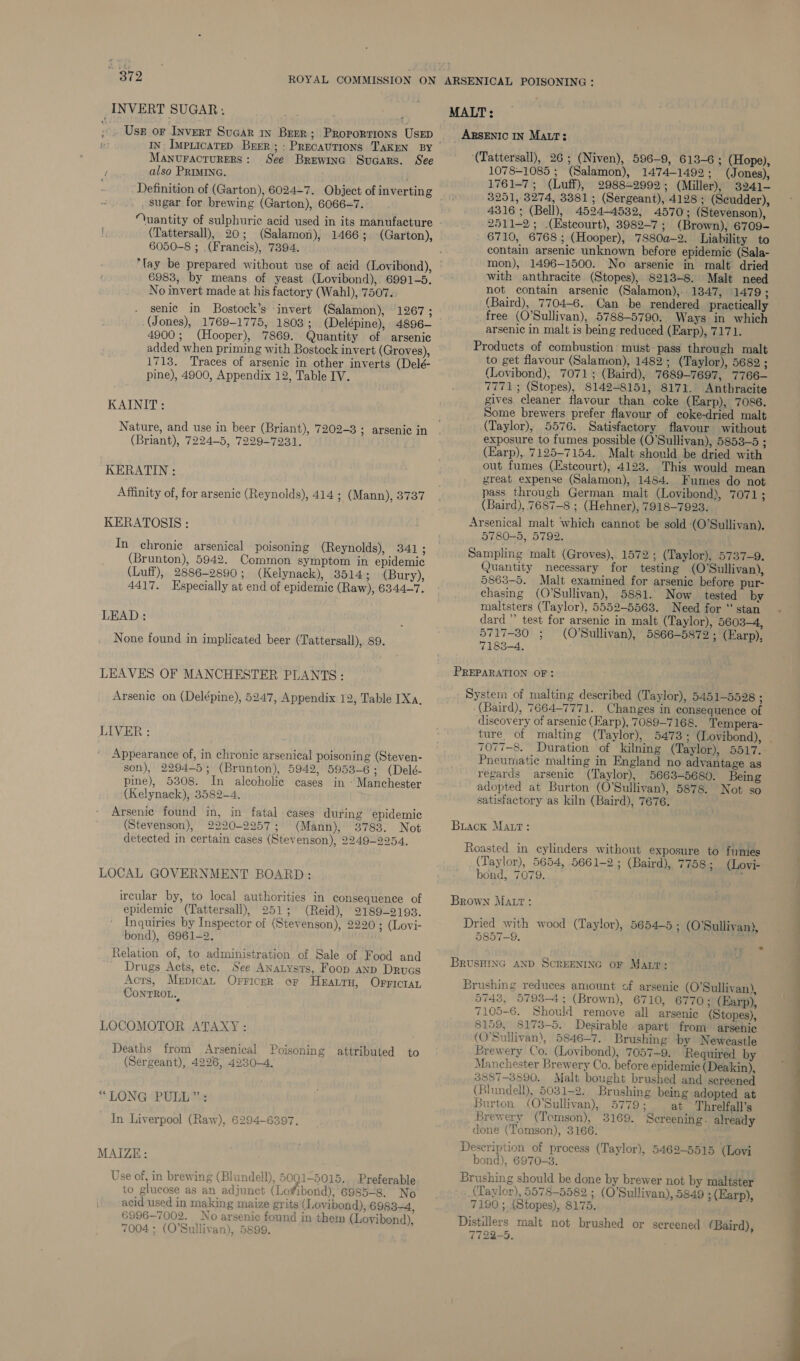 INVERT SUGAR; IN: ImpticateD Brrr; : Precavtions TAKEN BY MANvuractuRERS: See Brewinc Suaars. See ‘ also PRIMING. Definition of (Garton), 6024-7. Object of inverting sugar for brewing (Garton), 6066-7. “uantity of sulphuric acid used in its manufacture (Tattersall), 20; (Salamon), 1466; (Garton), 6050-8 ; .(Francis), 7394. 6983, by means of yeast (Lovibond),. 6991-5. No invert made at his factory (Wahl), 7507. senic in Bostock’s ‘invert (Salamon), 1267 ; 4900; (Hooper), 7869. Quantity of arsenic added when priming with Bostock invert (Groves), pine), 4900, Appendix 12, Table IV. KAINIT: Nature, and use in beer (Briant), 7202-3 ; arsenic in (Briant), 7224-5, 7229-7931. KERATIN : Affinity of, for arsenic (Reynolds), 414 ; (Mann), 3737 KERATOSIS : In chronic arsenical poisoning (Reynolds), 341 ; (Brunton), 5942. Common symptom in epidemic (Luff), 2886-2890; (Kelynack), 3514; (Bury), 4417. Especially at end of epidemic (Raw), 6344-7. LEAD: None found in implicated beer (Tattersall), 89. LEAVES OF MANCHESTER PLANTS: Arsenic on (Delépine), 5247, Appendix 12, Table Xa, LIVER : Appearance of, in chronic arsenical poisoning (Steven- son), 2294-5; (Brunton), 5942, 5953-6; (Delé- pine), 5308. In alcoholic cages in - Manchester (Kelynack), 3582-4. - Arsenic found in, in fatal cases during epidemic (Stevenson), 2220-2957; (Mann), 3783. Not detected in certain cases (Stevenson), 2249-2954. LOCAL GOVERNMENT BOARD: ircular by, to local authorities in consequence of epidemic (Tattersall), 251; (Reid), 2189-9193. Inquiries by Inspector of (Stevenson), 2220 ; (Lovi- bond), 6961-2. Relation of, to administration of Sale of Food and ' Drugs Acts, ete. See ANatysts, Foop anp Drugs Acts, Mepican Orricer. or Heauru, Orrictar CONTROL. LOCOMOTOR ATAXY : Pp Deaths from Arsenical Poisoning attributed to (Sergeant), 4226, 4230-4. “LONG PULL”: In Liverpool (Raw), 6294-6397. MAIZE: Use of, in brewing (Blundell), 5001-5015., -Preferable to glucose as an adjunct (Lofibond), 6985-8. No acid used in making maize grits (I /ovibond), 69834, 6996-7002. No arsenic found in them (Lovibond), 7004 ; (O'Sullivan), 5899. MALT: _ ARSENIC IN Matt: (Tattersall), 26; (Niven), 596-9, 613-6; (Hope), 1078-1085 ; (Salamon), 1474-1492; (Jones), 1761-7; (Luff), 2988-2992; (Miller), 3241— 3251, 3274, 3381; (Sergeant), 4128 ; (Scudder), 4316 ; (Bell), 4524-4532, 4570; (Stevenson), 2511-2; .(Esteourt), 3982-7; (Brown), 6709- 6710, 6768 ; (Hooper), 7880a-2. Liability to contain arsenic unknown before epidemic (Sala- mon), 1496-1500. No arsenic in malt dried with anthracite (Stopes), 8213-8. Malt need not contain arsenic (Salamon), 1347, 1479; (Baird), 7704-6. Can be rendered practically free (O'Sullivan), 5788-5790. Ways in which arsenic in malt is being reduced (Earp), 7171. Products of combustion must pass through malt to get flavour (Salamon), 1482; (Taylor), 5682 ; (Lovibond), 7071; (Baird), 7689-7697, 7766— 7771; (Stopes), 8142-8151, 8171. Anthracite gives cleaner flavour than coke (Earp), 7086. Some brewers prefer flavour of coke-dried malt (Taylor), 5576. Satisfactory flavour without exposure to fumes possible (O’Sullivan), 5853-5 ; (Earp), 7125-7154. Malt should be dried with out fumes (Estcourt), 4123. This would mean great expense (Salamon), 1484. Fumes do not pass through German malt (Lovibond), 7071; (Baird), 7687-8 ; (Hehner), 7918-7923. Arsenical malt which cannot be sold (O’Sullivan). 5780-5, 5792. Sampling malt (Groves), 1572; (Taylor), 5737-9. Quantity necessary for testing (O'Sullivan), 5863-5. Malt examined for arsenic before pur- chasmg (O'Sullivan), 5881. Now tested by maltsters (Taylor), 5552-5563. Need for “ stan dard” test for arsenic in malt (Taylor), 5603-4, 5717-80 ; (O'Sullivan), 5866-5872 ; (Earp), 7183-4. PREPARATION OF: System of malting described (Taylor), 5451-5528 ; (Baird), 7664-7771. Changes in consequence of discovery of arsenic (Earp), 7089-7168. Tempera- 7077-8. Duration of kilning (Taylor), 5517. Pneumatic malting in England no advantage as regards arsenic (Taylor), 5663-5680. Being adopted at Burton (O’Sullivan), 5878. Not so satisfactory as kiln (Baird), 7676. Buack Matr: Roasted in cylinders without exposure to fumes (Taylor), 5654, 5661-2; (Baird), 7758; (Lovi- bond, 7079. r Brown Matt: Dried with wood (Taylor), 5654-5 ; (O'Sullivan), 9857-9. BRUSHING AND SCREENING oF Marr: Brushing reduces amount of arsenic (O'Sullivan), 5743, 5793-4; (Brown), 6710, 6770; (Earp), 7105-6. Should remove all arsenic (Stopes), 8159, 8173-5. Desirable apart from arsenic (O'Sullivan), 5846-7. Brushing by Neweastle Brewery Co. (Lovibond), 7057-9. Required by Manchester Brewery Co. before epidemic (Deakin), 3887-3890. Malt bought brushed and sereened (Bhindell), 5031-2. Brushing being adopted at Burton (O'Sullivan), 5779; at Threlfall’s Brewery (Tomson), 3169. Screening. already done (Tomson), 3166. Description of process (Taylor), 5469-5515 (Lovi bond), 6970-3. Brushing should be done by brewer not by maltster (Taylor), 5578-5582 ; (O'Sullivan), 5849 ; (Earp), 7190 ;. (Stopes), 8175. Distillers malt not brushed or screened (Baird), 7722-5. 