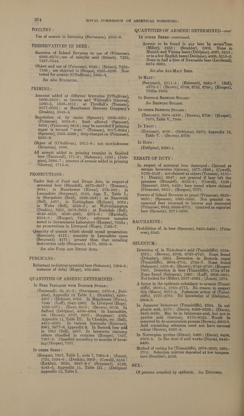 POULTRY : Use of arsenic in fattening (Stevenson), 2353-6. PRESERVATIVES IN BEER: Sanction of Inland Revenue to use of (Primrose), 6568-6570 ; use of salicylic acid (Briant), 7232, UQ23 eT OAa Object and use of (Primrose), 6569 ; (Briant), '7232- 7245 ; use objected to (Stopes), 8265-8286. Now tested for arsenic (O'Sullivan), 5893-4. See also SuLputres. PRIMING : 5800-5810; at Groves and: Whitnall’s (Groves), 1560-5, 1603-1612; at Threlfall’s (Tomson), 3017-3032 ; at Manchester Brewery Company’s (Deakin), 3843-4. Regulation of, by excise (Spencer), 5336-5351 ; (Primrose), 6555-6; limit allowed (Spencer), 5332 ; (Primrose), 6619 ; may be exceeded if priming sugar is termed “wort” (Tomson), 3017-3024 ; (Spencer), 5393-5399 ; duty charged on (Primrose), 6561-6. Object of (O'Sullivan), 5811-6; not unwholesome (Brunton), 5986. All arsenic added in priming remains in finished beer (Tattersall), 171-9; (Salamon), 1288; (Delé- pine), 5286-7 ; amount of arsenic added in priming (Groves), 1713-9, PROSECUTIONS : Under Sale of Food and Drugs Acts, in respect of arsenical beer (Blundell), 4973-4987; (Tomson), 3044; in Manchester (Niven), 576-592; in Lancashire (Sergeant), 4128, App. X., Table L; in Shropshire (Reid), 1939-1941; at Nantwich (Bell), 4457; in Nottingham (Hehner), 8034; in Wales (Bell), 4556-8; at Wolverhampton (Deakin), 3851, 3918-3925; at Rochdale (Bell), 4549-4555, 4559-4565, 4572-6; (Marshall), 5324-8 ; (Hooper), 7856; reference samples tested in Government Laboratory (Hooper), 78564 ; no prosecutions in Liverpool (Hope), 1195-7. Quantity of arsenic which should entail prosecution (Estcourt), 4113; quantity in Lancashire cases (Sergeant) 4171; greater than that entailing destruction only (Sergeant), 4175, 4203-4. See also Foop anv Druas Acts. PUBLICANS : Reluctant to destroy arsenical beer (Salamon), 1294-9 ; instance of delay (Hope), 985-998. be, QUANTITIES OF ARSENIC DETERMINED : In Beer Preparep with Bostock Sucar: (Tattersall), 19, 41-5 ; (Stevenson), 2470-4 ; Delé- pine), Appendix 12 Table I.; (Seudder), 4298- 4301; (Hehner), 8025. In Manchester (Niven), 7246 : (Luff), 2942-2962. In Liverpool (Hope), 1053-1071; (Raw), 6313; (Brown). 6709. In Salford (Delépine), 4859-4864. In Lancashire, ete. (Brown), 6707, 6937; (Sergeant), 4128; Appendix 11, Table III. In Cheshire, etc. (Bell), 4451-4590. - In various boroughs (Estcourt), 3961, 3977-9, Appendix 9. In Bostock beer sold in 1901 (Bell), 4457. In breweries claiming rebate classified in counties (Hooper), 7857, 7867--8. Classified according to months of brew- ing (!Looper), 7857. In orHER BEERS : (Hooper), 7857, Table I., note 7, ‘7864-6 ; (Jones), 1752, 1834-6 ; (Deakin), 3909 ; (Cowell), 5153 ! (Kirkby), 3630, 3647-9 y (Sergeant), 4128, 4143-5, Appendix 11, Table III.; (Delépine) Appendix 12, Table I. QUANTITIES OF ARSENIC DETERMINED—cont In orHER REERS—continued, ‘ Arsenic to be found in any beer by severe‘ test (Miller), 3235; (Scudder), 5302. None in Munich and Vienna beers (Delépine), 4865, 5210 ; or ina few English beers (Delépine), 4866, 5210-2. None in half a litre of Newcastle beer (Lovibond), -6974 6981. See also Aut-MALT BrEEr. ly Matt: (Sergeant), 2511-2; (Estcourt), 3982-7: (Bell), 4570-1: (Brown), 6709, 6710, 6768 ; (Hooper), 7880a-—7882. - In Bostock BrEewine Sucars - See BREWING SUGARS. In OTHER BREWING SUGARS : (Estcourt), 3988-4006 ; (Brown), 6709 ; (Hooper), 7870, Table V., 7888. In YEastT: (Estcourt), 4026 ; (Delépine), 5270, Appendix 12, Table V. ; (Brown), 6709. In Hors : (Delépine), 5290-1. REBATE OF DUTY: In respect of arsenical beer destroyed: Claimed at certain breweries (Groves), 1677-1693 ; (Cowell), 5133-5143 ; not claimed at others (Tomson), 3151- 3; Deakin), 3947; not granted if beer left the premises (Blundell), 5053-8; (Cowell), 5136; (Spencer), 5368, 5439; beer tested where claimed (Primrose), 6651 ; (Hooper), 7777. Powers of Inland Revenue to grant (Primrose), 6625- 6650; (Spencer), 5360-5390. Not granted on unsound beer returned to brewer and destroyed (Primrose), 6642, 6699-6701. Granted on exported beer (Spencer), 5371-5385. SACCHARINE: Prohibition of, in beer (Spencer), 5425-5432; (Prim. rose), 6542. SELENIUM: Detection of, in Nicholson’s acid (Tunnicliffe), 2554- 2572; (Brown), 6709, 6737-6747. None found (Delepine), 5301. Detection in Bostock sugar (Tunnicliffe), 2684-2701, 2724—7. None found (Salamon), 1458-9 ; (Brown), 6748-6750 ; (Hooper) 7887. Detection in beer (Tunnicliffe), 2704-2728 None found (Salamon), 1460; (Luff), 2908-2921. Not looked for (Miller), 3357-3362 : (Jones), 1872. A factor in the epidemic subsidiary to arsenic (Tunni- cliffe), 2600-1, 2765-2773. No reason to suspect this (Mann), 3821-2. Poisonous action of (Tunni- cliffe), 2737-2764. No knowledge of (Delépine), 5304-5. In Japanese brimstone (Tunnicliffe), 2554. In sul- phuric acid, 2575 ; (Davis), 6499-6505 ; (Dixon), 3445-3450. May be in brimstone acid, but not in pyrites acid (Garton), 6175-6182. Would be removed by de-arsenication process (Brown), 6903-5. Acid containing selenium need not have unusual colour (Brown), 6897-8. In Norwegian pyrites (Dixon), 3466 ; (Davis), 6498, 6502-5. In flue dust of acid works (Dixon), 3445— 3450. Method of testing for (Tunnicliffe), 2678-2683, 2691- 2701. Selenium mirrors deposited at low tempera ture (Scudder), 4328. m) an Of persons attacked by epidemic. See EpmpEmic. } ie i ia, —— — <— e 