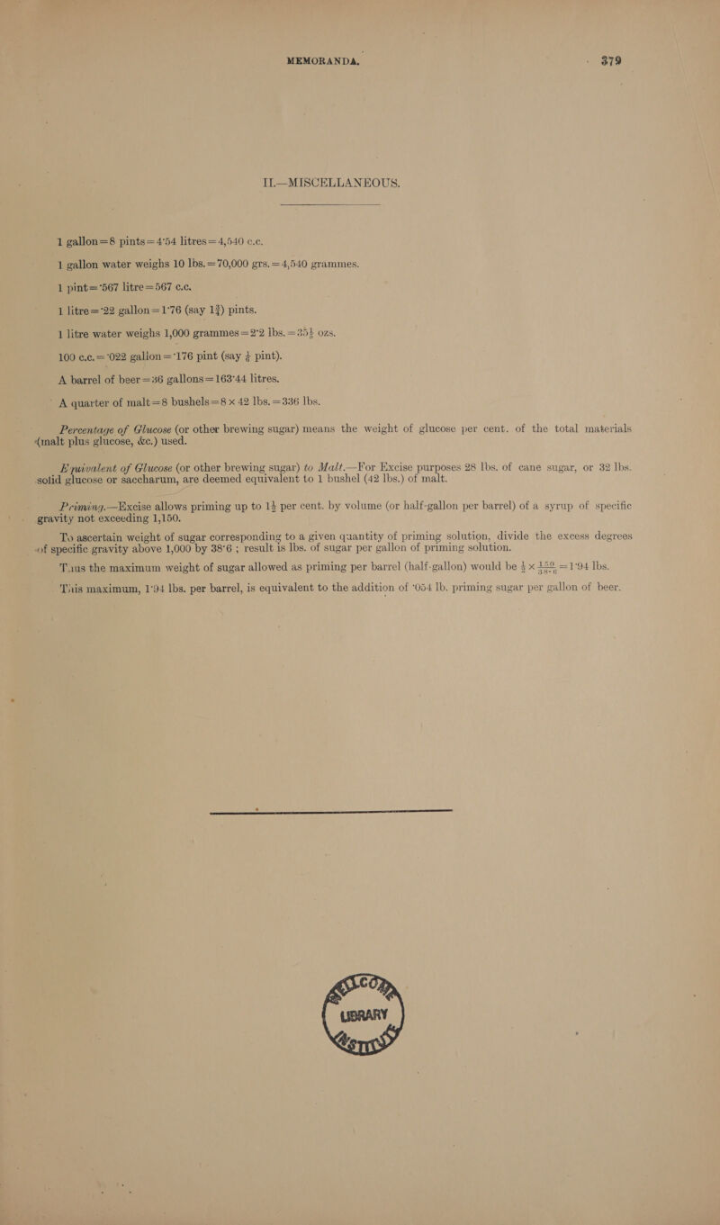MEMORANDA. - B79 Il—MISCELLANEOUS.  1 gallon=8 pints=4'54 litres=4,540 c.c. 1 gallon water weighs 10 lbs.=70,000 grs.=4,540 grammes. 1 pint=°567 litre =567 c.c. 1 litre='22 gallon=1°76 (say 13) pints. 1 litre water weighs 1,000 grammes =2°2 lbs. =351 ozs. 100 c.c. = 022 galion=176 pint (say } pint). A barrel of beer =36 gallons =163'44 litres. A quarter of malt=8 bushels=8 x 42 lbs. =336 Ibs. Percentage of Glucose (or other brewing sugar) means the weight of glucose per cent. of the total materials (malt plus glucose, &amp;c.) used. Eyuivalent of Glucose (or other brewing sugar) to Malt.—For Excise purposes 28 lbs. of cane sugar, or 32 lbs. solid glucose or saccharum, are deemed equivalent to 1 bushel (42 Ibs.) of malt. Priming.—Excise allows priming up to 14 per cent. by volume (or half-gallon per barrel) of a syrup of specific gravity not exceeding 1,150. To ascertain weight of sugar corresponding to a given quantity of priming solution, divide the excess degrees of specific gravity above 1,000 by 38°6 ; result is lbs. of sugar per gallon of priming solution. Tus the maximum weight of sugar allowed as priming per barrel (half-gallon) would be 5 x 32% =1°94 lbs. This maximum, 1°94 lbs. per barrel, is equivalent to the addition of ‘054 lb. priming sugar per gallon of beer. 