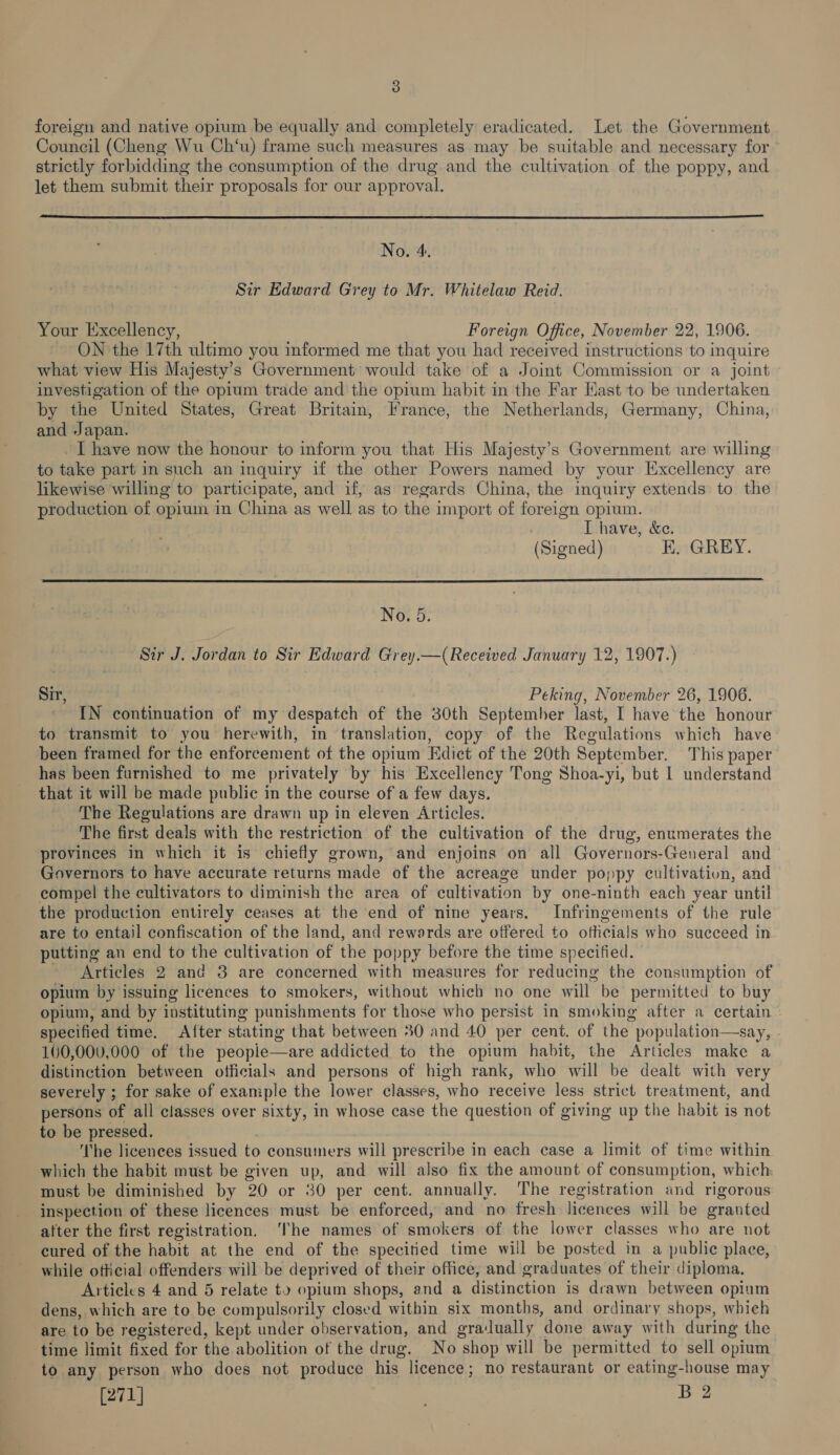 foreign and native opium be equally and completely eradicated. Let the Government Council (Cheng Wu Ch‘u) frame such measures as may be suitable and necessary for strictly forbidding the consumption of the drug and the cultivation of the poppy, and let them submit their proposals for our approval.  No. 4. Sir Edward Grey to Mr. Whitelaw Reid. Your Excellency, Foreign Office, November 22, 1906. ON the 17th ultimo you informed me that you had received instructions to inquire what view His Majesty’s Government would take of a Joint Commission or a joint investigation of the opium trade and the opium habit in the Far Kast to be undertaken by the United States, Great Britain, France, the Netherlands, Germany, China, and Japan. ~ I have now the honour to inform you that His Majesty’s Government are willing to take part in such an inquiry if the other Powers named by your Excellency are likewise willing to participate, and if, as regards China, the inquiry extends: to the production of opium in China as well as to the import of foreign opium. I have, &amp;e. (Signed) K. GREY.  No. 5. Sir J. Jordan to Sir Edward Grey.—(Received January 12, 1907.) — Sir, Peking, November 26, 1906. IN continuation of my despatch of the 30th September last, I have the honour to transmit to you herewith, in translation, copy of the Regulations which have: been framed for the enforcement of the opium Edict of the 20th September. This paper has been furnished to me privately by his Excellency Tong Shoa-yi, but | understand that it will be made public in the course of a few days. The Regulations are drawn up in eleven Articles. . The first deals with the restriction of the cultivation of the drug, enumerates the provinces in which it is chiefly grown, and enjoins on all Governors-General and Governors to have accurate returns made of the acreage under poppy cultivation, and compel the cultivators to diminish the area of cultivation by one-ninth each year until the production entirely ceases at the end of nine years. Infringements of the rule are to entail confiscation of the land, and rewards are offered to officials who succeed in putting an end to the cultivation of the poppy before the time specified. Articles 2 and 3 are concerned with measures for reducing the consumption of opium by issuing licences to smokers, without which no one will be permitted to buy opium, and by instituting punishments for those who persist in smoking after a certain — specified time, After stating that between 30 and 40 per cent. of the population—say, » 100,000,000 of the people—are addicted to the opium habit, the Articles make a distinction between officials and persons of high rank, who will be dealt with very severely ; for sake of example the lower classes, who receive less strict treatment, and persons of all classes over sixty, in whose case the question of giving up the habit is not to be pressed. The licences issued to consumers will prescribe in each case a limit of time within which the habit must be given up, and will also fix the amount of consumption, which must be diminished by 20 or 30 per cent. annually. The registration and rigorous inspection of these licences must be enforced, and no fresh licences will be granted atter the first registration. ‘The names of smokers of the lower classes who are not cured of the habit at the end of the specitied time will be posted in a public place, while oficial offenders will be deprived of their office, and graduates of their diploma. Articles 4 and 5 relate to opium shops, and a distinction is drawn between opium dens, which are to be compulsorily closed within six months, and ordinary shops, which are to be registered, kept under observation, and gralually done away with during the time limit fixed for the abolition of the drug. No shop will be permitted to sell opium to any person who does not produce his licence; no restaurant or eating-house may 