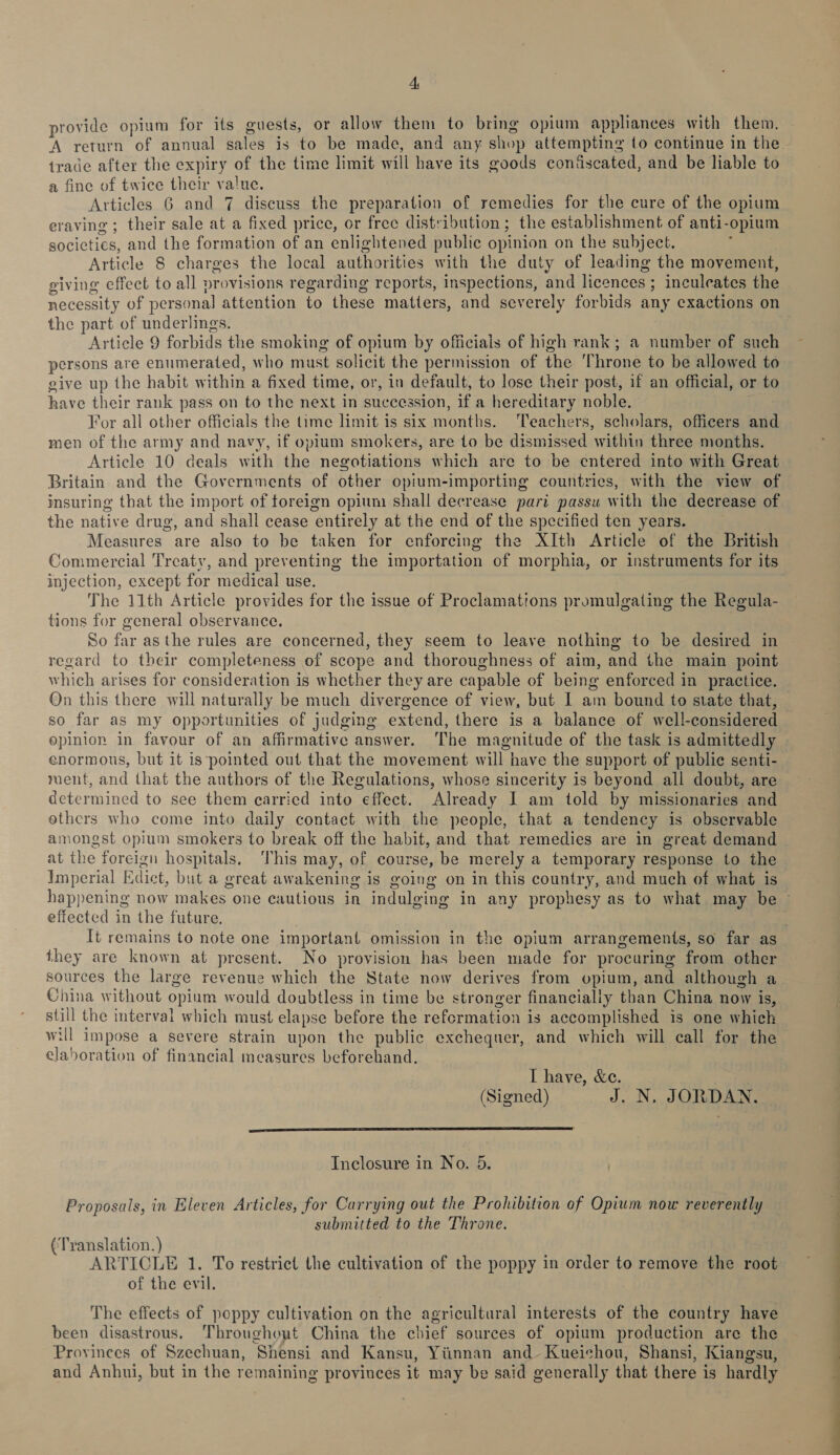 provide opium for its guests, or allow them to bring opium appliances with them. trade after the expiry of the time limit will have its goods confiscated, and be liable to a fine of twice their value. Articles 6 and 7 discuss the preparation of remedies for the cure of the opium eraving ; their sale at a fixed price, or free distribution ; the establishment of anti-opium societies, and the formation of an enlightened public opinion on the subject. , Article 8 charges the local authorities with the duty of leading the movement, giving effect to all provisions regarding reports, inspections, and licences ; inculeates the necessity of personal attention to these matters, and severely forbids any exactions on the part of underlings. Article 9 forbids the smoking of opium by officials of high rank; a number of such persons are enumerated, who must solicit the permission of the Throne to be allowed to give up the habit within a fixed time, or, in default, to lose their post, if an official, or to have their rank pass on to the next in succession, if a hereditary noble. For all other officials the time limit is six months. Teachers, scholars, officers and men of the army and navy, if opium smokers, are to be dismissed within three months. Article 10 deals with the negotiations which are to be entered into with Great Britain and the Governments of other opium-importing countries, with the view of insuring that the import of toreign opium shall decrease pari passu with the decrease of the native drug, and shall cease entirely at the end of the specified ten years. Measures are also to be taken for enforcing the XIth Article of the British Commercial Treaty, and preventing the importation of morphia, or instruments for its injection, except for medical use. The 11th Article provides for the issue of Proclamations promulgating the Regula- tions for general observance. | So far asthe rules are concerned, they seem to leave nothing to be desired in regard to their completeness of scope and thoroughness of aim, and the main point which arises for consideration is whether they are capable of being enforced in practice. On this there will naturally be much divergence of view, but I am bound to state that, so far as my opportunities of judging extend, there is a balance of well-considered opinion in favour of an affirmative answer. The magnitude of the task is admittedly enormous, but it is ‘pointed out that the movement will have the support of public senti- roent, and that the authors of the Regulations, whose sincerity is beyond all doubt, are determined to see them carried into effect. Already I am told by missionaries and ethers who come into daily contact with the people, that a tendency is observable amongst opium smokers to break off the habit, and that remedies are in great demand at the foreign hospitals, ‘This may, of course, be merely a temporary response to the Imperial Edict, but a great awakening is going on in this country, and much of what is effected in the future, they are known at present. No provision has been made for procuring from other sources the large revenue which the State now derives from opium, and although a China without opium would doubtless in time be stronger financially than China now is, still the interval which must elapse before the reformation is accomplished is one which will impose a severe strain upon the public exchequer, and which will call for the elaboration of financial measures beforehand. I have, &amp;e. (Signed) J. N, JORDAN.  Inclosure in No. 5. Proposals, in Eleven Articles, for Carrying out the Prohibition of Opium now reverently submitted to the Throne. ¢Translation.) ARTICLE 1. To restrict the cultivation of the poppy in order to remove the root of the evil. The effects of poppy cultivation on the agricultural interests of the country have been disastrous. Throughout China the chief sources of opium production are the Provinees of Szechuan, Shensi and Kansu, Yiinnan and- Kueichou, Shansi, Kiangsu, and Anhui, but in the remaining provinces it may be said generally that there is hardly