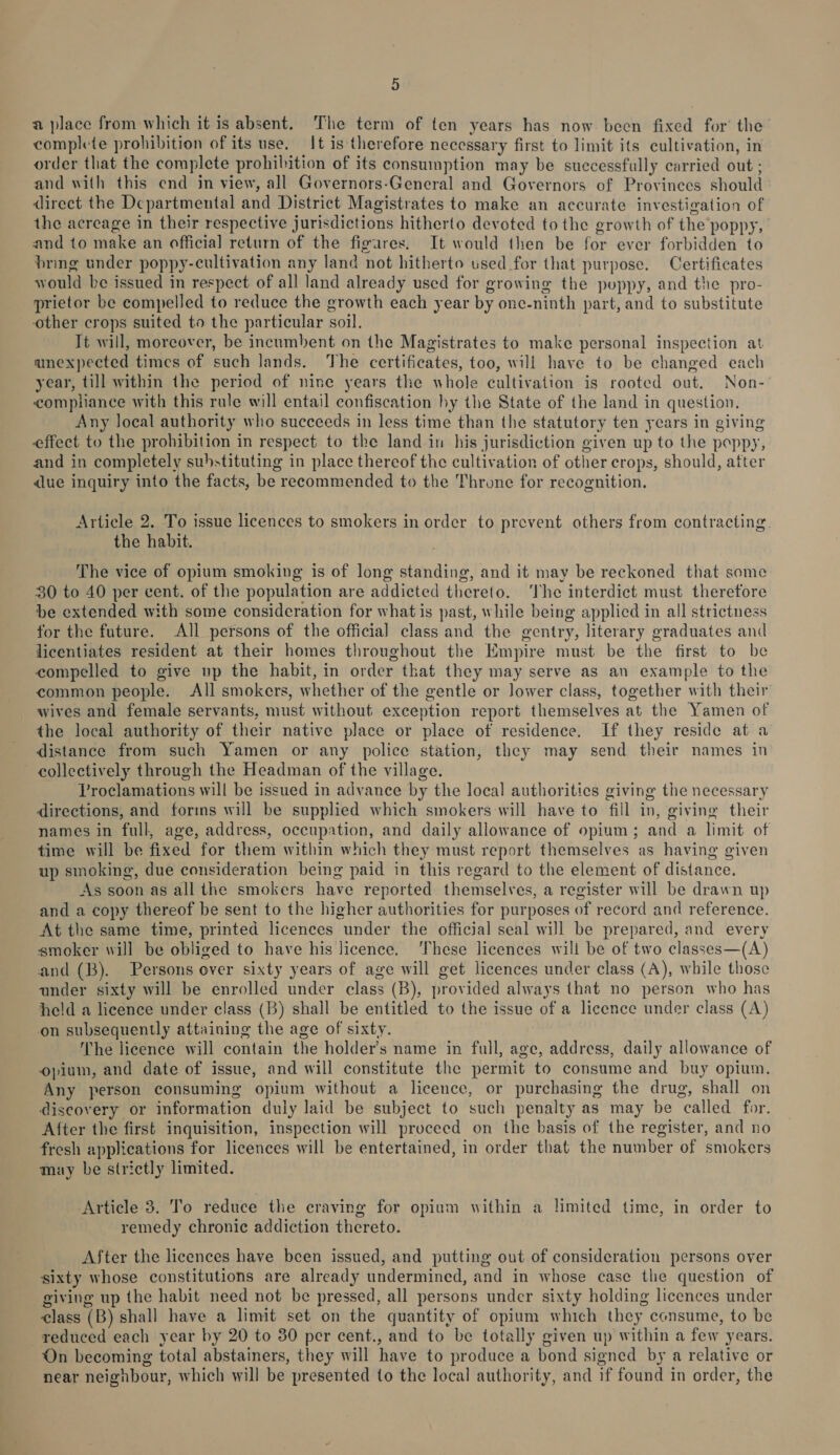 a place from which it is absent. The term of ten years has now been fixed for’ the complete prohibition of its use. It is therefore necessary first to limit its cultivation, in order that the complete prohibition of its consumption may be successfully carried out ; and with this end in view, all Governors-General and Governors of Provinces should direct the Departmental and District Magistrates to make an accurate investigation of the acreage in their respective jurisdictions hitherto devoted to the growth of the poppy, and to make an official return of the figares. It would then be for ever forbidden to pring under poppy-cultivation any land not hitherto used for that purpose. Certificates would be issued in respect of all land already used for growing the puppy, and the pro- prietor be compelled to reduce the growth each year by one-ninth part, and to substitute other crops suited to the particular soil. It will, moreover, be incumbent on the Magistrates to make personal inspection at anexpected times of such lands. The certificates, too, will have to be changed each year, till within the period of nine years the whole cultivation is rooted out. Non- compliance with this rule will entail confiscation by the State of the land in question. Any local authority who succeeds in less time than the statutory ten years in giving effect to the prohibition in respect to the land in his jurisdiction given up to the poppy, and in completely substituting in place thereof the cultivation of other crops, should, atter dlue inquiry into the facts, be recommended to the Throne for recognition. Article 2. To issue licences to smokers in order to prevent others from contracting the habit. The vice of opium smoking is of long standing, and it may be reckoned that some 30 to 40 per cent. of the population are addicted thereto. ‘The interdict must therefore be extended with some consideration for what is past, while being applicd in all strictness for the future. All persons of the official class and the gentry, literary graduates and licentiates resident at their homes throughout the Empire must be the first to be compelled to give up the habit, in order that they may serve as an example to the common people. All smokers, whether of the gentle or lower class, together with their wives and female servants, must without exception report themselves at the Yamen of the local authority of their native place or place of residence. If they reside at a distance from such Yamen or any police station, they may send their names in collectively through the Headman of the village. Proclamations will be issued in advance by the local authorities giving the necessary directions, and forms will be supplied which smokers will have to fill in, giving their names in full, age, address, occupation, and daily allowance of opium; and a limit of time will be fixed for them within which they must report themselves as having given up smoking, due consideration being paid in this regard to the element of distance. As soon as all the smokers have reported themselves, a register will be drawn up and a copy thereof be sent to the higher authorities for purposes of record and reference. At the same time, printed licences under the official seal will be prepared, and every smoker will be obliged to have his licence. ‘These licences will be of two classes—(A) and (B). Persons over sixty years of age will get licences under class (A), while those ander sixty will be enrolled under class (B), provided always that no person who has held a licence under class (B) shall be entitled to the issue of a licence under class (A) on subsequently attaining the age of sixty. The licence will contain the holder’s name in full, age, address, daily allowance of opium, and date of issue, and will constitute the permit to consume and buy opium. Any person consuming opium without a licence, or purchasing the drug, shall on discovery or information duly laid be subject to such penalty as may be called for. After the first inquisition, inspection will proceed on the basis of the register, and no fresh applications for licences will be entertained, in order that the number of smokers may be strictly limited. Article 3. To reduce the craving for opium within a limited time, in order to remedy chronic addiction thereto. After the licences have been issued, and putting out of consideration persons over sixty whose constitutions are already undermined, and in whose case the question of giving up the habit need not be pressed, all persons under sixty holding licences under ¢lass (B) shall have a limit set on the quantity of opium which they consume, to be reduced each year by 20 to 30 per cent., and to be totally given up within a few years. On becoming total abstainers, they will have to produce a bond signed by a relative or near neignbour, which will be presented to the local authority, and if found in order, the