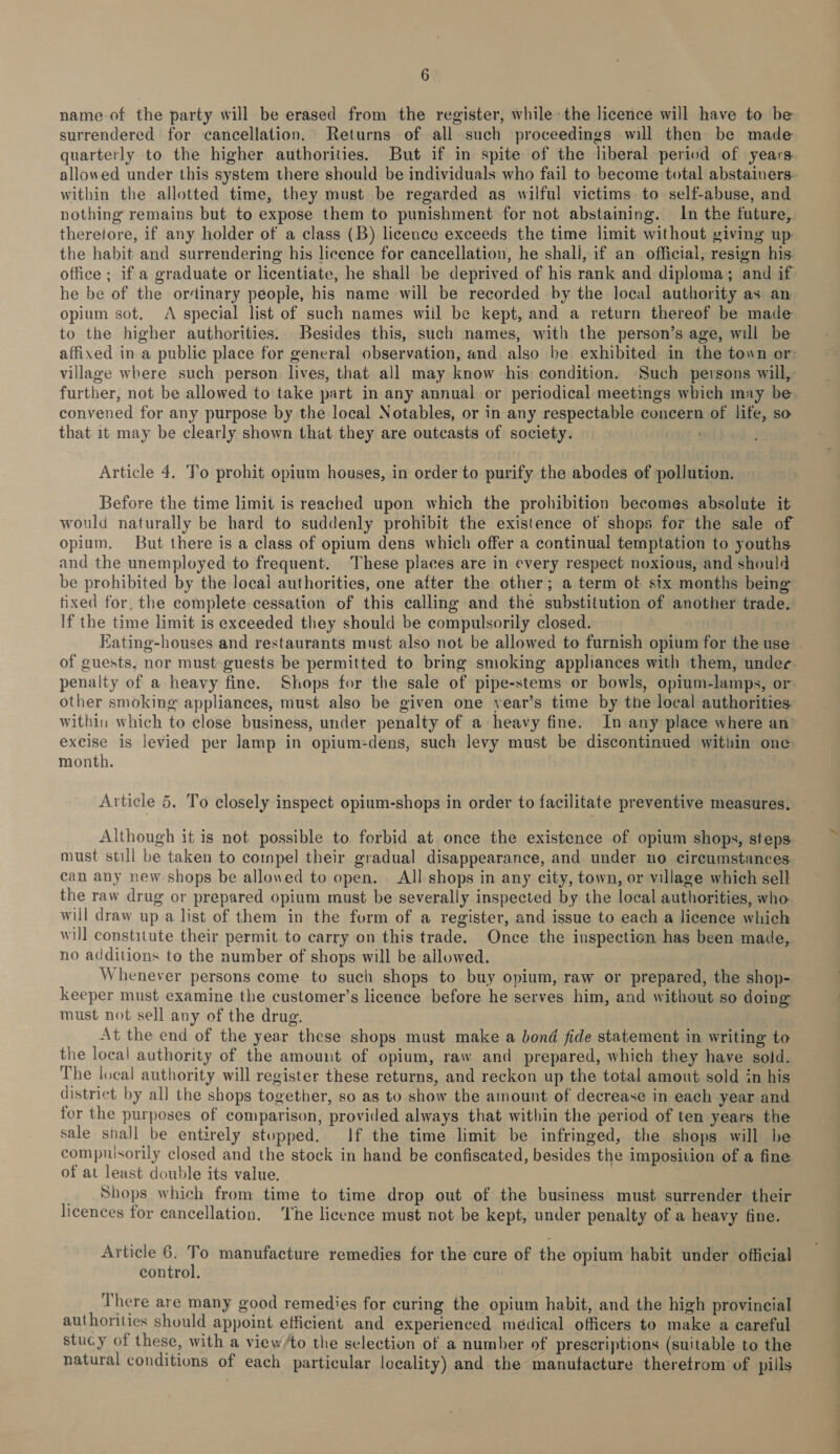 name of the party will be erased from the register, while the licence will have to be surrendered for cancellation. Returns of all such proceedings will then be made quarterly to the higher authorities. But if in spite of the liberal period of years. allowed under this system there should be individuals who fail to become total abstainers- within the allotted time, they must be regarded as wilful victims to self-abuse, and nothing remains but to expose them to punishment for not abstaining. In the future, therefore, if any holder of a class (B) licence exceeds the time limit without giving up the habit and surrendering his licence for cancellation, he shall, if an official, resign his: office ; if a graduate or licentiate, he shall be deprived of his rank and diploma; and if he be of the ordinary people, his name will be recorded by the local authority as an opium sot. &lt;A special list of such names wiil be kept, and a return thereof be made to the higher authorities. Besides this, such names, with the person’s age, will be affixed in a public place for general observation, and also be exhibited in the town or village where such person lives, that all may know his: condition. Such persons will, further, not be allowed to take part in any annual or periodical meetings which may be convened for any purpose by the local Notables, or in any respectable concern of life, so that it may be clearly shown that they are outcasts of society. . Article 4. To prohit opium houses, in order to purify the abodes of pollution. Before the time limit is reached upon which the prohibition becomes absolute it would naturally be hard to suddenly prohibit the existence of shops for the sale of opium. But there is a class of opium dens which offer a continual temptation to youths and the unemployed to frequent. These places are in every respect noxious, and should be prohibited by the local authorities, one after the other; a term of six months being fixed for. the complete cessation of this calling and the substitution of another trade If the time limit is exceeded they should be compulsorily closed. | Eating-houses and restaurants must also not be allowed to furnish opium for the use of guests, nor must-guests be permitted to bring smoking appliances with them, under penalty of a heavy fine. Shops for the sale of pipe-stems or bowls, opium-lamps, or other smoking appliances, must also be given one year’s time by the local authorities within which to close business, under penalty of a heavy fine. In any place where an’ excise is levied per lamp in opium-dens, such levy must be discontinued within one: month. Article 5. To closely inspect opium-shops in order to facilitate preventive measures. Although it is not possible to forbid at once the existence of opium shops, steps must still be taken to compel their gradual disappearance, and under uo cireumstances can any new shops be allowed to open. All shops in any city, town, or village which sell the raw drug or prepared opium must be severally inspected by the local authorities, who will draw up a list of them in the form of a register, and issue to each a licence which will constitute their permit to carry on this trade. Once the inspection has been made, no additions to the number of shops will be allowed. Whenever persons come to such shops to buy opium, raw or prepared, the shop- keeper must examine the customer’s licence before he serves him, and without so doing must not sell any of the drug. At the end of the year these shops must make a bond fide statement in writing to the local authority of the amount of opium, raw and prepared, which they have sold. The local authority will register these returns, and reckon up the total amout sold in his district by all the shops together, so as to show the amount of decrease in each year and for the purposes of comparison, provided always that within the period of ten years the sale shall be entirely stopped. If the time limit be infringed, the shops will he compuisorily closed and the stock in hand be confiscated, besides the imposition of a fine of at least double its value. _ Shops which from time to time drop out of the business must surrender their licences for cancellation. ‘The licence must not be kept, under penalty of a heavy fine. Article 6. .; manufacture remedies for the cure of the opium habit under official control. . There are many good remedies for curing the opium habit, and the high provincial authorities should appoint efficient and experienced médical officers to make a careful stucy of these, with a view/to the selection of a number of prescriptions (suitable to the natural conditions of each particular locality) and the manufacture theretrom of pills