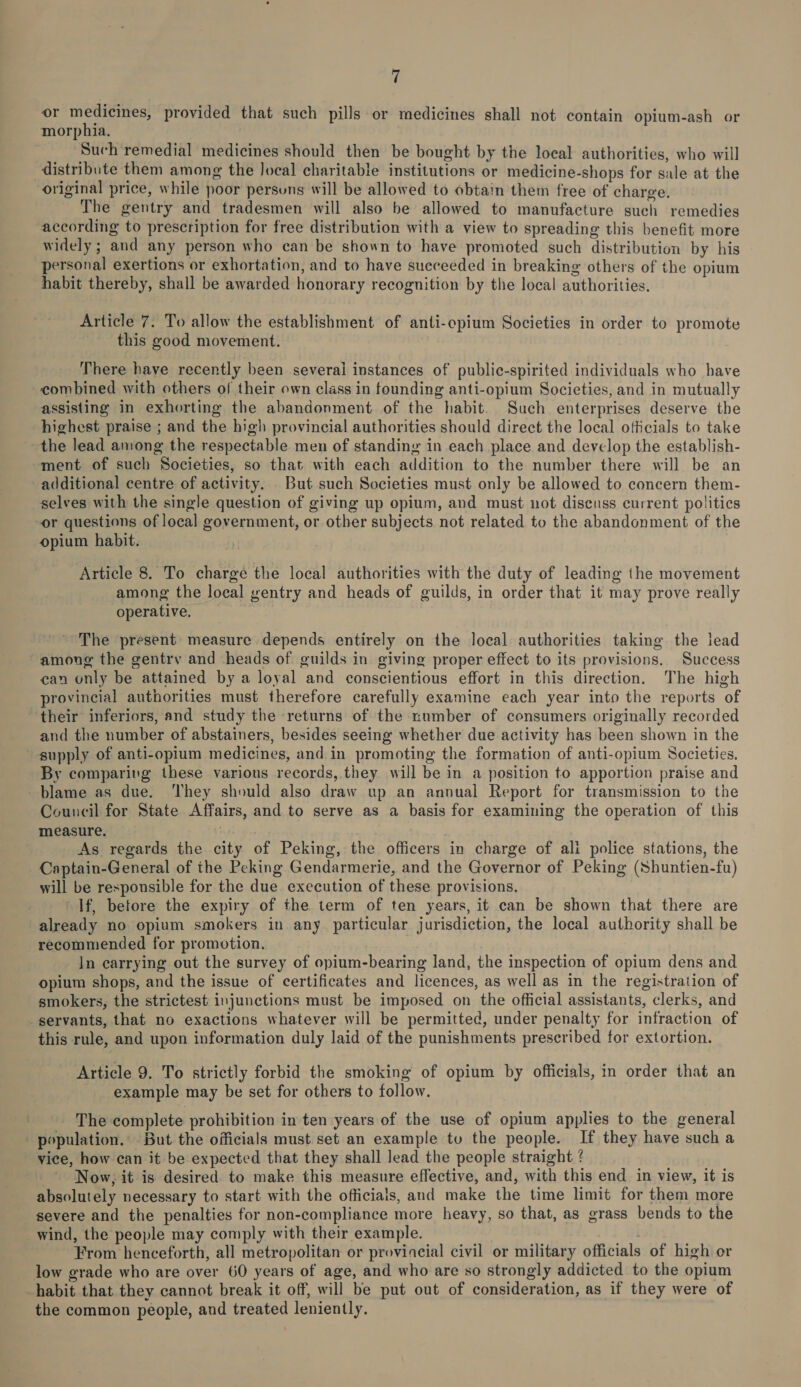 or medicines, provided that such pills or medicines shall not contain opium-ash or morphia. Such remedial medicines should then be bought by the local authorities, who will distribute them among the local charitable institutions or medicine-shops for sale at the original price, while poor persuns will be allowed to obtain them free of charge. The gentry and tradesmen will also be allowed to manufacture such remedies according to prescription for free distribution with a view to spreading this benefit more widely ; and any person who can be shown to have promoted such distribution by his personal exertions or exhortation, and to have succeeded in breaking others of the opium habit thereby, shall be awarded honorary recognition by the local authorities. Article 7. To allow the establishment of anti-opium Societies in order to promote this good movement. There have recently been several instances of public-spirited individuals who have combined with others of their own class in founding anti-opium Societies, and in mutually assisting in exhorting the abandonment of the habit. Such enterprises deserve the highest praise ; and the high provincial authorities should direct the local officials to take the lead among the respectable men of standing in each place and develop the establish- ment of such Societies, so that with each addition to the number there will be an additional centre of activity. But such Societies must only be allowed to concern them- selves with the single question of giving up opium, and must not discuss current politics or questions of local government, or other subjects not related to the abandonment of the opium habit. Article 8. To charge the local authorities with the duty of leading the movement among the local gentry and heads of guilds, in order that it may prove really operative, The present measure depends entirely on the local authorities taking the iead among the gentry and heads of guilds in giving proper effect to its provisions. Success can only be attained by a loyal and conscientious effort in this direction. The high provincial authorities must therefore carefully examine each year into the reports of their inferiors, and study the returns of the number of consumers originally recorded and the number of abstainers, besides seeing whether due activity has been shown in the supply of anti-opium medicines, and in promoting the formation of anti-opium Societies. By comparivg these various records, they will be in a position to apportion praise and blame as due. ‘They should also draw up an annual Report for transmission to the Council for State Affairs, and to serve as a basis for examining the operation of this measure. ho As regards the city of Peking, the officers in charge of ali police stations, the Captain-General of the Peking Gendarmerie, and the Governor of Peking (Shuntien-fu) will be responsible for the due execution of these provisions. If, betore the expiry of the term of ten years, it can be shown that there are already no opium smokers in any. particular jurisdiction, the local authority shall be recommended for promotion. In carrying out the survey of opium-bearing land, the inspection of opium dens and opium shops, and the issue of certificates and licences, as well as in the registration of smokers, the strictest injunctions must be imposed on the official assistants, clerks, and servants, that no exactions whatever will be permitted, under penalty for infraction of this rule, and upon information duly laid of the punishments prescribed for extortion. Article 9. To strictly forbid the smoking of opium by officials, in order that an example may be set for others to follow. The complete prohibition in ten years of the use of opium applies to the general population.’ But the officials must set an example tu the people. If they have such a vice, how can it be expected that they shall lead the people straight ? ' Now; it is desired to make this measure effective, and, with this end in view, it is absolutely necessary to start with the officials, and make the time limit for them more severe and the penalties for non-compliance more heavy, so that, as grass bends to the wind, the people may comply with their example. | From henceforth, all metropolitan or provincial civil or military officials of high or low grade who are over 60 years of age, and who are so strongly addicted to the opium habit that they cannot break it off, will be put out of consideration, as if they were of the common people, and treated leniently.