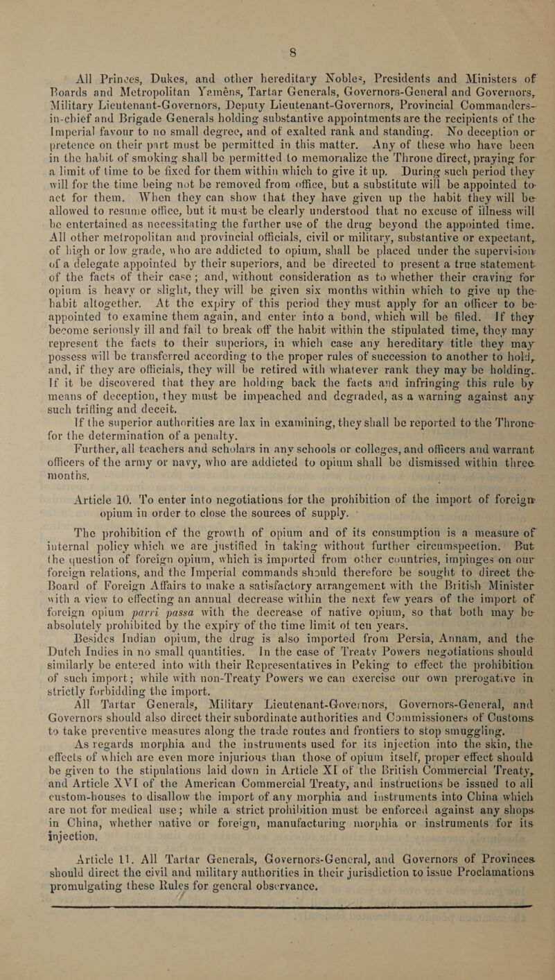 Aljl Princes, Dukes, and other hereditary Noblez, Presidents and Ministers of Boards and Metropolitan Yeméns, Tartar Generals, Governors-General and Governors, Military Lieutenant-Governors, Deputy Lieutenant-Governors, Provincial Commanders- in-chief and Brigade Generals holding substantive appointments are the recipients of the Imperial favour to no small degree, and of exalted rank and standing, No deception or pretence on their part must be permitted in this matter. Any of these who have been in the habit of smoking shall be permitted to memorialize the Throne direct, praying for a limit of time to be fixed for them within which to give it up. During such period they will for the time being not be removed from office, but a substitute will be appointed to- act for them. When they can show that they have given up the habit they will be allowed to resunie office, but it must be clearly understood that no excuse of illness will be entertained as necessitating the further use of the drug beyond the appointed time. All other metropolitan and provincial officials, civil or military, substantive or expectant, of high or low grade, who are addicted to opium, shall be placed under the supervision: of a delegate appointed by their superiors, and be directed to present a true statement. of the facts of their case; and, without consideration as to whether their cravine for opium is heavy or slight, they will be given six months within which to give up the- habit altogether. At the expiry of this period they must apply for an officer to be- appointed to examine them again, and enter into a bond, which will be filed. If they become seriously ill and fail to break off the habit within the stipulated time, they may represent the facts to their superiors, in which case any hereditary title they may possess will be transferred according to the proper rules of succession to another to hold, and, if they are officials, they will be retired with whatever rank they may be holding. If it be discovered that they are holding back the facts and infringing. this rule by means of deception, they must be impeached and degraded, as a warning against any such trifling and deceit. If the superior authorities are lax in examining, they shall be reported to the Throne for the determination of a penalty. | Further, ali teachers and scholars in any schools or colleges, and officers and warrant officers of the army or navy, who are addicted to opium shall be dismissed within three months. Article 10. To enter into negotiations for the prohibition of the import of forcion opium in order to close the sources of supply. - . The prohibition ef the growth of opium and of its consumption is a measure of internal policy which we are justified in taking without further cireumspection. But the question of foreign opium, which is imported from other countries, impinges on our foreign relations, and the Imperial commands should therefore be sought to direct the Board of Foreign Affairs to make a satisfactory arrangement with the British Minister with a view to effecting an annual decrease within the next few years of the import of foreign opium parri passa with the decrease of native opium, so that both may be absolutely prohibited by the expiry of the time limit of ten years. Besides Indian opium, the drug is also imported from Persia, Annam, and the Dutch Indies in no small quantities. In the case of Treaty Powers negotiations should similarly be entered into with their Representatives in Peking to effect the prohibition. of such import; while with non-Treaty Powers we can exercise our own prerogative in strictly forbidding the import. All Tartar Generals, Military Lieutenant-Governors, Governors-General, and Governors should also direct their subordinate authorities and Commissioners of Customs to take preventive measures along the trade routes and frontiers to stop smuggling, As regards morphia and the instruments used for its injection into the skin, the effects of which are even more injurious than those of opium itself, proper effect should be given to the stipulations laid down in Article XI of the British Commercial Treaty, and Article XVI of the American Commercial Treaty, and instructions be issued to all custom-houses to disallow the import of any morphia and instruments into China which are not for medical use; while a strict prohibition must be enforceil against any shops. in China, whether native or foreign, manufacturing morphia or instruments for its injection, Article 11. All Tartar Generals, Governors-Gencral, and Governors of Provinces should direct the civil and military authorities in their jurisdiction to issue Proclamations promulgating these Rules for gencral observance. 