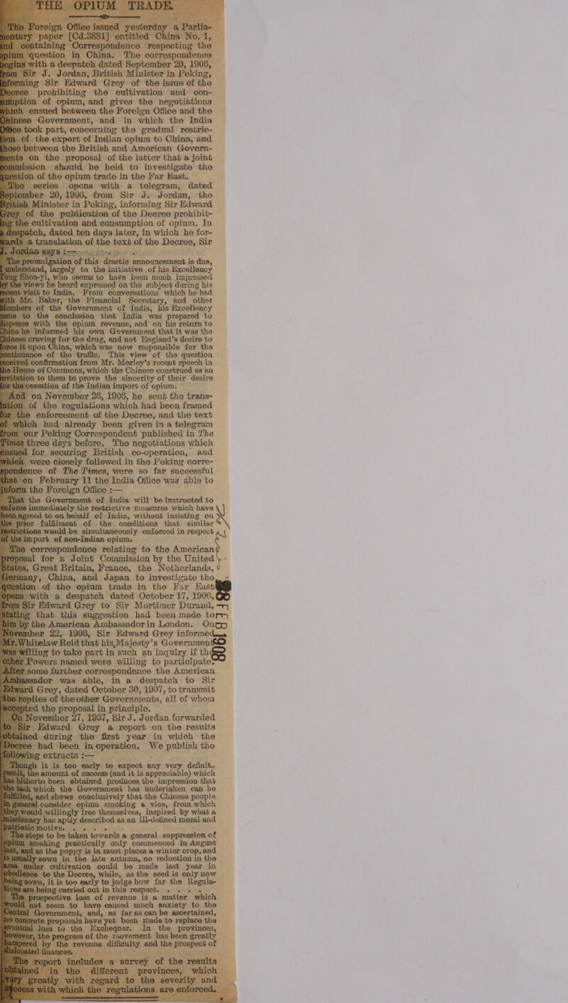                       ‘urolibiting the cultivation and con- of opinm, and gives the negotiations ned between the Foreign Office and the Government, and in which the India k part, concerning the gradual restric- the export of Indian opium to China, and veen the British and American Govern- m the proposal of the latter that a joint jon should be held to investigate the of the opium trade in the Far Hast. series opens with a telegram, dated 20,1906, from Sir J. Jordan, the inister in Peking, informing Sir Edward “the publication of the Decree probibit- cultivation and consumption of opium. In h, dated ten days later, in which he for- ad of the text of the Decree,‘ Sir “to c initiative of his sensing one seems to have been much impresse ed pees on the subject eon Ne his From conversations which he Financial of the Government of India, his ies the conclusion that India was prepared to ith the opium revenue, and on his return to ‘ormed his own Government that it was the ‘for the drug, and not England’s desire to ina, which wes now responsible for the ; the . This view of the question nfirmation from Mr. Morley’s recent eons in f Commons, which the Chinese construed as an them to prove the sincerity of their desire of the Indian import of opium. an November 26, 1906, he sent the trans- the regulations which had been framed ent of the Decree, and the text had already been given ina telegram ; Correspondent published in The s before. The negotiations which securing British co-operation, and closely followed in the Peking corre- » of ihe Times, were so far successful                                                         ie 18 Government of India will be instructed to iately the restrictive measures which have on. behalf of India, without insisting on the conditions that similar picencamionny caamnced TR eREpEDS « , opium. ndene » relating: to the American J ofa ‘Commission by the United reat Britain, France, the Netherlands, erg and Japan to investigate the the opium trade in the Far Hast Paeepatdh dated October 17, 1906, iward Grey to Sir Mortimer Durand, > at this suggestion had been made tor American Ambassador in London. Onog 22, 1906, Sir Edward Grey inate w Reid that his,Majesty’s Governmen ) take part in such an inquiry if th named were willing to participate? further correspondence the American. or was able, in a despatch to Sir Grey, dated October 30, 1907, to transmit es of the other ee “all of whom roposal in prin er 27, 1997, Sir 5. Pr edan forwarded rd Grey a report on the results nec during the first year in which the had Len cng ge ave ape the L 0, eacly_to , expect. ety ery. desinit., 6 amount nf of success. (and itis approniale) nee | fers, bane proses © impression that ic e Government has underiaken can be crib meth that the Chinese people r 0 tre thensel nos pd a@ vice, from which Eamnriet: inspired by what a an ill-defined moral and a debe hy a general suppression of ically only commenced in Angust a winter crop, and