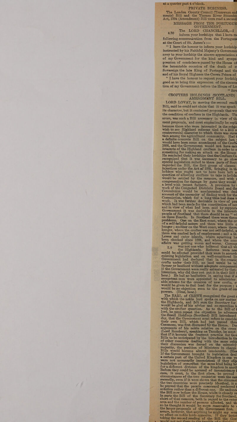 ataquarterpast4o’clock, ode a ’ ‘PRIVATE BUSINESS. — ae The London County Council cag stds ments) Bill and the Thames River Steambi Act, 1904 (Amendment) Bill were read a second MESSAGE FROM THE PORTUGUE GOVERNMENT. Nh The LORD CHANCELLOR,—I os 4.30 inform your lordships that I have re: following communication from the Portugues at the Court of St. James’s:— —~ Po *<T have the honour to inform your lordship instructed by his Faithful Majesty’s Governme: nvey to your lordship the sincere appreciation ¢ of my Government for the kind and sympa pression of condolence passed by the House of the lamentable occasion of the death of n Sovereign the late King of Portugal and th and of his Royal Highness the Crown Prince of “ T have the honour to request your lordshiy good as to bring this expression of the sincere tion of my Government before the House of Lo » Sse CROFTERS HOLDINGS Mra) AMENDMENT BILL. LORD LOVAT, in moving the second readi Bill, said he could not claim that it was epoch its character, but it contained proposals that-wo the condition of crofters in the Highlands. Th arose, was such a Bill necessary in view of th ment proposals, and most emphatically he repli because those who were interested in the subje wish to see Highland reforms tied to a Bill o controversial character to which there was stror tion among the agricultural community. Had 1 2 definite concrete Bill on the subject last ; would have been some amendment of the Croft: 1886, and the Government would not have sac: interests of the Highland crofters in order to c something for making an attack on the House He reminded rag ees pes that saat e ye recognized t it was necessary go 5 special legislation suited to these parts of Scot regarded the Bill, the first group of clauses injustices under the Act ef 1886, bringing in th holders who ought not to have been left o question of allowing crofters to take in holida would be settled by the measure, and with 1 compensation for damage by game they would a. level with tenant farmers. A provision by’ work of the Congested Distriets Based and the ission would be amalgamated was desi nccount of the necessity of finding work for the Commission, which for a long time had done ¥ work. It was further desirable in view of pro which had been made for the constitution of nev and in view of what had been said by support ent it was desirable in the interest: people of Scotland that there should be no “ w: on these Boards. In Scotland there were three pro! One on the East coast, where the cr of a self-helpful nature and there was little hunger ; another on the West coast, where there hunger, where the crofter was not self-helpfal, a there was marked lack of employment ; and a th: Lewes and outer islands, where squatting ha been checked since 1886, and where the conc affairs was getting worse and worse. Conseq 5.9 Was not one who believed that all we : the Highlands. Reforms were nee could be effected provided they were in accord: existing legislation and on well-considered lin Government had declared that in the creatic crofts under their Bill, no land would be ta farmer or landlord without adequate compensati if the Government were really animated by that. intention, why did they not put it in their Bill ; hear.) He had no hesitation in saying that if s competent men were appointed to aiiaintoae ister able scheme for the creation of new crofts, would be given to find land for the purpose ; would be no objection even to the grant of co powers. (Hear, hear.) The EARL of CHER spanrined tho crofte with which the noble lord spoke on any matter the aoa and felt sure the Secretary for would be glad of his advice and co-operation ii with the crofter question. As to the Bill of ¢ lord, he must repeat the objection he advance: the Small Holdings (Scotland) Bill introduced day, that the Government must refuse to conside their own Bill, which had just passed oe , was first discussed by the House. De: peje jo of mo noble pipes hires ae Ba ea ebery), speaking on lay, he must at ifit became the frequent practice for Gor Bills to be anticipated by the introduction in th of other measures dealing with the same subj their discussion was forced on the minority anh the position of Ministers in Bills would become almost intolerable. (Hee If the Government brought in legislation J # certain part of the United Kingdom in one ye were not necessarily inconsistent if they obj legislation of somewhat the same kind being br fora different division of the kingdom in anott ore they could be accused of etre circumstances of the two countries were the san secondly, even if it wore shown that the circumst the two countries were precisely identical, it n be proved that the le concerned preferred solution rather than a different one. He underst the Bill now before the House, while it closely re in parts the Bill of the Secretary for land, short of that measure, both in regard to the exter area and the number of persons affected, and th so he thought it would be more reasonable to | the larger proposals of the Government first. aware, however, that anything he ee say wou te. ‘ r th he: is © second reading of the Bill the aa