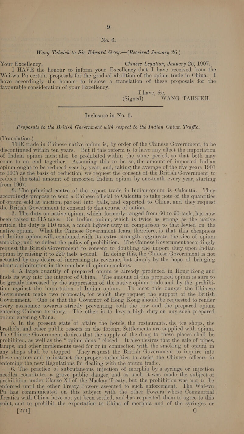 No. 6. Wang Tahsieh to Sir Edward Grey.—(Received January 26.) Your Excellency, Chinese Legation, January 25, 1907. I HAVE the honour to inform your Excellency that I have received from the Wai-wu Pu certain proposals for the gradual abolition of the opium trade in China. I have accordingly the honour to inclose a translation of these proposals for the favourable consideration of your Jéxcellency. I have, &amp;c. (Signed) WANG TAHSIEH.  Inclosure in No. 6. Proposals to the British Government with respect to the Indian Opium Traffic. Translation.) THE trade in Chinese native opium is, by order of the Chinese Government, to be discontinued within ten years. But if this reform is to have any effect the importation of Indian opium must also be prohibited within the same period, so that both may come to an end together. Assuming this to be so, the amount of imported Indian opium ought to be reduced year by year, and, taking the average of the five years 1901 to 1905 as the basis of reduction, we request the consent of the British Government to reduce the total amount of imported Indian opium by one-tenth every year, starting from 1907. 2. The principal centre of the export trade in Indian opium is Calcutta. They accordingly propose to send a Chinese official to Calcutta to take note of the quantities of opium sold at auction, packed into balls, and exported to China, and they request the British Government to consent to this course of action. 3. The duty on native opium, which formerly ranged from 60 to 90 taels, has now been raised to 115 taels. On Indian opium, which is twice as strong as the native article, the duty is 110 taels, a much lighter duty in comparison to that levied on the native opium. What the Chinese Government fears, therefore, is that this cheapness of Indian opium will, combined with its extra strength, agoravate the vice of opium smoking, and so defeat the policy of prohibition. The Chinese Government accordin gly request the British Government to consent to doubling the import duty upon Indian opium by raising it to 220 taels a-picul. In doing this, -the Chinese Government is not actuated by any desire of increasing its revenue, but simply by the hope of bringing about a diminution in the number of opium smokers. 4. A large quantity of prepared opium is already produced in Hong Kong and finds its way into the interior of China. The amount of this prepared opium is sure to be greatly increased by the suppression of the native opium trade and by the prohibi- tion against the importation of Indian opium. To meet this danger the Chinese Codamient make two proposals, for which they request the support of the British Government. One is that the Governor of Hong Kong should be requested to render every assistance towards strictly preventing both the raw and the prepared opium entering Chinese territory. The other is to levy a high duty on any such prepared opium entering China. 5. In the present state of affairs the hotels, the restaurants, the tea shops, the brothels, and other public resorts in the foreign Settlements are supplied with opium. The Chinese Government desires that the supply of the drug to these places shall be prohibited, as well as the “opium dens’”’ closed. It also desires that the sale of pipes, lamps, and other implements used for or in connection with the smoking of opium in any shops shall be stopped. ‘They request the British Government to inquire into these matters and to instruct the proper authorities to assist the Chinese officers in enforcing the new Regulations for dealing with the opium trafhi. 6. This practice fel subcutaneous injection of morphia by a syringe or injection needles constitutes a grave public danger, and as such it was made the subject of prohibition under Clause XI of the Mackay Treaty, but the prohibition was not to be enforced until the other Treaty Powers assented to such enforcement. The Wai-wu Pu has communicated on this subject with the other Powers whose Commercial Treaties with China have not yet been settled, and -has requested them to agree to this point, and to prohibit the exportation to China of morphia and of the syringes or [271] e