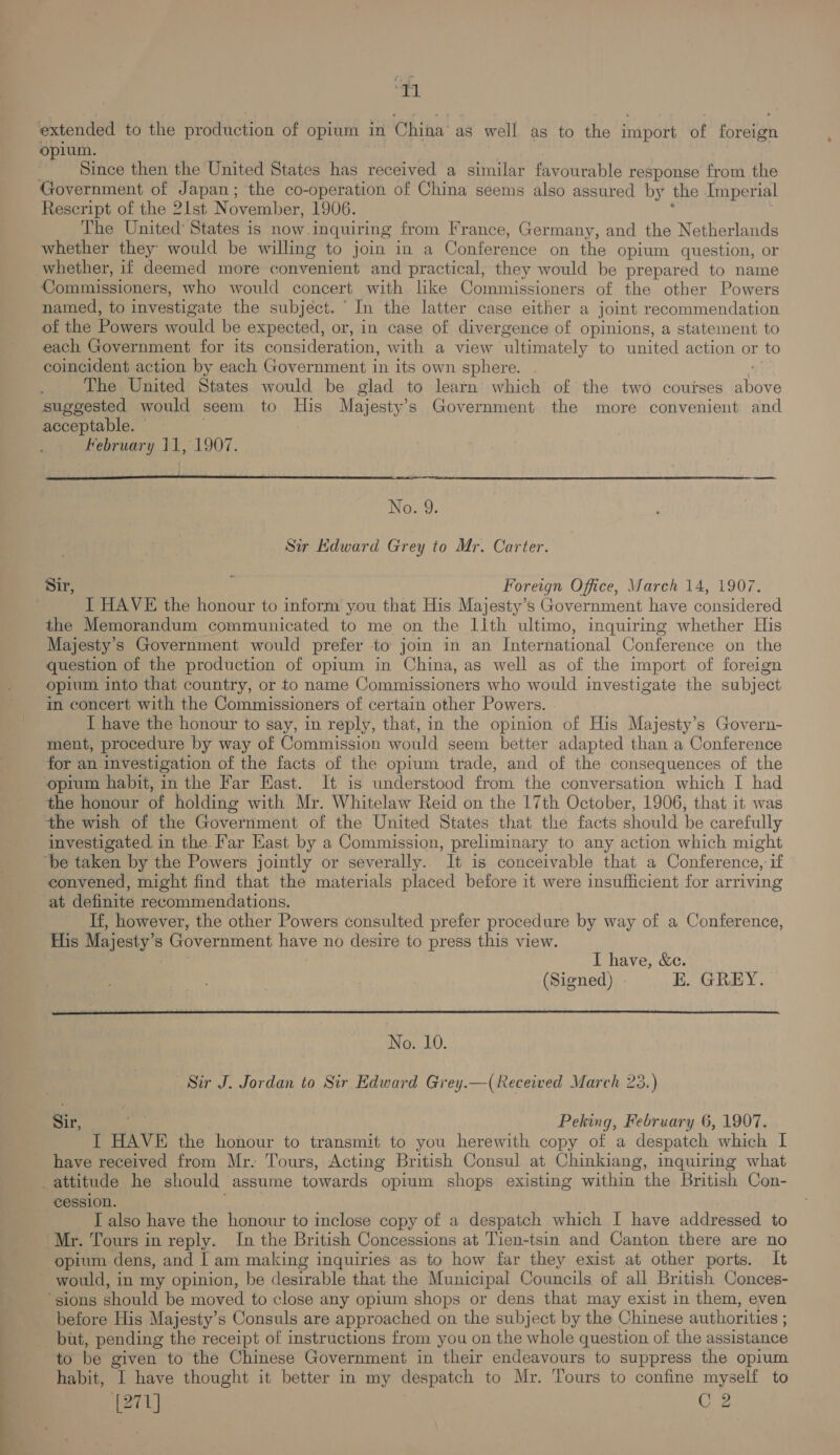 al extended to the production of opium in China’ as well as to the import of iat, opium. Since then the United States has received a similar favourable response from the Government of Japan; the co-operation of China seems also assured by the Imperial Rescript of the 21st November, 1906. The United States is now inquiring from France, Germany, and the Netherlands whether they: would be willing to join in a Conference on the opium question, or whether, if deemed more convenient and practical, they would be prepared to name Commissioners, who would concert with like Commissioners of the other Powers named, to investigate the subject. In the latter case either a joint recommendation of the Powers would be expected, or, in case of divergence of opinions, a statement to each Government for its consideration, with a view “ultimately to united action or to coincident action by each Government in its own sphere. The United States would be glad to learn which of the two couises bus suggested would seem to His Majesty’ s Government the more convenient and acceptable. Kebruary 11, 1907.  er Sir Edward Grey to Mr. Carter. Sir, Foreign Office, Warch 14, 1907. I HAVE the honour to inform you that His Majesty’s Government have considered the Memorandum communicated to me on the Lith ultimo, inquiring whether His Majesty’s Government would prefer to join in an International Conference on the question of the production of opium in China, as well as of the import of foreign opium into that country, or to name Commissioners who would investigate the subject in concert with the Commissioners of certain other Powers. I have the honour to say, in reply, that, in the opinion of His Majesty’s Govern- ment, procedure by way of Commission would seem better adapted than a Conference for an investigation of the facts of the opium trade, and of the consequences of the opium habit, in the Far East. It is understood from the conversation which I had the honour of holding with Mr. Whitelaw Reid on the 17th October, 1906, that it was the wish of the Government of the United States that the facts should be carefully investigated in the. Far East by a Commission, preliminary to any action which might ‘be taken by the Powers jointly or severally. It is conceivable that a Conference, if convened, might find that the materials placed before it were insufficient for arriving at definite recommendations. If, however, the other Powers consulted prefer procedure by way of a Conference, His Majesty’s Government have no desire to press this view. I have, &amp;e. (Signed) KE. GREY.  No. 10. Sir J. Jordan to Sir Edward Grey.—( Received March 23.) Sir, Peking, February 6, 1907. I HAVE the honour to transmit to you herewith copy of a despatch which I have received from Mr. Tours, Acting British Consul at Chinkiang, inquiring what attitude he should assume towards opium shops existing within the British Con- cession. I also have the honour to inclose copy of a despatch which I have addressed to ‘Mr. Tours in reply. In the British Concessions at Tien-tsin and Canton there are no opium dens, and I am making inquiries as to how far they exist at other ports. It - would, in my opinion, be desirable that the Municipal Councils of all British Conces- ‘sions should be moved to close any opium shops or dens that may exist in them, even before His Majesty’s Consuls are approached on the subject by the Chinese authorities ; but, pending the receipt of instructions from you on the whole question of the assistance to be given to the Chinese Government in their endeavours to suppress the opium habit, I have thought it better in my despatch to Mr. Tours to confine myself to (271) C2