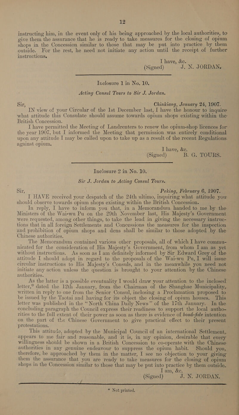 instructing him, in the event only of his being approached by the local authorities, to give them the assurance that he is ready to take measures for the closing of opium shops in the Concession similar to those that may be put into practice by them outside. For the rest, he need not initiate any action until the receipt of further instructions. I have, &amp;c. (Signed) J. N. JORDAN.  Inclosure 1 in No. 10. Acting Consul Tours to Sir J. Jordan. Sir, Chinkiang, January 24, 1907. IN view of your Circular of the Ist December last, I have the honour to inquire what attitude this Consulate should assume towards opium shops existing within the: British Concession. I have permitted the Meeting of Landrenters to renew the opium-shop licences for the year 1907, but I informed the Meeting that permission was entirely conditional upon any attitude [ may be called upon to take up as a result of the recent Regulations. against opium. I have, &amp;e. (Signed) B. G. TOURa:  Inclosure 2 in No. 10. Sir J. Jordan to Acting Consul Tours. Sir, Peking, Fedruary 6, 1907. I HAVE received your despatch of the 24th ultimo, inquirmg what attitude yow should observe towards opium shops existing within the British Concession. In reply, I have to inform you that, in a Memorandum handed to me by the Ministers of the Wai-wu Pu on the 29th November last, His Majesty’s Government were requested, among other things, to take the lead in giving the necessary instruc- tions that in all foreign Settlements and Concessions the measures for the inspection and prohibition of opium shops and dens shall be similar to those adopted by the Chinese authorities. The Memorandum contained various other proposals, all of which I have commu- nicated for the consideration of His Majesty’s Government, from whom I am as yet without instructions. As soon as I am definitely informed by Sir Edward Grey of the attitude I should adopt in regard to the proposals of the Wai-wu Pu, I will issue circular instructions to His Majesty’s Consuls, and in the meanwhile you need not initiate any action unless the question is brought to your attention by the Chinese authorities. As the latter is a possible eventuality I would draw your attention to the inclosed letter,* dated the 12th January, from the Chairman of the Shanghae Municipality,. written in reply to one from the Senior Consul, inclosing a Proclamation proposed to be issued by the Taotai and having for its object the closing of opium houses. This letter was published in the “ North China Daily News” of the 17th January. In the concluding paragraph the Council express their readiness to support the local autho- rities to the full extent of their power as soon as there is evidence of bond-fide intention: on the part of the Chinese Government to give practical effect to their present protestations. This attitude, adopted by the Municipal Council of an international Settlement, appears to me fair and reasonable, and it is, in my opinion, desirable that every willingness should be shown in a British Concession to co-operate with the Chinese authorities in any genuine endeavour to suppress the opium habit. Should you, therefore, be approached by them in the matter, I see no objection to your giving them the assurance that you are ready to take measures for the closing of opium shops in the Concession similar to those that may be put into practice by them outside. Tam, &amp;c. (Signed) J. N. JORDAN. 