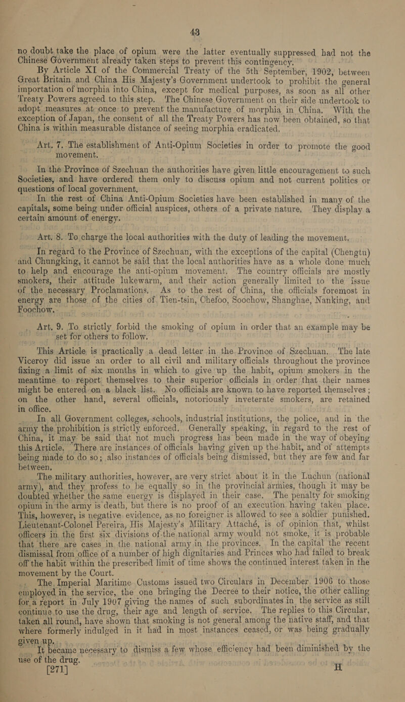 Chinese Government already taken steps to prevent this contingency, By Article XI of the Commercial Treaty of the 5th September, 1902, between Great Britain and China His Majesty’s Government undertook to prohibit. the general importation of morphia into China, except for medical purposes, as soon as all other Treaty Powers agreed to this step. ‘The Chinese Government on their side undertook to adopt measures at once to prevent the manufacture of morphia in China, With the exception of Japan, the consent of all the Treaty Powers has now. been obtained, so that China is within measurable distance of seeing morphia eradicated, Art. 7,.The establishment of Anti-Opium Societies in order to promote the good movement. . In the Province of Szechuan the authorities have given little encouragement to such Societies, and have ordered them only to discuss opium and not current politics or questions of local government, | In the rest of China Anti-Opium Societies have been established in many of the capitals, some being under official auspices, others of a private nature, ‘They display a certain amount of energy. Art, 8. ‘To charge the local authorities with the duty of leading the movement. In regard to the Province of Szechuan, with the exceptions of the capital (Chengtu) to. help and encourage the anti-opium movement. The country officials are mostly smokers, their attitude lukewarm, and their action generally limited to the issue of the necessary Proclamations.. As to the rest of China, the officials foremost in energy are those of the cities of, Tien-tsin, Chefoo, Soochow, Shanghae, Nanking, and FoochOW. «08! mon a .. Art, 9. To strictly forbid the smoking of opium in order that an example may be get for others to follow. , | This Article is practically .a dead letter in the. Province of Szechuan. .'The late Viceroy did issue an order to all civil and military officials throughout the province fixing a limit of six months. in which to give'up the habit, opium smokers in the meantime to report themselves to their superior officials in order that their names might be entered-on a black list. No officials. are known to have reported themselves ; on the other hand, several officials, notoriously inveterate smokers, are retained in office. ira In all Government colleges, schools, industrial institutions, the police, and in the army the prohibition is strictly enforced. Generally speaking, in regard to the rest of China, it may- be said that not much progress has been made in the way of obeying this Article. There are instances of officials having given up the habit, and of attempts being made to do so; also instances of officials being dismissed, but they are few and far between, | + The military authorities, however, are very strict about it in the Luchun (national army), and they profess to be equally so in the provincial armies, though it may be doubted whether the same energy is displayed in their case, The penalty for smoking opium in the army is death, but there is no proof of an execution having taken place. This, however, is negative. evidence, as no foreigner is allowed to see a soldier punished. Lieutenant-Colonel Pereira, His Majesty’s Military Attaché, is of opinion. that, whilst officers in the first six divisions of-the national army would not smoke, it is probable that there are cases in the national army in the provinces. In the capital the recent dismissal from office of a number. of high dignitaries and Princes who had failed to break off the habit within the prescribed limit of time shows the continued interest taken in the movement by the Court. . . The. Imperial Maritime Customs issued two Circulars in December. 1906 to those employed in the service, the one bringing the Decree to their notice, the other calling fora report in July 1907 giving the names of such subordinates in. the service as still continue.to use the drug, their age and length of service. The replies to this Circular, taken all round, have shown that smoking is not general among the native staff, and that where formerly indulged in it had in most instances ceased, or was being gradually given Up... . : 10 Bois Shee! ~ It became necessary to dismiss a few whose efficiency had been diminished by the Meeorthe drug. rs 4s on | 4 AEs ed ot 2 [271] A