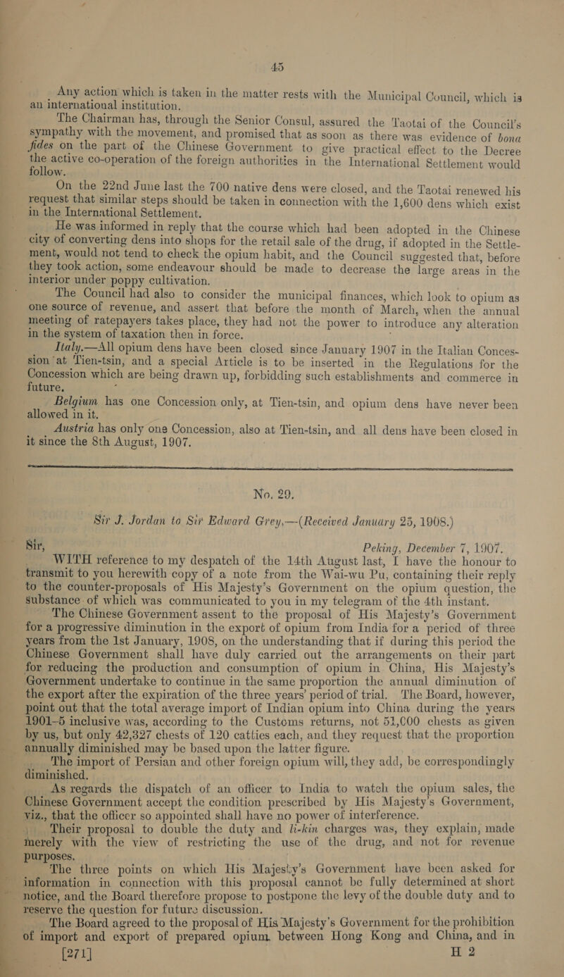 4D Any action which is taken in the matter rests with the Municipal Council, which is an international institution, The Chairman has, through the Senior Consul, assured the Taotai of the Council’s sympathy with the movement, and promised that as soon as there was evidence of bona fides on the part of the Chinese Government to give practical effect to the Decree the active co-operation of the foreign authorities in the International Settlement would follow. On the 22nd June last the 700 native dens were closed, and the Taotai renewed his request that similar steps should be taken in connection with the 1,600 dens which exist in the International Settlement. He was informed in reply that the course which had been adopted in the Chinese city of converting dens into shops for the retail sale of the drug, if adopted in the Settle- ment, would not tend to check the opium habit, and the Council suggested that, before they took action, some endeavour should be made to decrease the large areas in the interior under poppy cultivation. _ he Council had also to consider the municipal finances, which look to opium as one source of revenue, and assert that before the month of March, when the annual meeting of ratepayers takes place, they had not the power to introduce any alteration in the system of taxation then in force. Jtaly.—All opium dens have been closed since January 1907 in the Italian Conces- sion ‘at ‘Tien-tsin, and a special Article is to be inserted “in the Regulations for the Concession which are being drawn up, forbidding such establishments and commerce in future. : Belgium has one Concession only, at Tien-tsin, and opium dens have never been allowed in it. Austria has only one Concession, also at Tien-tsin, and all dens have been closed in it since the 8th August, 1907. | :  Nir, Peking, December 7, 1907. WITH reference to my despatch of the 14th Atgust last, I have the honour to transmit to you herewith copy of a note from the Wai-wu Pu, containing their reply to the counter-proposals of His Majesty’s Government on the opium question, the Substance of which was communicated to you in my telegram of the 4th instant. ‘The Chinese Government assent to the proposal of His Majesty’s Government for a progressive diminution in the export of opium from India fora pericd of three years from the Ist January, 1908, on the understanding that if during this period the Chinese Government shall have duly carried out the arrangements on their part for reducing the production and consumption of opium in. China, His Majesty's Government undertake to continue in the same proportion the annual diminution of the export after the expiration of the three years’ period of trial. _ The Board, however, point out that the total average import of Indian opium into China during the years 1901-5 inclusive was, according to the Customs returns, not 51,000 chests as given by us, but only 42,327 chests of 120 catties each, and they request that the proportion The import of Persian and other foreign opium will, they add, be correspondingly diminished, | . _As regards the dispatch of an officer to India to watch the opium sales, the Chinese Government accept the condition prescribed by His Majesty's Government, viz., that the officer so appointed shall have no power of interference. tr , Their proposal to double the duty and l-kin charges was, they explain, made merely with the view of restricting the use of the drug, and not for revenue purposes, on | The three points on which His Majesiy’s Government lave been asked for  reserve the question for future discussion. Aer The Board agreed to the proposal of His Majesty’s Government for the prohibition of import and export of prepared opium, between Hong Kong and China, and in