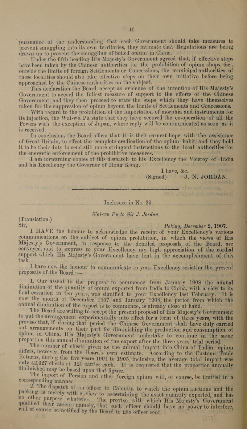 “pursuance of the understanding that each Government should take measures to prevent smuggling into its own territories, they intimate that Regulations are being drawn up to prevent the smuggling of boiled opium in China. - es we Under the fifth heading His Majesty’s Government agreed that, if effective steps have been taken by the Chinese authorities for the prohibition of opium shops, &amp;c., outside the limits of foreign Settlements or Concessions, the municipal authorities of these localities should also take effective steps on their own initiative before being approached by the Chinese authorities on the subject. : This declaration the Board accept as evidence of the intention of His Majesty’s Government to accord the fullest measure of support to the efforts of the Chinese Government, and they then proceed to state the steps which they have themselves taken for the suppression of opium beyond the limits of Settlements and Concessions. With regard to the prohibition of the importation of morphia and instruments for its injection, the Wai-wi Pu state that they have secured the co-operation of all the Powers with the exception of Japan, whose reply will- be communicated as soon as it is received. | : In conelusion, the Board affirm that it is their earnest hope, with the assistance of Great Britain, to effect the complete eradication of the opium habit, and they hold it to be their duty to send still more stringent instructions to the local authorities for the energetic enforcement of the prohibitive measures. 2 misige 1 Esai I am forwarding copies of this despatch to his Execllency the Viceroy of India and his Excellency the Governor of Hong Kong. = &amp; LOUSEE TG HG] I have, &amp;c. Oss 0s (Signed) ~ J, N. JORDAN.  Inclosure in No, 29. Wai-wu Pu to Sir J. Jordan. (‘Translation.) ae Sir, Peking, December 2, 1907. I HAVE the honour to acknowledge the receipt of your Excellency’s various communications on the subject of opium prohibition, in which the views of His Majesty's Government, in response to the detailed proposals of the Board, are conveyed, and to express to your Excellency. my high appreciation of the cordial AUB rY which His Majesty’s Government have lent in the accomplishment. of this ASK, ; Aa “vba Kins I have now the honour to eommunicate to your Excellency seriatim the present proposals of the Board :-—.: ; | ese still _, 2: Our assent to the proposal to commence from January 1908 the annual diminution of the quantity of opium exported from India to China, with a view to its now the month of December 1907, and January 1908, the period from which the annual diminution of the export is to commence, is already close at hand. == The Board are willing to accept the present proposal of His Majesty’s Government to put the arrangement experimentally into effect fora term of three years, with the proviso that, if during that period the Chinese Government shall have duly carried proportion this annual diminution of the export after the three years’ trial period. fhe number of chests given as the annual import into China of Indian opium Returns, during the five vears 1901 to 1905, inclusive, the average total import :was diminished may be based upon that figare. corresponding manner, . 9 , erik rw ; 1 ies Sore See ae pice, ae dispatch of an officer to Calcutta to watch the opium auctions and the » Se s merely with a, view to ascertaining the exact quantity exported, and ne : v purpose whatever. The proviso with which His Majesty's Government will of course be notified by the Board to the officer sent, 