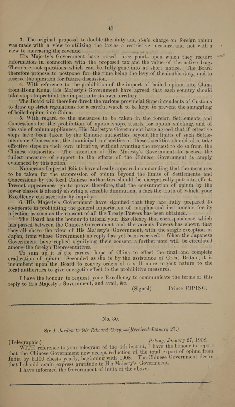 3. The original proposal to double the duty and li-kin charge on foreign opium was made with a view to utilizing the tax as a restrictive measure, and not witha view to increasing the revenue. a en ee His Majesty’s Government have raised three points upon which they require information in connection with the proposed tax and the value of the native drug. These are not questions which can be fully gone into at short notice. The Board therefore propose to postpone for the time being the levy of the double duty, and to reserve the question for future discussion. | 4, With reference to the prohibition of the import of boiled opium) into China from: Hong Kong, His Majesty’s Government have agreed that each country should take steps to prohibit the import into its own territory. The Board will therefore direct the various provincial Superintendents of Customs to draw up strict regulations for a careful watch to be kept to prevent the smuggling of boiled opium into China. | 5. With. regard to the measures to be taken in the foreign Settlements and Concessions for the prohibition of opium shops, resorts for opium smoking, and of the sale of opium appliances, His Majesty’s Government have agreed that if effective steps have been taken by the Chinese authorities beyond the limits of such Settle- ments or Concessions, the municipal authorities of these localities should also take effective steps on their own initiative, without awaiting the request to do so from the Chinese authorities. The intention of His Majesty’s Government to accord. the fullest measure of support to the efforts of the Chinese Government is amply evidenced by this action. | | ~.. Numerous Imperial Edicts have already appeared commanding that the measures to be taken for the suppression of opium beyond the limits of Settlements and Concessions by the local Chinese authorities should be energetically put into. effect. Present appearances go to prove, therefore, that the consumption of opium by tlie lower classes is already sh »wing a sensible diminution, a fact the truth of which your Excellency can ascertain by inquiry. 6. His Majesty’s Government have signified that they are fully prepared to co-operate in prohibiting the general importation of morphia and instruments for its injection as soon as the consent of all the Treaty Powers has been obtained. E ~The Board has the honour to inform your Excellency that correspondence which has passed between the Chinese Government and the various Powers has shown that they all share the view of His Majesty’s Government, with the single exception of Japan, from whose Government no reply has yet been received. When the Japanese Government have replied signifying their consent, a further note will be circulated among the foreign Representatives. To sum up, it is the earnest hope cf China to effect the final and complete eradication of opium, Seconded as she is by the assistance of Great Britain, it 1s incumbent upon the Board to convey orders of a still more urgent nature to the local authorities to give energetic effect to the prohibitive measures. I have the honour to request your Excellency to communicate the terms of this lv to His Majesty's Government, and avail, &amp;c. “i Mee ed (Signed) Prince CH‘ING.,  Sir J. Jordan to Sir Edward Grey.—=(Received January 27.) (‘Telegraphic.) , Peking, January 27, 1908. WITH reference to your telegram of the 4th instaiit, [ have the honour to report that the Chinese Government now accept teduction of the total export of opium from India by 5,100 chests yearly, beginning with 1908. The Chinese Government desire that I should again express gratitude to His Majesty’s Government. I have informed the Government of India of the above. SSS ——_— NESE EA LOO CLE LOE, I RE ER, . SS SS Se , 