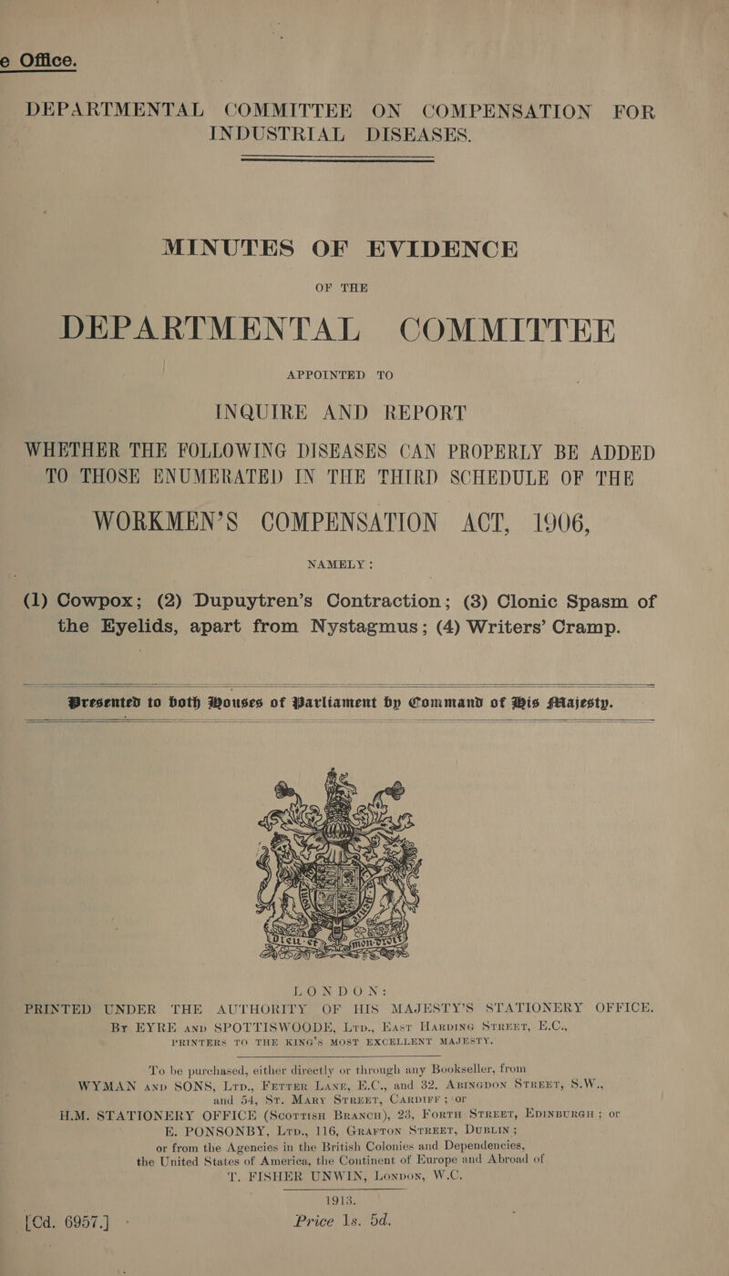 e Office. DEPARTMENTAL COMMITTEE ON COMPENSATION FOR INDUSTRIAL DISEASES.  MINUTES OF EVIDENCE OF THE DEPARTMENTAL COMMITTEE APPOINTED TO INQUIRE AND REPORT WHETHER THE FOLLOWING DISEASES CAN PROPERLY BE ADDED TO THOSE ENUMERATED IN THE THIRD SCHEDULE OF THE WORKMEN’S COMPENSATION ACT, 1906, (1) Cowpox; (2) Dupuytren’s Contraction; (3) Clonic Spasm of the Eyelids, apart from Nystagmus; (4) Writers’ Cramp.  Presented to both Wouses of Parliament by Command of His Majesty.        To be purchased, either directly or through any Bookseller, from WYMAN anv SONS, Lrv., Ferrer Lane, E.C., and 32, ABIncpon STREET, S.W., and 54, St. Mary Srreer, Carptrr ; or H.M. STATIONERY OFFICE (Scortrsa Brancn), 23, FortnH Strept, EpinBpurGH ; or E. PONSONBY, Lrp., 116, Grarron STREET, DUBLIN ; or from the Agencies in the British Colonies and Dependencies, _ the United States of America, the Continent of Europe and Abroad of T. FISHER UNWIN, Lonvon, W.C.  1913. [Cd. 6957.) - Price 1s. 5d,