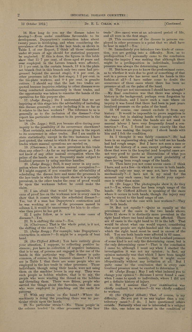 COMMITTEE :  12 October 1912.] [ Continued.  16. How long do you say the disease takes to develop ?—Even under conditions favourable to its development, Duypuytren’s contraction takes about twenty years in developing, and when considering the prevalence of the disease in the lace trade, as shown in Table I. of our Report, I’ think all those examined under 40 years of age should for statistical purposes be neglected. If this is done, the figures in this table show that 11:7 per cent. of those aged 40 years and over employed in the Levers branch were affected, 13-1 per cent. in the curtain branch, 13:4 in the plain net branch (but in this branch only two cases had pro- gressed beyond the second stage), 6:4 per cent. in other processes (all in the first stage), 1:2 per cent. in the tin-plate workers, and 0°4 per cent. in granite cutters. I should say that the last two trades are quoted because inquiries relating to other diseases were being conducted simultaneously in these trades, and the opportunity was taken to examine the hands of the operatives for this purpose also. 17. (Judge Ruegg.) Do I understand that we are inquiring at this stage into the advisability of including this disease generally, or only including it in so far as it relates to the lace workers? The reference to us is generally as to the inclusion of the disease ?—Our report has particular reference to its prevalence in the _lace trade. 18. (Dr. Legge.) Still, you became alive during your inquiry to the possibility of its occurrence elsewhere ? —Most certainly, and references are given in the report to its occurrence in other trades. But I am unable to state statistically, except in the two mstances I have just quoted, the extent to which it\does occur in other trades where manual operations are carried on. 19. (Chairman.) It is more prevalent in this trade than any other ?—As far as my investigations go, I do not know of any other manual occupation where the alms of the hands are so frequently made subject to localised pressure by using machine handles. 20. (Judge Ruegg.) Still, it may occur in any occu- pation where there is laborious manual occupation P— If I might suggest, if you consider the advisability of scheduling the disease here and name the processes in the lace trade in which this report shows it is specially prevalent, in the other trades the onus of proof would lie upon the workman before he could make the claim. 21. I am afraid that would be impossible. The onus of proof lies on the workman now in every case to show that it comes within the scheduled disease P— Yes, but if a man has Dupuytren’s contraction and he was working at one of the processes named in column 2, it would be unnecessary for him to do other- wise than prove he has got it. 22. I quite follow, as is now in some cases of diseases ?—Yes. 23. It is shifting the onus ?—Yes, 24. (Chairman.) That is the whole point, is it not, the shifting of the onus ?—Yes. _ 25. (Judge Ruegg.) For example, take Dupuytren’s contraction in miners ?—It might be a sequela of beat hand. 26. (Str Clifford Allbutt.) You have entirely given your attention, I suppose, to collecting positive in- stances ; you have no collection of negative instances, that is to say, of persons not engaged in the use of the hands in this particular way. The disease is quite common, of course, in the leisured classes P—You will see in Table I. that there are some people who are employed in the lace trade in other processes. Those individuals, though using their hands, were not using them on the machine levers in any way. They were such people as bobbin winders, that is to say, the people who were winding the thread on the bobbins and threading them. There were fitters, people who carried the things about the factories, and the men who were employed in punching out the cards for patterns. 27. With any strain on ‘the hand?—Where the machinery is doing the punching there was no par- ticular strain upon the hands. 28. No particular strain?—No. These people’in the column headed ‘‘In other processes in the lace trade’ (five cases) were at an advanced period of life, and all were in the first stage. 29. This occurrence of the disease in persons em- ployed in other processes is a point that we shall have to bear in mind ?—Yes. 30. Immediately you introduce two kinds of causa- tion, you are getting into a difficulty. Now, as to predisposition >—I personally came to the conclusion during the inquiry I was making that although there might be a predisposition in individuals, localised pressure was always the determining cause. - 31. But how are you to know the predominant cause, as to whether it were due to gout or something of that sort in a person who has never used his hands in this fashion at all?—I have rather come to doubt the occurrence of these cases where there has been no pressure at all on the palm of the hand. 32. They are not uncommon I should have thought ? —My final conclusion was that there was always a history in the background, perhaps even forgotten by the individuals, and I know such a case where on inquiry it was found that there had been in past years localised pressure on the palm of the hand. 33. Of course, one cannot exclude it from any history. It would be impossible to prove negatives in that way; but in shaking hands with people who are in classes of life where the hands are not used in manual labour I have very frequently found a con- traction ’—Yes. I found one case exactly like that while I was. making the inquiry. I shook hands with him and I felt the condition. 34. I thought it was fairly common?—He had been in an engineering shop, and he told me his hands had had rough usage. But I have not seen a case or found the history.of a case, except perhaps some of those that were in the hospital (and hospital cases are not very good to quote as illustrations of what you suggest), where there was not great probability of there having been rough usage of the hands. 30. Then have you not come across cases—I think Thave, and not.a few—in which it occurs in both hands, although only one may, or may not, have been used mechanically P—I have not in my mind’ for the moment any such cases; but no doubt your experi- ence is wider than mine. ‘ : 36. (Dr. Legge.) The photographs show it, do they not ?—Yes, where there has been rough usage of the hands. Sir Clifford Allbutt is speaking of the cases where it occurs in both hands, though the injury may only be traced to the hard usage of one. 37. Is that not the case with lace workers ’—They use both hands. 38. But not equally ?—Quite as equally as the prevalence of the cases in the two hands shows. Table II. shows it is distinctly more prevalent in the right hand where one hand alone was affected. There are 47 cases in the right hand to 10 in the left. That would be about what one would expect, considering that most people are right-handed and the extent to which the right hand must be used in excess of the left. You see both hands were affected in 63 cases. 39. (Chairman.) Your view is that localised pressure of some kind is not only the determining cause, but is the only determining cause >—That is the conclusion I came to, although I must say when I started the investigation it was not my opinion; in fact, my opinion naturally was that which I have been taught and brought up to, namely, that it might occur idiopathically without any irritation at all. But I quite came to the conclusion that in every case localised pressure must be exerted to determine it. | 40. (Judge Ruegg.) May I ask what induced you to change your opinion *—Because I never found a case, when I came to speak to individuals, where I did not get a definite history of injury. , 41. But I assume that your examination was chiefly confined to workers ?—It was chiefly confined to workers. 42. (Sir Clifford Allbutt.) That, of course, is my difficulty. Do you put it as any higher than a con- tributory cause ?—I do, I have questioned others outside. Naturally when one is interested in a subject like this, one takes an interest in the condition of