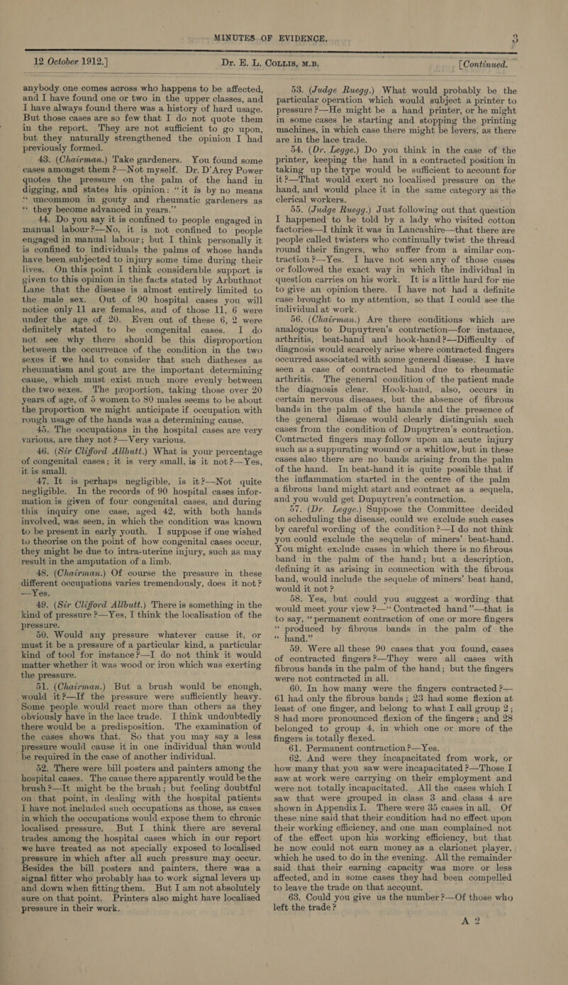 wv 12 October 1912. ]  anybody one comes across who happens to be affected, and I have found one or two in the upper classes, and I have always found there was a history of hard usage. But those cases are so few that I do not quote them in the report. They are not sufficient to go upon, but they naturally strengthened the opinion I had previously formed. 43. (Chairman.) Take gardeners. You found some cases amongst them ?—Not myself. Dr. D’Arey Power quotes the pressure on the palm of the hand in digging, and states his opinion: “it is by no means * uncommon in gouty and rheumatic gardeners as ** they become advanced in years.”’ 44, Do you say it is confined to people engaged in manual labour?—No, it is not confined to people engaged in manual labour; but I think personally it is confined to individuals the palms of whose hands have been subjected to injury some time during their lives. On this point I think considerable support. is given to this opinion in the facts stated by Arbuthnot Lane that the disease is almost entirely limited to the male sex. Out of 90 hospital cases you will notice only 11 are females, and of those 11, 6 were under the age of 20. Even out of these 6, 2 were definitely stated to be congenital cases. I do not see why there should be this disproportion between the occurrence of the condition in the two sexes if we had to consider that such diatheses as rheumatism and gout are the important determining cause, which must exist much more evenly between the two sexes. The proportion, taking those over 20 years of age, of 5 women to 80 males seems to be about the proportion we might anticipate if occupation with rough usage of the hands was a determining cause. 45. The occupations in the hospital cases are very various, are they not ?—Very various. 46. (Sir Clifford Allbutt.) What is your percentage ‘of congenital cases; it is very small, is it not ?—Yes, ‘it is small: 47. It is perhaps negligible, is it?—Not quite negligible. In the records of 90 hospital cases infor- mation is given of four congenital cases, and during this inquiry one case, aged 42, with both hands involved, was seen, in which the condition was known to be present in early youth. I suppose if one wished to theorise on the point of how congenital cases occur, they might be due to intra-uterine injury, such as may result in the amputation of a limb. 48. (Chairman.) Of course the pressure in these different occupations varies tremendously, does it not ? —Yes. 49. (Sir Clifford Allbutt.) There is something in the kind of pressure ?—Yes, I think the localisation of the pressure. 50. Would any pressure whatever cause it, or must it be a pressure of a particular kind, a particular kind of tool for instance?—I do not think it would matter whether it was wood or iron which was exerting the pressure. 51. (Chairman.) But a brush would be enough, would it?—If the pressure were sufficiently heavy. Some people would react more than others as they obviously have in the lace trade. I think undoubtedly there would be a predisposition. . The examination of the cases shows that. So that you may say a less pressure would cause it in one individual than would _be required in the case of another individual. 52. There were bill posters and painters among the hospital cases. The cause there apparently would be the brush ?—It might be the brush; but feeling doubtful on\ that point, in dealing with the hospital patients _I have not ineluded such occupations as those, as cases in which the occupations would expose them to chronic localised pressure. But I think there are several trades among the hospital cases which in our report we have treated as not specially exposed to localised pressure in which after all such pressure may occur. _ Besides the bill posters and painters, there was a _ signal fitter who probably has to work signal levers up and down when fittingthem. But I am not absolutely sure on that point. Printers also might have localised pressure in their work. [Continued.  53. (Judge Ruegg.) What would probably be the particular operation which would subject a printer to pressure ?—He might be a hand printer, or he might in some cases be starting and stopping the printing machines, in which case there might be levers, as there are in the lace trade. 54. (Dr. Legge.) Do you think in the case of the printer, keeping the hand in a contracted position in taking up the type would be sufficient to account for it?—That would exert no localised pressure on the hand, and would place it in the same category as the clerical workers. 55. (Judge Ruegg.) Just following out that question I happened to be told by a lady who visited cotton factories—I think it was in Lancashire—that there are people called twisters who continually twist the thread round their fingers, who suffer from a similar con- traction ?—Yes. I have not seen any of those cases or followed the exact way in which the individual in question carries on his work. It is alittle hard for me to give an opinion there. I have not had a definite case brought to my attention, so that I could see the individual at work. 56. (Chairman.) Are there conditions which are analogous to Dupuytren’s contraction—for instance, arthritis, beat-hand and hook-hand?—Difficulty . of diagnosis would scarcely arise where contracted fingers occurred associated with some general disease. I have seen a case of contracted hand due to rheumatic arthritis. The general condition of the patient made the diagnosis clear. Hook-hand, also, occurs in certain nervous diseases, but the absence of fibrous bands in the palm of the hands and the presence of the general disease would clearly distinguish such cases from the condition of Dupuytren’s contraction. Contracted fingers may follow upon an acute injury such as a suppurating wound or a whitlow, but in these cases also there are no bands arising from the palm of the hand. In beat-hand it is quite possible that if the inflammation started in the centre of the palm a fibrous band might start and contract as a sequela, and you would get Dupuytren’s contraction. 57. (Dr. Legge.) Suppose the Committee decided on scheduling the disease, could we exclude such cases by careful wording of the condition ?—I do not think you could exclude the sequel of miners’ beat-hand. You might exclude cases in which there is no fibrous band in the’ palm of the hand; but a description, defining it as arising in connection with the fibrous band, would include the sequel of miners’ beat hand, would it not ? 58. Yes, but could you suggest a wording that would meet your view P—‘‘ Contracted hand ”’—that is to say, ‘permanent contraction of one or more fingers “ produced by fibrous bands in. the palm. of. the * hand.” 59. Were all these 90 cases that you found, cases of contracted fingers?’—They were all cases with fibrous bands in the palm of the hand; but the fingers were not contracted in all. 60. In how many were the fingers contracted ?— 61 had only the fibrous bands ; 23 had some flexion at least of one finger, and belong to what I call group 2; 8 had more pronounced flexion of the fingers; and 28 belonged to group 4, in which one or more of the fingers is totally flexed. 61. Permanent contraction P—Yes. 62. And were they incapacitated from work, or how many that you saw were incapacitated ?—Those I saw at work were carrying on their employment and were not totally incapacitated. All the cases which I saw that were grouped in class 3 and class 4 are shown in Appendix I. There were 35 cases in all. Of these nine said that their condition had no effect upon their working efficiency, and one man complained not of the effect upon his working efficiency, but that he now could not earn money as a clarionet player, which he used to do in the evening. All the remainder said that their earning capacity was more or less affected, and in some cases they had been compelled to leave the trade on that account. 63. Could you give us the number ?—Of those who left the trade ?