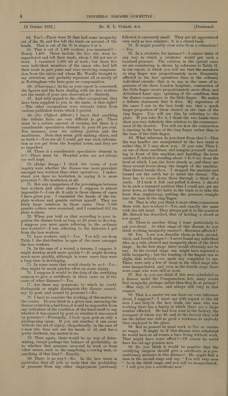  12 October 1912.]   64, Yes ?—There were 25 that had some incapacity out of the 35, and five left the trade on account of the hands. That is out of the 55 in stages 3 or 4. 65. That is out of 1,400 workers you examined ?— Nearly 1,400. These include the five who were in- capacitated and left their trade, whom I did not see at work. I examined 1,400 all at work; but these five were individual members of the union who had left their trade in past years and were receiving compensa- tion from the union and whom Mr. Wardle brought to my attention, and probably represent all or nearly all in Nottingham who have gone on compensation. 66. (Chairman.) As far as your report is concerned, the figures and the facts dealing with the lace workers are the result of your own observation ?—Hntirely. 67. And with regard to the other occupations, they have been supplied to you in the main; is that right ? —The other occupations were extracts taken from various published works which I quoted. 68. (Sir Clifford Allbutt.) I know that anything like definite facts are very difficult to get. There must be a certain amount of surmise, but there is a considerable speculative element in your 69 per cent. For imstance, your six railway porters and the machinists. Does that mean girls making shirts, and so forth ?—You see all I could get was such informa- tion as you get from the hospital notes, and they are so imperfect. 69. There is a considerable speculative element in it ?—There must be. Hospital notes are not always too well kept. inquiry were whether the disease was more prevalent amongst lace workers than other operatives. I under- stand you have no hesitation in saying it is more prevalent ?—No hesitation at all. 71. But any comparison of the percentages between lace workers and other classes I suppose is almost impossible ?—I can do it only in those classes of cases I have given you. I examined the hands of the tin- plate workers and granite cutters myself. They are fairly large numbers in those cases. Over 1,000 granite cutters were examined, and I examined 652 tin plate workers. 72. When you told us that according to your in- quiries the disease took as long as 20 years to develop, IT suppose you were again referring to the ordinary lace workers?—I was referring to the histories I got from the lace workers. 73. Lace workers only?—Yes. You will see from Table I. the distribution in ages of the cases amongst the lace workers. 74. In the case of a wound, a trauma, I suppose it might develop much more quickly >—It might develop much more quickly, although in some cases they were a long time in developing. 75. In some cases that would clearly be so 2.—Yes ; they might be much quicker after an acute injury. 76. I suppose it would be the duty of the certifying surgeon to give a certificate in these cases as in the cases of other diseases ?—Yes. 77. Are there any symptoms by which he could distinguish or might distinguish this disease caused, say, by gout, and caused by pressure ?—No. 78. I have to consider the working of this matter in the courts. Do you think in a given case, assuming the disease existed in a bad form, it would be impossible from any indication of the condition of the hand itself to say whether it was caused by gout or whether it was caused by pressure ?—Personally, I look upon gout as only a predisposing cause. If you ask whether it can occur without the aid of injury, idiopathically, in the case of aman who does not use his hauds at all, and has a gouty diathesis, my answer is no. 79. Then again, there would be no way of deter- mining, except perhaps the balance of probability, as to whether that pressure occurred in work or from ‘ other causes, such as the mam/being a rowing man, or anything of that kind ?—Exactly. 80. There is no way ?—No. In the lace trade in particular, they all join so early that the probability of pressure from any other employment previously [ Continued. followed is extremely small. They are all apprenticed very early as lace minders; it is a closed trade. 81. It might possibly even arise from a relaxation ? —Yes. 82. In a cricketer, for instance ?—I cannot think of any way in which a cricketer would get such a localised pressure. The relation in the special cases we are considering is shown by reference to Table IT. in our report, in which you will see that the annularis or ring finger was proportionately more frequently affected in the lace operatives than in the ordinary individual outside; that is to say, in the cases of in- patients of the three London hospitals, contraction of the little finger occurs proportionately more often, and Arbuthnot Lane says, speaking of the condition, that the disease commences in the little finger. He makes a definite statement that it does. My experience of the cases I saw in the lace trade was that a much larger proportion of them started at the base of the ring finger. You will see this by referring to the plate. If you take No. 6, I think the two hands there show you very definitely this relation to the commence- meot of the trouble. You will see how the contraction is starting in the base of the ring finger rather than in the base of the little finger. 83. What inference do you draw from that ?—That the way handles are manipulated in the lace trade is rather this, if I may show you. If you take Plate I. on one of these machines, and imagine yourself stand- ing in front of this machine, and handling the lever marked P, whichis standing about 5 ft. 6 ins. from the level at which I am, the lever stands so, and there are these several levers along the length of the machine. That thread breaks there. I stopped the machine and turned out the catch bar to mend the thread. The lever has to come down there through a third of a circle. If I took it full and pulled it down, I should be in such a cramped position that I could not get my lever down, so that the habit in the trade is to take the lever thus (explaining), putting the pressure straight into the base of the ring finger. 84. That is why you think it more often commences there with lace workers ?—Yes, and exactly the same with the left hand. They always put it in the position Mr. Hatock has described, that of holding a sword at low guard. 85. There is another thing I want particularly to ask youabout. At what stage of this disease do you think working incapacity ensues ?—Becomes affected ? 86. Yes. I see you describe them as first, second, third, and fourth stages ?—I never found any individual who, as a rule, showed any incapacity short of the third stage. Inthe first stage there would obviously not be any. In the second stage one might have expected a little incapacity ; but the bending of the fingers was so slight, that nobody ever made any complaint to me. There were only a few of those in the third stage who were incapacitated, and even in the fourth stage there were some who were still at work. 87. But do you not think if this were scheduled as a disease under the Compensation Act, many would —Men vary, of course, and always will vary in that respect. 88. That is a matter we can draw our own inference about, I suppose ?—I must say with regard to the old men I saw busy in the lace trade, one man who was working there has a family in which there are a large number affected. He had four sons in the factory, the youngest of whom was 49, and at the factory they told me the father was still as good a workman as anybody they employed in the place. 89. But at present he must work to live or receive no wages. It might be if this disease were scheduled he would have at all events a bare living without work. That might have some effect >—Of course he could have his old age pension now. 90. Do you think it would be possible that the certifying surgeon should give a certificate as a pre- cautionary measure in this disease >—He might find a man in the second stage and say, “ You will very soon * be in the third stage, and you will be incapacitated ; ‘ I will give you a certificate now.’