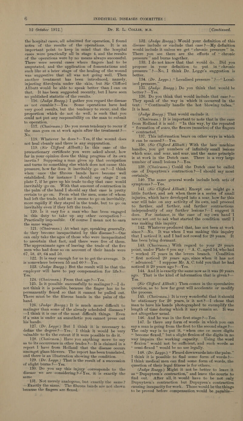  12 October 1912.] the hospital cases, all admitted for operation, I found notes of the results of the operations. It is an important point to keep in mind that the hospital cases were practically all in stage 4, and the results of the operations were by no means always successful. There were several cases where fingers had to be amputated, and the application of fomentations and such like at a later stage of the healing of the wound was suggestive that all was not going well. Then another treatment has been introduced, namely, injecting fibrolysin under the skin, but Six Clifford Allbutt would be able to speak better than I can on that. It has been suggested recently, but I have seen no published statistic of the results. 116. (Judge Ruegg.) I gather you regard the disease us not curable ?—Yes. Some operations have had very good results, but the tendency to recur, and the proportion which do not do well, is such that you could not put any responsibility on the man to submit to operation. 117. (Chairman.) Do you mean tendency to recur if the man goes on at work again after the treatment ?— No. 118. Whatever he does ?—Yes, if the wound does not heal cleanly and there is any suppuration. 119. (Sir Clifford Allbutt.) In this case of the precautionary certificate you were asked about, how far in your opinion does the thing progress of its own inertia ? Supposing aman gives up that occupation and turns to something else which does not cause this pressure, how far does it inevitably go on ?—I think when once the fibrous bands have become well established, for instance I should\ say stage 2 on plate 7, if he gave up his trade to-day that case would inevitably goon. With that amount of contraction in the palm of the hand I should say that case is pretty certain to go on. From what the men, some of whom had left the trade, told me it seems to go on inevitably, more rapidly if they stayed in the trade, but to go on inevitably even if they left the trade. 120. Is it easy for a man who has been engaged in this duty to take up any other occupation P— Practically impossible. Of course I mean not to earn the same wages. 121. (Chairman.) At what age, speaking generally, do they become incapacitated by this disease ?—One can only take the ages of those who were incapacitated to ascertain that fact, and there were five of them. The approximate ages of leaving the trade of the five men who had done so on account of their hands were . 67, 58, 49, 64 and 50. is somewhere between 55 and 60 ?—Yes. 123. (Judge Ruegg.) But the result will be that the employer will have to pay compensation for life ?— Yes. 124. (Chairman.) From that age ’—Yes,. 125. Is it possible successfully to malinger ?—I do not think it is possible, because the finger has to be permanently flexed so that it cannot be pulled out. There must be the fibrous bands in the palm of the hand. 126. (Judge Ruegg.) It is much more difficult to malinger than some of the already scheduled diseases ? —I think it is one of the most difficult things. Even if a man is under an anesthetic you cannot press out his hands. 127. (Dr. Legge.) But I think it is necessary to define the degree ?—Yes; I think it would be very valuable to fix the extent if it were possible to do it. 128. (Chairman.) Have you anything more to say as to its occurrence in other trades ?—It is claimed in a report I have from Holland that the disease occurs amongst glass-blowers. The report has been translated, and there is an illustration showing the condition. 129. (Dr. Legge.) That is the result of a succession of slight burns ?—Yes. 130. Do you say this injury corresponds to the disease we are considering *“Yes, it is exactly the same , 131. Not merely analogous, but exactly the same ? —KErxactly the same. The fibrous bands are not shown because the fingers are flexed. [ Continued. 132. (Judge Ruegg.) Would your definition of this disease include or exclude that case ?—My definition would include it unless we get ‘‘chronic pressure” in. There you see there are the effects of * chronic pressure ’’ and burns together. 133. I do not know that that would do. Did you propose in your definition to -put in “chronic pressure ’?—No, I think Dr. Legge’s suggestion is better. 134, (Dr. Legge.) ‘* Localised pressure ”’ —* Local- ised pressure.” 135. (Judge Ruegg.) Do you think that would be better ?—Yes. - 186. Do you think that would include that case ?-— They speak of the way in which it occurred in the text: ‘Continually handle the hot blowing tubes.” It is heat. (Judge Ruegg.) That would exclude it. (Chairman.) It is important to note that in the case ** formation of scars, the flexors (muscles) of the fingers ** contracted.” 137. This information bears on other ways in which 138. (Stir Clifford Allbutt.) With the lace machine handles, you get numbers of infinitely small lesions which scar, and scar, and scar, and the same principle is at work in the Dutch case. There is a very large number of small lesions ?—Yes. . 139. (Chairman.) Could the Dutch case be called one of Dupuytren’s contraction ?—I should say most certainly. : 140. The same general words include both sets of symptoms ?—Yes. 141. (Str Clifford Allbutt.) Except one might go a little further, and ask when there is a series of small injuries, which have developed into a scar, how far this scar will take on any activity of its own, and proceed to farther, and farther, and farther contractions independently of any further lesions ?—I suggest it does. For instance, in the case of my own hand I never set out to ask what started the condition until I was making this inquiry. 142. Whatever produced that, has not been at work since ?—-No. It was when I was making this inquiry that I noticed it, and I had not rowed for 20 years. It has been lying dormant. 143. (Chairman.) With regard to your 20 years point, under Plate 6 you say: “ A. C.;aged 54, who had * worked 37 years in the levers branch. Condition “ first noticed 20 years ago, since when it has not “ advanced.” I suppose Mr. A.C. told you that he had noticed it 20 years ago ?—Yes. 144. And itis exactly the same now as it was 20 years ago. That is the kind of information that is given ?&gt;— Yes, (Str Clifford Allbutt.) Then comes in the speculative question, as to how far gout will accelerate or modify the process. a 145. (Chairman.) It is very wonderful that it should be stationary for 20 years, is it not?—I chose that man to have his hands photographed to exemplify the length of time during which it may remain so. It was not altogether usual. 146. And he was in the first stage ?—Yes. 147. Is there any form of words in which you can say a man is going from the first to the second stage ?— The only way is to put it, “when one or more digits “ become flexed,” but a slight flexion of the digits in no way impairs the working capacity. Using the word * flexion”’ would not be sufficient, and such words as * semi-flexed ” would be no use legally. 148. (Dr. Legge.) ‘* Flexed downwards into the palm.” I think it is possible to find some form of words ?— I think medical men can find some form of words, the question of their legal fitness is for others. (Judge Ruegg.) Might it not be better to leave it as ‘ Dupuytren’s contraction,” and leave the courts to find out. After all, it would have ‘to be not only Dupuytren’s contraction but Dupuyren’s contraction causing incapacity for work. Those would be the things to be proved before compensation would be payable—