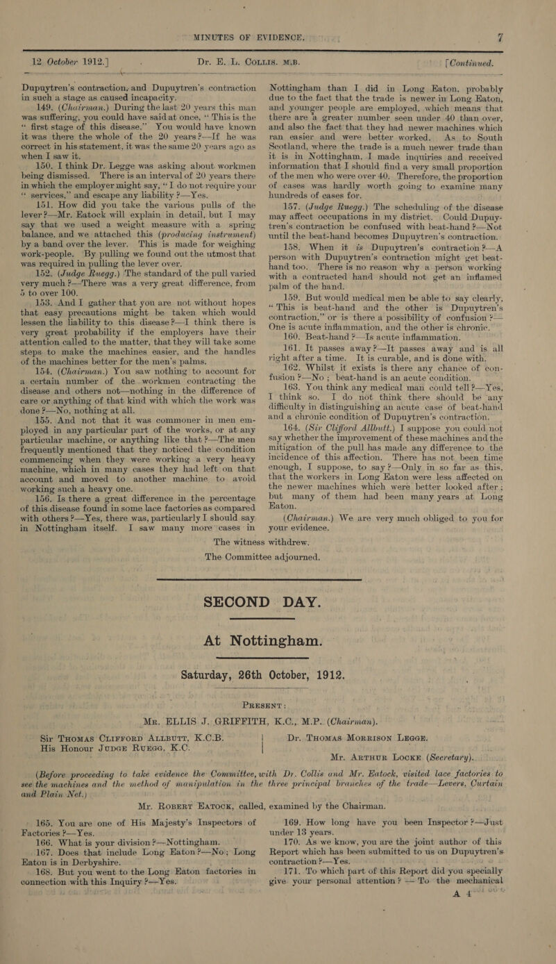  12 October 1912.] = es = ee - a — we —  Dupuytren’s contraction, and Dupuytren’s contraction in such a stage as caused incapacity. 149. (Chatirman.) During the last 20 years this man was suffering, you could have said at once, *‘ This is the “ first stage of this disease.” You would have known it was there the whole of the 20 years?—If he was correct in his statement, it was the same 20 years ago as when I saw it. 150. I think Dr. Legge was asking about workmen being dismissed. There is an interval of 20 years there in which the employer might say, “ I do not require your “ services,’ and escape any liability ?—Yes. 151. How did you take the various pulls of the lever ?—Mr. Hatock will ‘explain in detail, but I may say that we used a weight measure with a spring balance, and we attached this (producing instirwment) by a band over the lever. This is made for weighing work-people. By pulling we found out the utmost that was required in pulling the lever over. 152. (Judge Ruegg.) The standard of the pull varied very much ?—-There was a very great difference, from 5 to over 100. 153. And I gather that you are not without hopes that easy precautions might be taken which would lessen the liability to this disease P—I think there is _very great probability if the employers have their attention called to the matter, that they will take some steps to make the machines easier, and the handles of the machines better for the men’s palms. 154. (Chairman.) You saw nothing to account for a certain number of the workmen contracting the disease and others not—nothing in the difference of care or anything of. that kind with which the work was done ?—No, nothing at all. 155. And not that it was commoner in men em- ployed in any particular part of the works, or at any particular machine, or anything like that ?—The men frequently mentioned that they noticed the condition commencing when they were working a very heavy machine, which in many cases they had left on that account and moved to another machine to avoid working such a heavy one. 156. Is there a great difference in the percentage of this disease found in some lace factories as compared with others ?—Yes, there was, particularly I should say in Nottingham itself. I saw many more cases’ in ' — [ Continued. Nottingham than I did in Long Eaton, probably due to the fact that the trade is newer in Long Eaton, and younger people are employed, which means that there are a greater number seen under 40 than over, and also the fact that they had newer machines which ran easier and were better worked. As to South Scotland, where the trade is a much newer trade than it is in Nottingham, I made inquiries and received information that I should find a very small proportion of the men who were over 40, Therefore, the proportion of cases was hardly worth going to examine many hundreds of eases for. 157. (Judge Ruegg.) The scheduling of the disease may affect occupations in my district. Could Dupuy- tren’s contraction be confused with beat-hand ?—Not until the beat-hand becomes Dupuytren’s contraction. 158. When it zs Dupuytren’s contraction ?—A person with Dupuytren’s contraction might get beat- hand too. There is no reason why a person working with a contracted hand should not get an inflamed palm of the hand. 159. But would medical men be able to say clearly, “This is beat-hand and the other is Dupuytren’s contraction,” or is there a possibility of confusion ?— One is acute inflammation, and the other is chronic.’ 160. Beat-hand ?—Is acute inflammation. 161. It passes away ?—It passes away and is all right after a time. It is curable, and is done with. 162. Whilst it exists is there any chance of con- fusion >—No ; beat-hand is an acute condition. 163. You think any medical man could tell ?—Yes, I think so. I do not think there should be ‘any difficulty in distinguishing an acute case of beat-hand and a chronic condition of Dupuytren’s contraction. _ 164. (Sir Clifford Allbutt.) I suppose you could not say whether the improvement of these machines and the mitigation of the pull has made any difference to the incidence of this affection. There has not. been time enough, I suppose, to say ?—Only in so far as. this, that the workers in Long Eaton were less affected on the newer machines which were better looked after ; but many of them had been many years at Long Eaton. . (Chairman.) We are very much obliged to you for your evidence.      Sir THomas OCxuirrorRD ALLBUTT, K.C.B. His Honour Jupcre Ruexae, K.C. Dr. Tuomas Morrison LEGGE: Mr. ARTHUR LOcKE (Secretary). and Plain Net.) 165. You are one of His Majesty’s Inspectors of Factories ?—Yes. 166. What is your division ?—Nottingham. 167. Does that include Long Eaton ?—No; Long Eaton is in Derbyshire. 168. But you went to the Long Eaton factories in connection with this Inquiry ?—Yes. 169. How long have you been Inspector ?—Just under 13 years. 170. As we know, you are the jomt author of this Report which has been submitted to us on Dupuytren’s contraction ?—Yes. . gh 171. To which part of this Report did you specially give your personal attention? —'To the mechanical A Arar Vis}