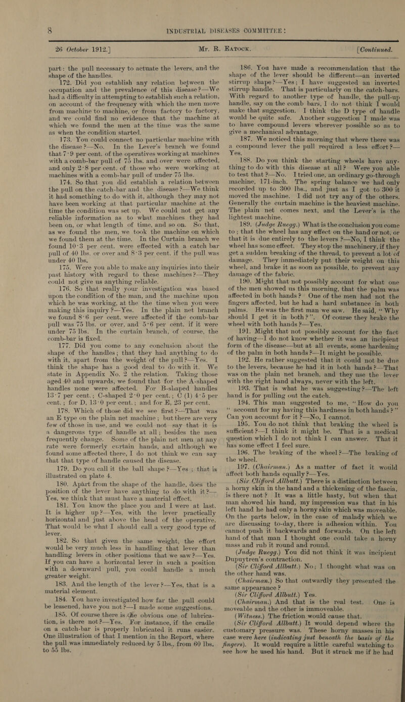   part: the pull necessary to actuate the levers, and the shape of the handles. 172. Did you establish any relation between the occupation and the prevalence of this disease &gt;—We had a difficulty in attempting to establish such a relation, on account of the frequency with which the men move from machine to machine, or from factory to factory, and we could find no evidence that the machine at which we found the men at the time was the same as when the condition started. 173. You could connect no particular machine with the disease ?—No. In the Lever’s branch we found that 7:9 per cent. of the operatives working at machines with a comb-bar pull of 75 Ibs. and over were affected, and only 2°8 per cent. of those who were working at machines with a comb-hbar pull of under 75 lbs. 174. So that you did establish a relation between the pull on the catch-bar and the disease ?—We think it had something to do with it, although they may not have been working at that particular machine at the time the condition was set up. We could not get any reliable information as to what machines they had been on, or what length of time, and so on. So that, as we found the men, we took the machine on which we found them at the time, In the Curtain branch we found 10°3 per cent. were effected with a catch bar pull of 40 Ibs. or over and 8°3 per cent. if the pull was under 40 Ibs. 175. Were you able to make any inquiries into their past history with regard to these machines ?—They could not give us anything reliable. 176. So that really your investigation was based upon the condition of the man, and the machine upon which he was working, at the the time when you were making this inquiry ?—Yes. In the plain net branch we found 8°6 per cent. were affected if the comb-bar pull was 75 lbs. or over, and 5°6 per cent. if it were under 75 lbs. In the curtain branch, of course, the comb-bar is fixed. 177. Did you come to any conclusion about the shape of the handles; that they had anything to do with it, apart from the weight of the pull?—Yes. I think the shape has a good deal to do with it. We state in Appendix No. 2 the relation. Taking those aged 40 and upwards, we found that for the A-shaped handles none were affected. For B-shaped handles 15°7 per cent.; C-shaped 2°0 per cent.; C (1) 4°5 per cent. ; for D, 13:0 per cent.; and for E, 23 per cent. 178. Which of those did we see first ?—That was an E type on the plain net machine ; but there are very few of those in use, and we could not say that it is a dangerous type of handle at all; besides the men frequently change. Some of the plain net men at any rate were formerly curtain hands, and although we found some affected there, I do not think we can say that that type of handle caused the disease. 179. Do you call it the ball shape ?—Yes ; Ulustrated on plate 4. 180. Apart from the shape of the handle, does the position of the lever have anything to do with it ?— Yes, we think that must have a material effect. 181. You know the place you and I were at last. It is higher up?—Yes, with the lever practically horizontal and just aboye the head of the operative. That would be what I should call a very good type of lever. 182. So that given the same weight, the effort would be very much less in handling that lever than handling levers in other positions that we saw ?—Yes. If you can have a horizontal lever in such a position with a downward pull, you could handle a much greater weight. 183. And the length of the lever 2-—-Yes, that is a material element. 184. You have investigated how far the pull could be lessened, have you not ?—I made some suggestions. 185. Of course there is &lt;he obvious one of lubrica- tion, is there not?—Yes. For instance, if the cradle on a catch-bar is properly lubricated it runs easier. One illustration of that I mention in the Report, where the pull was immediately reduced by 5 Ibs., from 60 Ibs. to 55 Ibs. ‘ that is  186. You have made a recommendation that the shape of the lever should be different—an inverted stirrup shape’—Yes; I have suggested an inverted stirrup handle. That is particularly on the catch-hars. With regard to another type of handle, the pull-up handle, say on the comb bars, I do not think I would make that suggestion. I think the D type of handle would be quite safe. Another suggestion I made was to have compound levers wherever possible so as to give a mechanical advantage. 187. We noticed this morning that where there was a compound lever the pull required a less effort ?— Yes, 188. Do you think the starting wheels have any- thing to do with this disease at all? Were you able to test that &gt;—No. I tried one, an ordinary go-through machine, 171-inch. The spring balance we had only recorded up to 300 Ibs., and just as I got to 300 it moved the machine. I did not try any of the others. Generally the curtiin machine is the heaviest machine. The plain net comes next, and the Lever’s is the lightest machine. © 189. (Judge Ruegg.) What is the conclusion you come to; that the wheel has any effect on the hand or not, or that it is due entirely to the levers 2—No, I think the wheel has some effect. They stop the machinery, if they get a sudden breaking of the thread, to prevent a lot of damage. They immediately put their weight on this wheel, and brake it as soon as possible, to prevent any damage of the fabric. 190, Might that not possibly account for what one of the men showed us this morning, that the palm was affected in both hands? One of the men had not the fingers affected, but he had a hard substance in both palms. He was the first man we saw. He said, “‘ Why should I get it in both?’’. Of course they brake the wheel with both hands ’—Yes. 191. Might that not possibly account for the fact of having—TI do not know whether it was an incipient form of the disease—but at all events, some hardening of the palm in both hands ?—It might he possible. 192. He rather suggested that it could not be due to the levers, because he had it in both hands ?—That was on the plain net branch, and they use the lever with the right hand always, never with the left. 193. That is what he was suggesting ?—The left hand is for pulling out the catch. 194. This man suggested to me, “How do you “ account for my having this hardness in both hands 2” Can you account for it »—No, I cannot. 195. You do not think that braking the wheel is sufficient *—I think it might be. That is a medical question which I do not think I can answer. That it has some effect I feel sure. 196. The braking of the wheel?—The braking of the wheel. 197. (Chairman.) As a matter of fact it would affect both hands equally ?—Yes. (Sir Clifford Allbutt.) There is a distinction between a horny skin in the hand and a thickening of the fascia, is there not? It was a little hasty, but when that man showed his hand, my impression was that in his left hand he had only a horny skin which was moveable. On the parts below, in the case of malady which we are discussing to-day, there is adhesion within. You cannot push it backwards and forwards. On the left hand of that man I thought one could take a horny mass and rub it round and round. (Judge Ruegg.) You did not think it was incipient Dupuytren’s contraction. (Sir Clifford Allbutt.) No; I thought what was on the other hand was. (Chairman.) So that outwardly they presented the same appearance ? (Sir Clifford Allbutt.) Yes. _(Chairman.) And that is the real test. moveable and the other is immoveable. (Witness.) The friction would cause that. (Sir Clifford Allbutt.) It would depend where the customary pressure was. These horny masses in his case were here (indicating just beneath the basis of the Jingers). It would require a little careful watching to see how he used his hand. But it struck me if he had One is