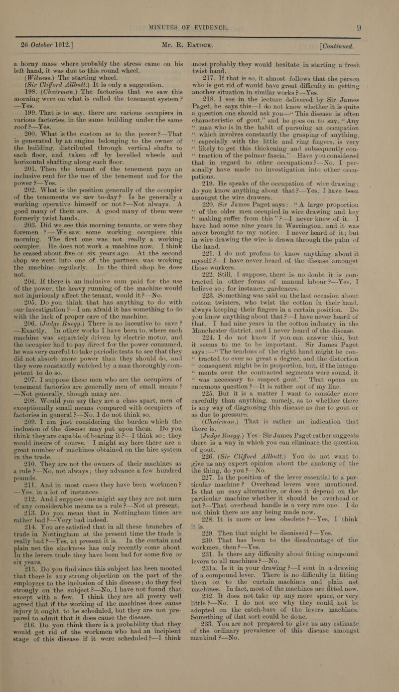  a horny mass where probably the stress came on his left hand, it was due to this round wheel. (Witness.) The starting wheel. (Sir Clifford Allbutt.) It is only a suggestion. 198. (Chairman.) The factories that we saw this morning were on what is called the tenement system ? —Yes. 199. That is to say, there are various occupiers in various factories, in the same building under the same roof ?—Yes, 200. What isthe custom as to the power ?—That is generated by an engine belonging to the owner of the building, distributed through vertical shafts to each floor, and taken off by bevelled wheels and horizontal shafting along each floor. 201. Then the tenant of the tenement pays an inclusive rent for the use of the tenement and for the power ?—Yes. 202. What is the position generally of the occupier of the tenements we saw to-day? Ts he generally a working operative himself or not?—Not always. A good many of them are. A good many of them were formerly twist hands. 203. Did we see this morning tenants, or were they foremen ?—-We saw some working occupiers this morning. The first one was not really a working occupier. He does not work a machine now. I think he ceased about five or six yearsago. At the second shop we went into one of the partners was working the machine regularly. In the third shop he does not. 204. If there is an inclusive sum paid for the use of the power, the heavy running of the machine would not injuriously affect the tenant, would it ?—No. 205. Do you think that has anything to do with our investigation ?—I am afraid it has something to do with the lack of proper care of the machine. 206. (Judge Ruegg.) There is no incentive to save ? —Exactly. In other works I have been to, where each machine was separately driven by electric motor, and the occupier had to pay direct for the power consumed, he was very careful to take periodic tests to see that they did not absorb more power than they should do, and they were constantly watched by a man thoroughly com- petent to do so. 207. I suppose these men who are the occupiers of tenement factories are generally men of small means ? —Not generally, though many are. 208. Would you say they are a class apart, men of exceptionally small means compared with occupiers of factories in general ?—No, I do not think so. inclusion of the disease may put upon them. Do you think they are capable of bearing it P—I think so; they would insure of course. I might say here there are a great number of machines obtained on the hire system in the trade. 210. They are not the owners of their machines as a rule ?—No, not always; they advance a few hundred pounds, 211. And in most cases they have been workmen ? —Yes, in a lot of instances. 212. And I suppose one might say they are not men of any considerable means as a rule >—Not at present. 213. Do you mean that in Nottingham times are rather bad ?—Very bad indeed. 214, You are satisfied that in all these branches of trade in Nottingham at the present time the trade is really bad ?—Yes, at present it is. In the curtain and plain net the slackness has only recently come about. Tn the levers trade they have been bad for some five or six year's, 215. Do you find since this subject has been mooted that there is any strong objection on the part of the employers to the inclusion of this disease ; do they feel strongly on the subject ?—No, I have not found that except with a few. I think they are all pretty well injury it ought to be scheduled, but they are not pre- pared to admit that it does cause the disease. 216. Do you think there is a probability that they would get rid of the workmen who had an incipient stage of this disease if it were scheduled ?—I think  most probably they would hesitate in starting a fresh twist hand. . 217. If that is so, it almost follows that the person who is got rid of would have great difficulty in getting another situation in similar works ?—Yes. ; 218. I see in the iecture delivered by Sir James Paget, he says this—I do not know whether it is quite a question one should ask you—* This disease is often characteristic of gout,’ and he goes on to say, ‘“ Any ‘‘ man who is in the habit of pursuing an occupation ‘“ which involves constantly the grasping of anything, “ especially with the little and ring fingers, is very “ likely to get this thickening and subsequently con- “ traction of the palmar fascia.’’ Have you considered that in regard to other occupations ?—No, I per- sonally have made no investigation into other oceu- pations. 219. He speaks of the occupation of wire drawing ; do you know anything about that ?—Yes, I have been amongst the wire drawers. 220. Sir James Paget says: “A large proportion ‘“‘ of the older men occupied in wire drawing and key “ making suffer from this’ ?---I never knew of it. I have had some nine years in Warrington, and it was never brought to my notice. I never heard of it; but in wire drawing the wire is drawn through the palin of the hand. 221. I do not profess to know anything about it myself >—I have never heard of the disease | amone'st those workers. 222. Still, I suppose, there is no doubt it is con- tracted in other forms of manual labour ?—-Yes, I believe so; for instance, gardeners. 223. Something was said on the last occasion about cotton twisters, who twist the cotton in their hand, always keeping their fingers in a certain position. Do you know anything about that P—I have never heard of that. I had nine years in the cotton industry in the Manchester district, and I never heard of the disease. 224. IT do not know if you can answer this, but it seems to me to be important. Sir James Paget says :—‘ The tendons of the right hand might be con- “ tracted to ever so great a degree, and the distortion * eonsequent might be in proportion, but, if the integu- * ments over the contracted segments were sound, it “ was necessary to suspect gout.” That opens an enormous question ?—It is rather out of my line, 225. But it is a matter I want to consider more carefully than anything, namely, as to whether there is any way of diagnosing this disease as due to gout or as due to pressure. there is. (Judge Ruegg.) Yes: Sir James Paget rather suggests there is a way in which you can eliminate the question of gout. 226. (Sir Clifford Allbutt.) You do not want to give us any expert opinion about the anatomy of the the thing, do you P—No. 227. Is the position of the lever essential to a par- ticular machine ? Overhead levers were mentioned. Is that an easy alternative, or does it depend on the particular machine whether it should be overhead or not P—That overhead handle is a very rare one. I do not think there are any being made now. 228, It is more or less obsolete >—Yes, I think it is. 229. Then that might be dismissed ?—Yes. 230. That has been to the disadvantage of the workmen, then ?—Yes. 231. Is there any difficulty about fitting compound levers to all machines P—No. 231a. Is it in your drawing P—I sent in a drawing of a compound lever. There is no difficulty in fitting them on to the curtain machines and plain net machines. In fact, most of the machines are fitted now. 232. It does not take up any more space, or very adopted on the catch-bars of the levers machines. Something of that sort could.be done. 233. You are not prepared to give us any estimate of the ordinary prevalence of this disease amongst mankind ?—No.