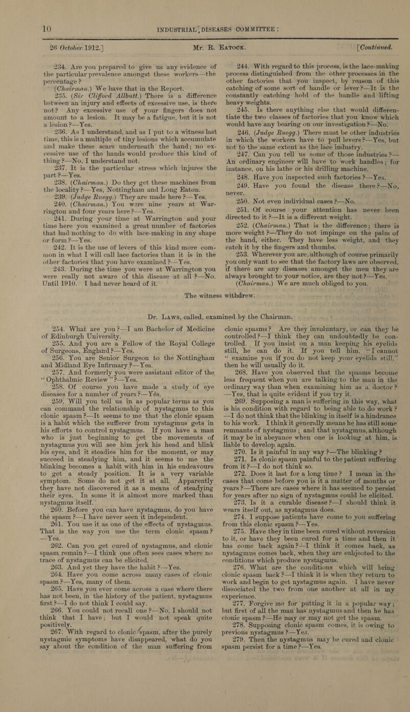  26 October 1912.] 234. Are you prepared to give us any evidence of the particular prevalence amongst these workers—the percentage ? (Chairman.) We have that in the Report. 235. (Str Clifford Allbutt.) There is a difference between an injury and effects of excessive use, is there not? Any excessive use of your fingers does not amount to a lesion. It may be a fatigue, but it is not a lesion ?—Yes. 236. As I understand, and as I put to a witness last time, this is a multiple of tiny lesions which accumulate und make these scars underneath the hand; no ex- cessive use of the hands would produce this kind of thing ?—No, I understand not. 237, It is the particular stress which injures the part ?—Yes. 238. (Chairman.) Do they get these machines from the locality ?—Yes, Nottingham and Long Eaton. 239. (Judge Ruegg.) They are made here P—Yes. 240. (Chairman.) You were nine years at War- rington and four years here ?—Yes. 241. During your time at Warrington and your time here you examined a great number of factories that had nothing to do with lace-making in any shape or form ?—Yes. 242. It is the use of levers of this kind more com- mon in what I will call lace factories than it is in the other factories that you have examined ?— Yes. 243. During the time you were at Warrington you were really not aware of this disease at all ?—No. Until 1910. T[ had never heard of it.  [ Continued. 244. With regard to this process, is the lace-making process distinguished from the other processes in the other factories that you inspect, by reason of this catching of some sort of handle or lever ?—It is the constantly catching hold of the handle and lifting heavy weights. 245. Is there anything else that would differen- tiate the two classes of factories that you know which would have any bearing on our investigation ?—No. 246, (Judge Ruegg.) There must be other industries in which the workers have to pull levers ?—Yes, but not to the same extent as the lace industry. 247, Can you tell us some of those industries 2— An ordinary engineer will have to work handles; for instance, on his lathe or his drilling machine. 248. Have you inspected such factories ?—Yes. 249. Have you found the disease there ?—No, never. 250. Not even individual cases ?—No. 251. Of course your attention has never heen directed to it ?It is a different weight. 252. (Chairman.) That is the difference ; Shere is more weight ?—They do not impinge on the palm of the hand, either. They have less weight, and they catch it by the fingers and thumbs. 253. Wherever you are, although of course pr sraeuanily you only want to see that the factory laws are observed, if there are any diseases amongst the men they are always brought to your notice, are they not ?—Yes. (Chairma; n.) We are much obliged to you. 254. What are you?—I am Bachelor of Medicine of Edinburgh University. 255, And you are a Fellow of the Royal College of Surgeons, England P—Yes. 256. You are Senior Surgeon to the Nottingham and Midland Eye Infirmary P—Yes. 257. And formerly you were assistant editor of the “ Ophthalmic Review ” ?—Yes. 258. Of course you have made a study of eye diseases for a number of years ?—Yés. 259, Will you tell us in as popular terms as you can command the relationship of nystagmus to this clonic spasm ?—It seems to me that the clonic spasm is a habit which the sufferer from nystagmus gets in his efforts to control nystagmus. If you have a man who is just beginning to get the movements of nystagmus you will see him jerk his head and blink bis eyes, and it steadies him for the moment, or may succeed in steadying him, and it seems to me the blinking becomes a habit with him in his endeavours to get a steady position. It is a very variable symptom. Some do not get it at all. Apparently they have not discovered it as a means of steadying their eyes. In some it is almost more marked than nystagmus itself. 260. Before you can have nystagmus, do you have the spasm ?—I have never seen it independent. 261. You use it as one of the effects of nystagmus. That is the way you use the term clonic spasm? —Yes. 262. Can you get cured of nystagmus, and clonic spasm remain ?—I think one often sees cases where no trace of nystagmus can be elicited. 263. And yet they have the habit ?—Yes. 264. Have you come across many cases of clonic spasm ?—Yes, many of them. 265. Have you ever come across a case where there has not. been, in tne history of the patient, nystagmus first ,—I do not think I could say. 266. You could not recall one —No, I should not think that I have; but I would not speak quite positively. 267. With regard to clonic Fepasm, after the purely nystagmic symptoms have disappeared, what do you say about the condition of the man suffering from clonic spasms?’ Are they involuntary, or can they be controlled ?—I think they can undoubtedly be con- trolled. If you insist on a man keeping his eyelids still, he can do it. If you tell him, ‘I cannot “examine you if you. do not keep your eyelids still,” then he will usually do it. 268. Have you observed that the spasms become less frequent when you are talking to the man in the ordinary way than when examining him as a doctor ? —Yes, that is quite evident if you ‘tr y it, 269. Supposing a man is suffering in this way, what is his condition with regard to being able to do work ? —I do not think that the blinking in itself i is a hindrance tohis work. Ithinkit generally means he has still some remnants of nystagmus ; and that nystagmus, although it may be in abeyance when one is looking at him, is° liable to develop again. 270. Is it painful in any way ?—The blinking ? 271. Is clonic spasm painful to the patient suffering from it ?—I do not think so. 272. Does it last for a long time? I mean in the cases that come before you is it a matter of months or years ?>—There are cases where it has seemed to persist for years after no sign of nystagmus could be elicited. 273. Is it a curable disease ?—I should think it wears itself out, as nystagmus does. 274. I suppose patients have come to you suffering from this clonic spasm ?—Yes. 275. Have they in time been cured without reversion to it, or have they been cured for a time and then it has come back again?--I think it comes hack, as nystagmus comes back when they are subjected to the conditions which produce nystagmus. 276. What are the conditions which will bring clonic spasm back ?—TI think it is when they return to work and begin to get nystagmus again. ‘I have never dissociated the two from one another at all in my er eens Forgive me for putting it in a popular way; but iach of all the man has nystagmusand then he has clonic spasm P—He may or may not get the spasm. 278. Supposing clonic spasm comes, it is owing to previous nystagmus ?—Yes. ; 279. Then the nystagmus may be cur wed and clonic spasm persist for a time ?—Yes.