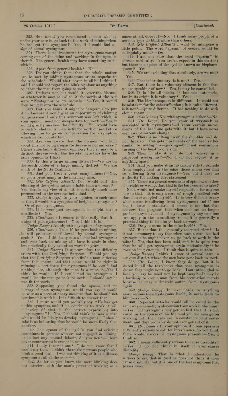 26 October 1912.] | Continued.  323. But would you recommend a man who is under your care to go back to the work of mining when he has got this symptom ?’—Yes, if I could find no sign of actual nystagmus, 324. There is no treatment for nystagmus except coming out of the mine and working in the open, is there ?—The general health may have something to do with it. 325. Apart from general health ?—No. 326. Do you think, then, that the whole matter can be met by adding nystagmus or its sequele to the schedule? Would that cover it all?—I think I said I should not regard the blinking alone as anything to debar the man from going to work. 327. Perhaps not, but would it cover the disease, or whatever it may be called, if the words of the Act were ‘‘Nystagmus or its sequele ” ’—Yes, it would then bring it into the schedule. 328. But you think it might be dangerous to put it in, because it would give an opportunity of claiming compensation if only this symptom was left which, in your opinion, need not incapacitate for work ?—Yes, it would greatly increase the difficulty. You would have to certify whether a man is fit for work or not before allowing him to go on compensation for a symptom which he can counterfeit. 329. Are you aware that the opinion you hold about this not being a separate disease is not universal ? Others entertain a different opinion ; that it may be a distinct disease —At the hospital here they have the same opinion as I have. 330. Is this a large mining district 2—We are on the south border of a “large mining district. We are south of the Notts Coalfield. 331. And you treat a great’ many miners ?—Yes, we get a great many in the infirmary here. 332. (Sir Cliford Allbutt.) You. would call this blinking of the eyelids rather a habit than a disease ?— Yes, that is my view of it. It is certainly much more pronounced in the nervous individual. 339. (Judge Ruegg.) In your opinicn, in such cases as that, it would bea symptom of incipient nystagmus ? —Or of past nystagmus. 354. If it were past nystagmus, he might have a certificate ?—Yes. 335. (Chairman.) It comes to this really, that it is a sign of past nystagmus P—Yes, I think it is. (Judge Ruegg.) An objective symptom of nystagmus. 336. (Chairman.) Then if he goes back to mining, it wiil probably be followed by, actual nystagmus again ?—Yes. I think any man who has had nystagmus ‘and goes back to mining will have it again in time, but practically they can often work for years. 337. (Judge Ruegg.) It appears that the difficulty arises with the Certifying Surgeon. Would you say that the Certifying Surgeon who finds a man suffering from this spasm, and ‘that alone, would be right in refusing a certificate for nystagmus if he could find nothing else, although the man is a miner ?—Yes, I think he would. Jf I could find no nystagmus, I would let the man go back to work. I should say he was fit for work. 338. Supposing you found the spasm, and no history of past nystagmus, would you say it would he wise as a precautionary measure that he should not continue his work ?—It is difficult to answer that. 339. I mean would you probably say, ‘‘He has got * this symptom, and if he continues to work it will ‘ develop (if that is the correct expression) into * nystagmus ” ?—Yes, I should think he was a man who would be likely to develop nystagmus. I should take it as indicating that he would be more likely than another. 340. This spasm of the eyelids you find existing sometimes in persons who are not engaged in mining, or in fact any manual labour, do you not ?—I have never come across it except in miners. 341. IT only throw it out?—I do not know that I would say that. I think thereare nervous people who blink a good deal. symptom at all at the moment. 342. As far as you know, the mere blinking does not interfere with the man’s power of working as a miner at all, does it?—No. I think many Poe of a nervous type do blink more than others. 343. (Sir Clifford Allbutt.) I want to interpose a little point. The word “spasm,” of course, would be colloquially used ?—Yes. 344. I am not sure that the word “spasm” is correct medically. You are an expert in this matter ; but there is a spasm of the eyelids known as blepharo- spasm ?—Yes. 345. We are excluding that absolutely, are we not ? —Yes. 346. That is involuntary, is it not P—Yes. 347. But there is a voluntary element in this that we are speaking of now ?—Yes, it may be controlled. 348. It is like all habits, it becomes automatic, but in its origin it is voluntary ?—Yes. 349. The ‘blepharospasm i is different. It could not be mistaken for the other affection ; it is quite different, is it not P—Quite different. It has nothing to do with clonic spasm. 350. (Chatirman.) Nor with nystagmus either P—No. 351. (Dr. Legge.) Do you know of wry-neck as associated with nystagmus ?—I know certain move- ments of the head one gets with it, but I have never seen any persistent change. 352. There is no lifting up of the shoulder ?>—I do not think so. One gets movements of the head rather similar to nystagmus—jerking—but not continuous turning of the head to one side. 353. Then I take it you do not believe in a palpebral nystagmus ?—No, I do not regard it as anything apart. 354, And you make it an invariable rule to Bs udc from employment in the mine those whom you find so suffermg from nystagmus P—Yes, but I have no authority for making that statement. 355. There isa general consensus of opinion, whether it isright or wrong, that that is the best course to take ? —No, I would not make myself responsible for anyone else in that. It is only a sort of rough practical rule that I have adopted myself. It is very difficult to say when a man is suffering from nystagmus; and if one has to have a standard—it seems to me that that answers the purpose—that when one can no longer produce any movement of nystagmus by any test one can apply in the consulting room, it is generally a practical thing to let him go back to work. 356. Do you mean in the mine itself ?>—Yes. 357. But is that the generally accepted view? Is it not customary to say that when once a man has had nystagmus he ought never to go back to work in the mine ?—Yes, that has been said, and it is quite true that he will get nystagmus again undoubtedly if he goes on long enough. I think that is quite certain. (Judge Ruegg.) I think I know of several cases in my own district where the men have gone back to work. 358. (Dr. Legge.) I know they do go, but it is stated in all the text-books that once nystagmus is shown they ought not to go back. Iam rather glad to hear you say he need not be kept away ?—It may be a hardship to keep a man from his occupation merely because he may ultimately suffer from nystagmus again. 359. (Judge Ruegg.) It never leads to anything more serious than nystagmus itself; it never leads to blindness ?—No. 360. Repeated attacks would all be cured in the same way—namely, by abstention from work in the mine ? —Yes; but nystagmus may get so bad that it is not cured in the course of his life, and you see men go on working until their eyes are in constant violent move- ment, and they probably do not ever get rid of it. 361. (Dr. Legge.) In your opinion, if clonic spasm is sufficiently serious to call for interference, do you think there would always be nystagmus present ?—Yes, I think so. 362. I mean, sufficiently serious to cause disability ? —Yes. I do not think in itself it ever causes disability. (Judge Ruegg.) That is what I ander stood the witness to say, that in itself he does not think it does cause disability, but it is one of the last symptoms that passes away.