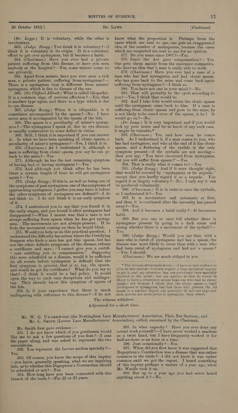 26 October 1912.)  [ Continued.  (Dr. Legge.) It is voluntary, while the other is involuntary. 363. (Judge Ruegg.) You think it is voluntary ?—I think it is voluntary in its origi. It is a voluntary effort to get over nystagmus, but it becomes a habit. 364. (Chairman.) Have you ever had a_ private patient suffering from this disease, or have you seen anybody at the hospital ?—Yes, some miners come to one privately. 365. Apart from miners, have you ever seen a rich man, a private patient, suffermg from nystagmus ?— There is a nystagmus that is different from miners’ nystagmus, which is due to disease of the eye. 366. (Sir Clifford Allbutt.) What is called idiopathic. Tt is a common sign of nervous affection ?—Yes, that is another type again, and there is a type which is due to eye disease. 367. (Judge Ruegg.) When it is idiopathic, is it sometimes accompanied! by the spasm ?—No; I have never seen it accompanied by the spasm of the lids. 368. The spasm is a peculiarity of miner’s nystag- mus ?—The nystagmus I speak of, due to eye disease, is usually consecutive to some defect in vision. 369. Still, I think itis important if you can answer it. Is what we have been speaking of, clonic spasm, a peculiarity of miner’s nystagmus ?—Yes, I think it is. 370. (Chairman.) AS I understand it, although a man is suffering from clonic spasm, you say he can go back to the mine P—Yes. 371. Although he has the last remaining symptom of having had or having nystagmus ?—Yes. 372. And although you think after he has been there a certain length of time he will get nystagmus ‘again ?—Yes. 373. (Judge Ruegg.) If this is, as well as being one of the symptoms of past nystagmus, one of thesymptoms of approaching nystagmus, I gather you may have it before the other symptoms of nystagmus are defined ?—I do not think so. I do not think it is an early symptom of it. 374. I understood you to say that you found it in the early stages, and you found it after nystagmus had disappeared ?—What I meant was that a man is not always suffering from spasm when he has got nystag- mus. The movements are not always present. If he feels the movement coming on then he would blink. 375. Would you help us on this practical question. I understand the difficulty has arisen where the Certifying Surgeon who finds a man has got this spasm, but has not the other definite symptoms of the disease, refuses a certificate and says: “I cannot give you a certifi- « cate entitling you to compensation.” Supposing this were scheduled as a disease, would it be sufficient (at all events before nystagmus is defined) that the first symptom is present, that is to say, the spasm, and would he get his certificate? What do you say to that ?—I think it would be a bad policy. It would open the way to such easy deceptions and malinger- ing. They already know this symptom of spasm of the lids. 376, Is it your experience that there is much malingering with reference to this disease ?—I do not  know what the proportion is. Perhaps, from the cases which are sent to one, one gets an exaggerated idea of the number of malingerers, because the cases which are suspected are sent to one for an opinion. 377. Do you mean since 1907 ?—Yes. 378. Since the Act gave compensation ?— Yes. One gets them mainly from the insurance companies, who have an idea that a man is really able to work. 379. (Chairman.) Have you ever had a ease of a man who has had nystagmus, and had clonic spasm, who has gone back to the mine and come back again suffering from nystagmus ?—I think so. j 380. You have not one in your mind ?—No. 381. That will probably be the cycle according to you ?—Yes, I think that would be. 382. And I take it he would retain the clonic spasm until the nystagmus came back to him. If a man is suffering from clonic spasm and goes to the mine, he is not likely to be cured even of the spasm, is he? It would go on P—No. (Dr. Leqge.) It is very important, and if you would look up your notes and let us know of any such case, it might be valuable.* 383. (Chacrman.) Yes, and how soon he comes back. As I understand it, if a man comes to you, who has had nystagmus, and who at the end of it has clonic spasm, and a fluttering of the eyelids is the only symptom present—if the eyeballs are not moving— then you say, ‘“‘ You have recovered from nystagmus, but you will suffer from spasm ?”—Yes. 384. That is really what it comes to ?—Yes. 385. (Judge Ruegg.) And if it were thought right, that would be covered by “nystagmus or its sequel,” except that you hardly regard it as a sequela. You regard it as largely voluntary ?—No; I only say it can be produced voluntarily. 386. (Chairman.) It is in order to save the eyeballs, as I understand it P—Yes. 387. It is involuntary and automatic at first, and then it is continued after the necessity has passed away ?—Yes. 388. And it becomes a habit really ?—It becomesa habit. 389. But you can at once tell whether there is nystagmus present by going in a dark room and seeing whether there is a movement of the eyeball ?— Yes. 390. (Judge Ruwegg.) Would you say that, with a man who is cured of nystagmus aud has a spasm, the disease was more likely to recur than with a man who had been cured of nystagmus and had not a spasm ? —Yes, I should. (Chairman.) We are much obliged to you.  * The witness afterwards wrote :—I have no real evidence to give on this matter ; it would require a long statistical inquiry to get it, and my attention has not previously been specially directed to the point; but my opinion is that he would be likety to have a recurrence sooner than one who had no clonic spasm; not because I think that the clonic spasm in itself predisposes to nystagmus, but that those who present the lid spasm in a marked degree are generally of neryous type and such persons are more prone to nystagmus than others. Mr. Smith first gave evidence :— 391. I do not know which of you gentlemen would like me to ask a few questions of you first ?—I sent the paper along, and was asked to represent the two associations. : : 392. You represent the Levers section specially ?— Yes. 393. Of course, you know the scope of this inquiry —you know, generally speaking, what we are inquiring into, as to whether this Dupuytren’s Contraction should be scheduled or not ?—Yes. ‘ : 394. How long have you been connected with this branch of the trade ?—For 22 or 23 years. 395. In what capacity? Have you ever done any actua] work yourself ?—I have never worked a machine as a twist hand, but I have frequently worked it for half-an-hour or an hour at a time. 396. Just occasionally :—Yes. 397, When did you first know it was suggested that Dupuytren’s Contraction was a disease that was rather common in the trade ?—-[ did not know it was rather common until we got the report. I heard something of this inquiry perhaps a matter of a year ago, when Mr. Wardle took it up. 398. But up to a year ago you had never heard anything about it ’—No.