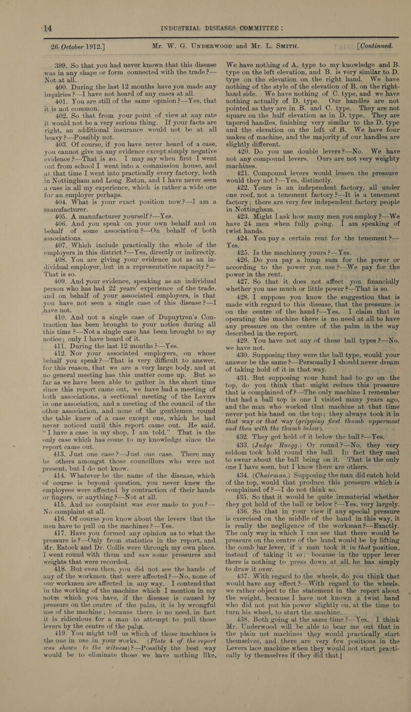 Mr. 399. So that you had never known that this disease was in any shape or form connected with the trade ?— Not at all. 400. During the last 12 months have you made any inquiries ?—I have not heard of any cases at all. 401. You are still of the same opinion ?—Yes, that it is not common. 402. So that from your point of view at any rate it would not be a very serious thing. If your facts are right, an additional insurance would not be at all heavy ?—Possibly not. 403. Of course, if you have never heard of a case, you cannot give us any evidence except simply negative evidence °_That is so. I may say when first I went out from school I went into a commission house, and at that time I went into practically every factory, both in Nottingham and Long Eaton, and I have never seen a case in all my experience, which is rather a wide one for an employer perhaps. 404, What is your exact position now?—I am a manufacturer. 405, A manufacturer yourself ?—-Yes. 406, And you speak on your own behalf and on behalf of some association ?—On behalf of both associations. 407. Which include practically the whole of the employers in this district >—Yes, directly or indirectly. 408. You are giving your evidence not as an in- dividual employer, but in a representative capacity ?— That is so. 409. And your evidence, speaking as an individual person who has had 22 years’ experience of the trade, and on behalf of your associated employers, is that you have not seen a single case of this disease ?—I have not. 410. And not a single case of Dupuytren’s Con- traction has been brought to your notice during all this time ?—Nota single case has been brought to my notice; only I have heard of it. 411. During the last 12 months '—Yes. 412. Nor your associated employers, on whose behalf you speak?—That is very difficult to answer, for this reason, that we are a very large body, and at no general meeting has this matter come up. But so far as we have been able to gather in the short time since this report came out, we have had a meeting of both associations, a sectional meeting of the Levers in one association, and a meeting of the council of the other association, and none of the gentlemen round the table knew of a case except one, which he had never noticed until this report came out. He said, *T have a case in my shop, I am told.” That is the only case which has come to my knowledge since the report came out. 413. Just one case ?—Just one case. There may be others amongst those councillors who were not present, but I do not know. 414, Whatever be the name of the disease, which of course is beyond question, you never knew the employees were affected by contraction of their hands or fingers, or anything ?—Not at all. 415, And no complaint was ever made to you ?— No complaint at all. 416. Of course you know about the levers that the men have to pull on the machines ?—Yes. 417, Have you formed any opinion as to what the pressure is ?—Only from statistics in the report, and Mr. Eatock and Dr. Collis were through my own place. I went round with them and saw some pressures and weights that were recorded. 418. But even then, you did not see the hands of any of the workmen that were affected —No, none of our workmen are affected in any way. I contend that in the working of the machine which I mention in my notss which you have, if the disease is caused by pressure on the centre of the palm, it is by wrongful use of the machine ; because there is no need, in fact it is ridiculous for a man to attempt to pull those levers by the centre of the palin. 419. You might tell us which of these machines is the one in use in your works. (Plate 4 of the report was shown to the witness) ?—Possibly the best way would be to eliminate those we have nothing like,  [ Continued. L. SMITH.   We have nothing of A. type to my knowledge and B. type on the left elevation, and B. is very similar to D. type on the elevation on the right hand. We have nothing of the style of the elevation of B. on the right- hand side. We have nothing of C. type, and we have nothing actually of D. type. Our handles are not pointed as they are in B. and C. type. They are not square on the half elevation as in D. type. They are tapered handles, finishing very similar to the D. type and the elevation on the left of B. We have four makes of machine, and the majority of our handles are slightly different. 420. Do you use double levers?—No. We have not any compound levers. Ours are not very weighty machines. 421. Compound levers would lessen the pressure ~ would they not ’—Yes, distinctly. 422. Yours is an independent factory, all under one roof, not a tenement factory ?—It is a tenement factory ; there are very few independent factory people in Nottingham. 423. Might Task how many men you employ >—We have 24 men when fully going. I am speaking of twist hands. 424. You pay a certain rent for the tenement ?— Yes. 425, Is the machinery yours ?—Yes. 426. Do you pay a lump sum for the power or according to the power you use ?—-We pay for the power in the rent. 427. So that it does not affect you financially whether you use much or little power ?—That is so. 428. I suppose you know the suggestion that is made with regard to this disease, that the pressure is on the centre of the hand?—Yes. I claim that in operating the machine there is no need at all to have any pressure on the centre of the palm in the way described in the report. 429. You have not any of these ball types 2 No. we have not. 430. Supposing they were the ball type, would your answer be the same ?—Personally I should never dream of taking hold of it in that way. 431. But supposing your hand had to go on. the top, do you think that might reduce this pressure that is complained of ?’—The only machine I remember that hada ball top is one I visited many years ago, and the man who worked that machine at that time that way or that way (gripping first thumb eae and then with the thumb below). 432. They got hold of it below the ball >—Yes. 433. (Judge Ruegg.) Or round ?—No, they very seldom took hold round the ball. In fact they used to swear about the ball being on it. That is the only one I have seen, but I know there are others. 434. (Chairman.) Supposing the man did catch hold of the top, would that produce this pressure which i is complained of ?—I do not think so. 435. So that it would be quite immaterial whether they got hold of the ball or below ?—Yes, very largely. 436. So that in your view if any special pressure is exercised on the middle of the hand in this way, it is really the negligence of the workman ?—Exactly. The only way in which I can see that there would be pressure on the centre of the hand would be by lifting the comb bar lever, if a man took it in that position, instead of taking it so; because in the upper lever there is nothing to press down at all, he has simply to draw it over. 437. With regard to the wheels, do you think that would have any effect ?—With regard to the wheels, we rather object to the statement in the report about the weight, because I have not known a twist hand who did not put his power slightly on, at the time to turn his wheel, to start the machine. ; 438. Both going at the same time ?—Yes. I think Mr. Underwood will be able to bear me out that in the plain net machines they would pr actically start themselves, and there are very few positions in the Levers lace machine. when they would not start, practi- cally by themselves if they did that.