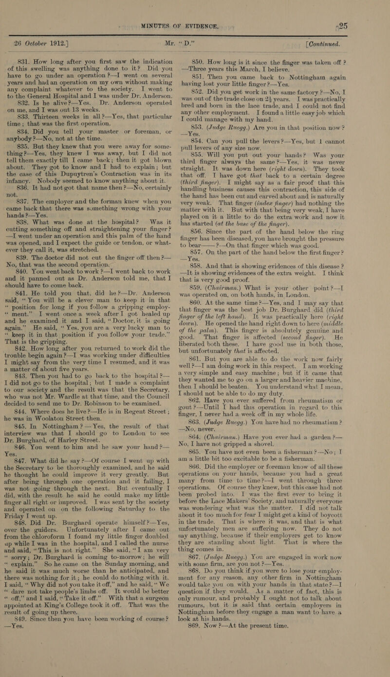  26 October 1912.]  831. How long after you first saw the indication of this swelling was anything done to it? Did you have to go under an operation ?—I went on several years and had an operation on my own without making any complaint whatever to the society. I went to to the General Hospital and I was under Dr. Anderson. 832. Is he alive?—Yes. Dr. Anderson operated on me, and I was out 13 weeks. 833. Thirteen weeks in all ?—Yes, that particular time ; that was the first operation. 834. Did you tell your master or foreman, or anybody ?—No, not at the time. 835. But they knew that you were away for some- thing P—Yes, they knew I was away, but I did not tell them exactly till I came back; then it got blown about. They got to know and I had to explain; but the case of this Dupuytren’s Contraction was in its infancy. Nobody seemed to know anything about it. 836. It had not got that name then ?—No, certainly not. ; 837. The employer and the forman knew when you came back that there was sumething wrong with your hands ?—Yes. 838. What was done at the hospital? Was it cutting something off and straightening your finger ? —I went under an operation and this palm of the hand was opened, and I expect the guide or tendon, or what- ever they call it, was stretched. 839. The doctor did not cut the finger off then ?— No, that was the second operation. 840. You went back to work ?—I went back to work and it panned out as Dr. Anderson told me, that I should have to come back. 841. He told you that, did he?—Dr. Anderson said, ‘‘ You will be a clever man to keep it in that “ position for long if you follow a gripping employ- *“ ment.” I went once a week after I got healed up and he examined it and I said, “ Doctor, it is going again.” He said, “ Yes, you area very lucky man to “ keep it in that position if you follow your trade.” That is the gripping. 842. How long after you returned to work did the trouble begin again ?—I was working under difficulties I might say from the very time I resumed, and it was a matter of about five years. 843. Then you had to go back to the hospital ?— I did not go to the hospital; but I made a complaint to our society and the result was that the Secretary, who was not Mr. Wardle at that time, and the Council decided to send me to Dr. Robinson to be examined. 844. Where does he live >—He is in Regent Street ; he was in Woolaton Street then. 845. In Nottingham ?— Yes, the result of that interview was that I should go to London to see Dr. Burghard, of Harley Street. 846. You went to him and he saw your hand ?— Yes. 847. What did he say ?—Of course I went up with the Secretary to be thoroughly examined, and he said he thought he could improve it very greatly. But after being through one operation and it failing, I was not going through the next. But eventually I did, with the result he said he could make my little finger all right or improved. Iwas sent by the society and operated on on the following Saturday to the Friday I went up. 848. Did Dr. Burghard operate himself ?—Yes, over the guiders. Unfortunately after I came out from the chloroform I found my little finger doubled up while I was in the hospital, and I called the nurse and said, “This is not right.’ She said, “I am very “ sorry; Dr. Burghard is coming to-morrow; he will ‘“ explain.” So he came on the Sunday morning, and he said it was much worse than he anticipated, and there was nothing for it; he could do nothing with it. I said, “‘ Why did not you take it off,” and he said, ‘‘ We ** dare not take people’s limbs off. It would be better “ off,” and I said, “ Take it off.” With that a surgeon appointed at King’s College took it off. That was the result of going up there. 849. Since then you have been working of course ? ——-YV eR; [ Continued. 850. How long is it since the finger was taken off ? —Three years this March, I believe. . 851. Then you came back to Nottingham again having lost your little finger >—Yes. 852. Did you get work in the same factory ?—No, I was out of the trade close on 2} years. I was practically bred and born in the lace trade, and I could not find any other employment. I found a little easy job which I could manage with my hand. cy (Judge Ruegg.) Ave you in that position now ? —Yes. 854. Can you pull the levers ?—Yes, but 1 cannot pull levers of any size now. 855. Will you put out your hands? Was your third finger always the same ?—Yes, it was never straight. It was down here (right down). They took that off. I have got that back to a certain degree (third finger). I might say as a fair proof that this handling business causes this contraction, this side of the hand has been cut and carved about and is naturally very weak. That finger (‘ndex finger) had nothing the matter with it. But with that bemg very weak, I have played on it a little to do the extra work and now it has started (at the base of the finger). 856. Since the part of the hand below the ring finger has been diseased, you have brought the pressure to bear ?—On that finger which was good. 857. On the part of the hand below the first finger ? —Yes. 858. And that is showing evidences of this disease ? —It is showing evidences of the extra weight. I think that is very good proof. 859. (Chairman.) What is your other point ?—I was operated on, on both hands, in London. 860. At the same time ?—Yes, and I may say that that finger was the best job Dr. Burghard did (third It was practically here (right  down). He opened the hand right down to here (middle of the palm). This finger is absolutely genuine and good. That finger is affected (second finger). He liberated both these. I have good use in both those, but unfortunately that is affected. 861. But you are able to do the work now fairly well ?—I am doing work in this respect. I am working a very simple and easy machine; but if it came that they wanted me to go on a larger and heavier machine, then I should be beaten. You understand what I mean, I should not be able to do my duty. 862. Have you ever suffered from rheumatism or gout ?—Until I had this operation in regard to this finger, I never had a week off in my whole life. 863. (Judge Ruegg.) You have had no rheumatism ? —No, never. 864. (Chairman.) Have you ever had a garden ?— No, I have not gripped a shovel. 865. You have not even been a fisherman ?-—-No; I am a little bit too excitable to be a fisherman. 866. Did the employer or foreman know of all these operations on your hands, because you had a great many from time to time?—I went through three operations. Of course they knew, but this case had not been probed into. I was the first ever to bring it before the Lace Makers’ Society, and naturally everyone was wondering what was the matter. I did not talk about it too much for fear I might get a kind of boycott in the trade. That is where it was, and that is what unfortunately men are suffermg now. They do not say anything, because if their employers get to know they are standing about light. That is where the thing comes in. 867. (Judge Ruegg.) You are engaged in work now with some firm, are you not ’—Yes. 868. Do you think if you were to lose your employ- ment for any reason, any other firm in Nottingham would take you on with your hands in that state ?—I question if they would. As a matter of fact, this is only rumour, and probably I ought not to talk about rumours, but it is said that certain employers in Nottingham before they engage a man want to have a look at his hands. 869, Now ?—At the present time, 