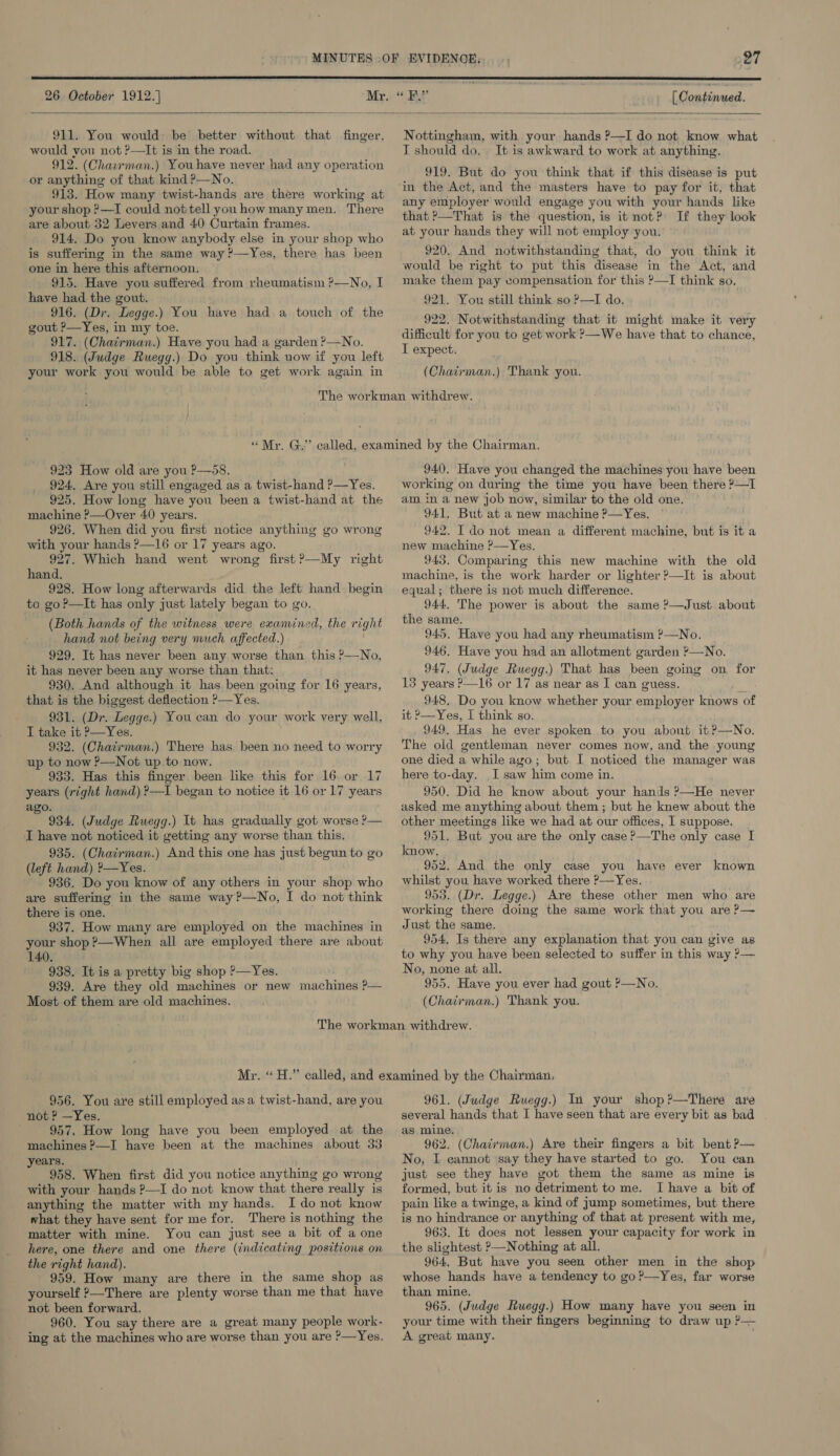  26 October 1912.] [ Condinmed.   911. You would be better without that finger, would you not ?—It is in the road. 912. (Charrman.) Youhave never had any operation or anything of that kind P—No. 913. How many twist-hands are there working at your shop ?—TI could not tell youhow many men. There are about 32 Levers and 40 Curtain frames. 914. Do you know anybody else in your shop who is suffering in the same way ?—Yes, there has been one in here this afternoon. 915. Have you suffered from rheumatism ?—No, I have had the gout. 916. (Dr. Legge.) You have had a touch of the gout P—Yes, in my toe. 917. (Chairman.) Have you had a garden ?—No. 918. (Judge Ruegg.) Do you think now if you left your work you would be able to get work again in Nottingham, with your hands P—I do not know what I should do, It is awkward to work at anything. 919. But do you think that if this disease is put in the Act, and the masters have to pay for it, that any employer would engage you with your hands like that ?—That is the question, is it not? If they look at your hands they will not employ you. 920, And notwithstanding that, do you think it would be right to put this disease in the Act, and make them pay compensation for this >—I think so. 921. You still think so ?—I do. 922. Notwithstanding that it might make it very difficult for you to get work ?—We have that to chance, I expect. (Chairman.) Thank you. 923 How old are you P—58. 924. Are you still engaged as a twist-hand ?—Yes. 925. How long have you been a twist-hand at the machine ?—Over 40 years. 926. When did you first notice anything go wrong with your hands ?—16 or 17 years ago. 927. Which hand went wrong first ?—My right hand. 928. How long afterwards did the left hand begin to go?—It has only just lately began to go. (Both hands of the witness were examined, the right hand not being very much affected.) 929. It has never been any worse than this ?—No, it has never been any worse than that: 930. And although it has been going for 16 years, that is the biggest deflection ?—Yes. 931. (Dr. Legge.) You can do your work very well, I take it ?—Yes. 932. (Chatrman.) There has been no need to worry up to now ?—Not up to now. 933. Has this finger been like this for 16. or 17 years (right hand) ?—I began to notice it 16 or 17 years ago. ‘ 934. (Judge Ruegg.) It has gradually got worse ?— I have not noticed it getting any worse than this. 935. (Chairman.) And this one has just begun to go (left hand) ?—Yes. 936. Do you know of any others in your shop who are suffering in the same way?—No, I do not think there is one. 937. How many are employed on the machines in your shop ?—When all are employed there are about 140. 938. It is a pretty big shop P—Yes. 939. Are they old machines or new machines ?P-— Most of them are old machines. 940. Have you changed the machines you have been working on during the time you have been there ?—I am. in a new job now, similar to the old one. 941. But at a new machine P—Yes. 942. I do not mean a different machine, but is it a new machine ?—Yes. 943. Comparing this new machine with the old machine, is the work harder or lighter ?—It is about equal; there is not much difference. 944, The power is about the same ?—Just about the same. 945. Have you had any rheumatism ?—No. 946. Have you had an allotment garden ?—No. 947, (Judge Ruegg.) That has been going on for 13 years ?—16 or 17 as near as I can guess. t 948. Do you know whether your employer knows of Yes, I think so. 949. Has he ever spoken to you about it ?—No. The old gentleman never comes now, and the young one died a while ago; but I noticed the manager was here to-day. I saw him come in. 950. Did he know about your hands ?—He never asked me anything about them ; but he knew about the other meetings like we had at our offices, I suppose. 951. But you are the only case ?—The only case I know, 952. And the only case you have ever known whilst you have worked there ?—-Yes. 953. (Dr. Legge.) Are these other men who are working there doing the same work that you are ?— Just the same. 954, Is there any explanation that you can give as to why you have been selected to suffer in this way ?— No, none at all. 955. Have you ever had gout P—No. (Chairman.) Thank you. it ?  956. You are still employed asa twist-hand, are you not ? —Yes. 957. How long have you been employed at the machines ?—I have been at the machines about 33 years. 958. When first did you notice anything go wrong with your hands ?—I do not know that there really is anything the matter with my hands. I do not know what they have sent for me for. There is nothing the matter with mine. You can just see a bit of a one here, one there and one there (indicating positions on the right hand). 959. How many are there in the same shop as yourself ?—There are plenty worse than me that have not been forward. 960. You say there are a great many people work- ing at the machines who are worse than you are ?—Yes. 961. (Judge Ruegg.) In your shop?—There are several hands that I have seen that are every bit as bad as mine. 962. (Chairman.) Are their fingers a bit bent P— No, I cannot say they have started to go. You can just see they have got them the same as mine is formed, but it is no detriment to me. I have a bit of pain like a twinge, a kind of jump sometimes, but there is no hindrance or anything of that at present with me, 963. It does not lessen your capacity for work in the slightest ?—Nothing at all. 964, But have you seen other men in the shop whose hands have a tendency to go?—Yes, far worse than mine. 965. (Judge Ruegg.) How many have you seen in your time with their fingers beginning to draw up ?— A great many.