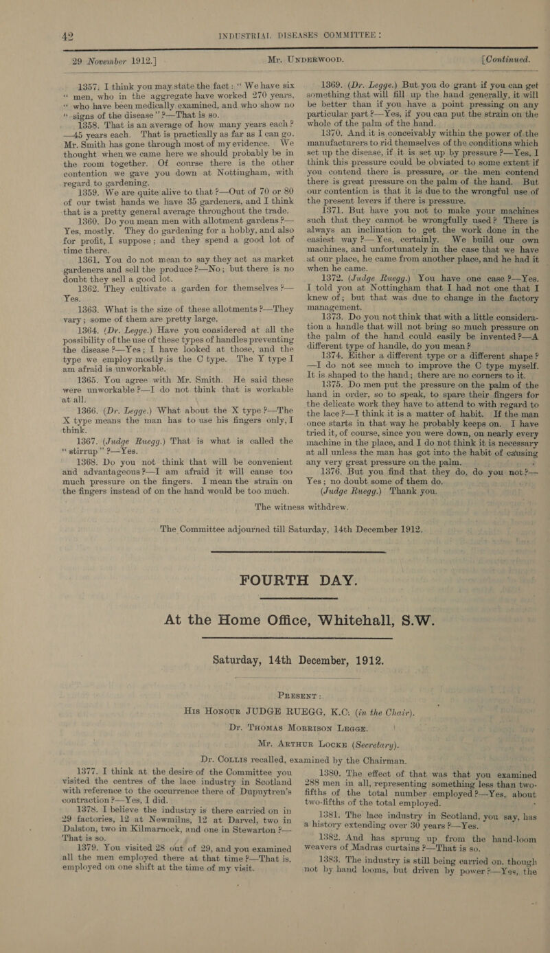 29 November 1912. |  1357, I think you may state the fact: ‘‘ We have six “men, who in the aggregate have worked 270 years, “ who have been medically examined, and who show no signs of the disease’ ?—That is so. 1358. That is an average of how many years each ? —45 years each, That is practically as far as I can go. Mr. Smith has gone through most of my evidence. We thought when we came here we should probably be in the room together. Of course there is the other contention we gave you down at Nottingham, with regard to gardening. 1359. We are quite alive to that P—Out of 70 or 80 of our twist hands we have 35 gardeners, and I think that is a pretty general average throughout the trade. 1360. Do you mean men with allotment gardens ?— Yes, mostly. They do gardening for a hobby, and also for profit, I suppose; and they spend a good lot of time there. 1361. You do not mean to say they act as market gardeners and sell the produce ?—No; but there is no doubt they sell a good lot. 1362. They cultivate a garden for themselves ?— Yes. 1363. What is the size of these allotments ?—They vary ; some of them are pretty large. 1364. (Dr. Legge.) Have you considered at all the possibility of the use of these types of handles preventing the disease ?—Yes; I have looked at those, and the type we employ mostly is the C type. The Y type I am afraid is unworkable. 1365. You agree with Mr. Smith. He said these were unworkable ?—I do not think that is workable at all. 1366. (Dr. Legge.) What about the X type ?—The X type means the man has to use his fingers only, I think. 1367. (Judge Ruegg.) That is what is called the * stirrup” >—Yes. 1368. Do you not think that will be convenient and advantageous?—I am afraid it will cause too much pressure on the fingers. I mean the strain on ‘the fingers instead of on the hand would be too much. £ [ Continued.  1369. (Dr. Legge.) But. you do grant if you can get something that will fill up the hand generally, it will be better than if you have a point pressing on any particular part ?—Yes, if you can put the strain on the whole of the palm of the hand. 1370. And it is conceivably within the power of the manufacturers to rid themselves of the conditions which set up the disease, if it is set up by pressure P—Yes, I think this pressure could be obviated to some extent if you contend. there is. pressure, or.the men contend there is great pressure on the palm of the hand. But our contention is that it is due to the wrongful use of the present levers if there is pressure. 1371. But have you not to make your machines such that they cannot be wrongfully used? There is always an inclination to. get the work done in the easiest way ?— Yes, certainly. We build our own machines, and unfortunately in the case that we have at our place, he came from another place, and he had it when he came. 1372. (Judge Ruegg.) You have one case P—Yes. I told you at Nottingham that I had not one that I knew of; but that was due to change in the factory management. j 1373. Do you not think that with a little considera- tion a handle that will not bring so much pressure on the palm of the hand could easily be invented ?—A different type of handle, do you mean P. 1374, Hither a different type or a different shape ? —I do not see much to improve the C type myself. It. is shaped to the hand; there are no corners to it. 1375. Do men put the pressure on the palm of the hand in order, so to speak, to spare their fingers for the delicate work they have to attend to with regard to the lace ?—I think it is a matter of habit. If the man once starts in that way he probably keeps on. I have tried it, of course, since you were down, on nearly every machine in the place, and I do not think it is necessary at all unless the man has got into the habit of causing any very great pressure on the palm. en Cre 1376. But you find that they do, do you not ?— Yes; no doubt some of them do. (Judge Ruegg.) Thank you.     1377. I think at the desire of the Committee you visited the centres of the lace industry in Scotland with reference to the occurrence there of Dupuytren’s contraction ?—Yes, I did. 1378. I believe the industry is there carried on in 29 factories, 12 at Newmilns, 12 at Darvel, two in Dalston, two in Kilmarnock, and one in Stewarton ?— That is so. 1379. You visited 28 out of 29, and you examined all the men employed there at that time ?—That is, employed on one shift at the time of my visit. 1380. The effect of that was that you examined 288 men in all, representing something less than two- fifths of the total number employed 2—Yes, about two-fifths of the total employed. , 1381. The lace industry in Seotland, you say, has a history extending over 30 years ?—Yes. 1382. And has sprung up from the hand-loom weavers of Madras curtains >—That is so. 1383, The industry is still being carried on. though not by hand looms, but driven by power ?—Yes, the