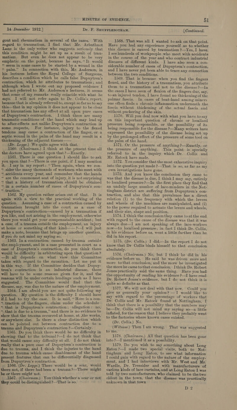 14 December 1912.] gout and rheumatism in seyeral of the cases. With regard to traumatism, I find that Mr. Arbuthnot Lane is the only writer who suggests seriously that this condition might be set up as a result of trau- matism. But even he does not appear to be very emphatic on the point, because he says, “It would “ seem in some cases to be started by a wound in the * palm.” In connection with this, Mr. Anderson; in his lectures before the Royal College of Surgeons, describes a condition which he calls false Dupuytren’s contraction, which he attributes to traumatism; and although when I wrote out my proposed evidence I had not referred to Mr. Anderson’s lectures, it seems that some of my remarks really coincide with what he says. I will not refer again to Dr. Collis’s report, because that is already referred to, except so faras to say this—that in my opinion it does not appear to be clear that traumatism has any effect at all upon pure cases of Dupuytren’s contraction.. I think there are many traumatic conditions of the hand which may lead up to after-effects not unlike Dupuytren’s contraction in some respects, For instance, injury to the flexed tendons may cause a contraction of the finger, or a septic wound in the palm of the hand may result in a thickening of the adjacent tissues (Dr. Legge.) We quite agree with that. 1560. (Chairman.) I. think at the present time all the doctors have agreed upon that ?— Exactly. 1561. There is one question 1 should like to ask you upon that ?—There is one point, if I may mention it, Isay in my report: ‘Then again, when we con- “« sider the many thousands of workmen who meet with * accidents every year, and remember that the hands “ are the commonest seat of injury, it is not surprising * that a history of traumatism should be obtained “in a certain number of cases of Dupuytren’s con- ** traction.” 1562. My question rather arises out of that. It is again with a view to the practical working of the question. Assuming a case of a contraction caused by traumatism brought into the court as a case of Dupuytren’s contraction—caused by a traumatism if you like, and not arising in the employment, otherwise there you would get your compensatable accident; but a ease of a trauma outside the employment, an injury at home or something of that kind ?—I will just make a note, because that brings up another question, if you do not mind my saying so. 1563, Ina contraction caused by trauma outside the employment, and in a case presented in court as a ease of Dupuytren’s contraction, do you think there would be difficulty in arbitrating upon that question ? —It all depends on what view this Committee takes with regard to the causation. Let me put it in this way. If the Committee decides that Dupuy- tren’s contraction is an industrial disease, there will have to be some reasons given for it, and the reasons will be under certain headings such as I have suggested. The Committee would find that the disease, say, was due to the nature of the employment. 1564. lam afraid you are not quite following my question. My question is the difficulty I should have if I had to try the case. It is said, ‘Here is a con- “ traction of the fingers; claim under the schedule “ that is Dupuytren’s contraction; allegation: no, “ that is due to a trauma,” and there is no evidence to show that the trauma occurred at home, at ,the works, or anywhere else. Is there a clear distinction which can be pointed out between contraction due to a trauma and Dupuytren’s contraction ’—Certainly. _ 1565. Do you think there would be no difficulty in showing that to the tribunal?—I do not think that that, would cause any difficulty at all. I do not think really that a pure case of Dupuytren’s contraction is due to trauma, and I think the injuries to the hand due to trauma which cause disablement of the hand resent features that can be differentially diagnosed a Dupuytren’s contraction. ~ 1566. (Dr. Legge.) There would be a scar, would there not, if there had been a trauma ?—There might be or there might not. (1567. (Chairman.) Youthink whether a scar or not they could be distinguished ?—-That is so. a   [ Continued.  1568. That was all T wanted to ask on that point. Have you had any experience yourself as to, whether this disease is caused by traumatism 2—Yes, I have. I see hundreds of workpeople who meet with accidents in the course of the year and who contract industrial diseases of different kinds. I have also seen a con- siderable number of cases of Dupuytren’s contraction, and I have never yet been able to trace any connection between the two conditions. 1569. That is because when you find the fingers flexed, and the history of a traumatism, you attribute them to a traumatism and not to the disease ?—In the cases I have seen of flexion of the fingers due, say, to an injured tendon, I have found no thickening of the palmar fascia. In cases of beat-hand among miners one often finds a chronic inflammation underneath the fascia without thickening of the actual fascia and without puckering of the skin. 1570. Will you deal now with what you have to say on this important question of chronic or localised pressure being responsible, or the possibility of its being responsible for the disease &gt;—Many writers have expressed the possibility of the disease being set up by the prolonged effect of the pressure of some tool on the palm of the hand. ; 1571. Or the pressure of anything ?—Exactly, or the pressure of anything. This point is specially referred to in the inquiry which Dr. Collis and Mr. Eatock have made. 1572. You consider that the most exhaustive inquiry into the question yet made ?—-That is so, as far as my own investigations have gone. 1573. And you know the conclusion they came to was that the disease is due, I think I may say, entirely to localised pressure ?—In the first place they find that an unduly large number of lace-minders in the Not- tingham district are suffering from Dupuytren’s con- traction, and also that this prevalence has a direct relation (1) to the frequency with which the levers and wheeis of the machines are manipulated, and (2) to the power required to actuate the levers and wheels, and their size, shape and position. 1574, I think the conclusion they came to at the end with regard to the cause of the disease was that it was always due—I am not speaking of the lace-workers now—to localised pressure; in fact I think Dr. Collis, in his evidence before us, went a little further than he did in his report. 1575. (Dr. Collis.) I did.—In the report I do not know that Dr Collis binds himself to that conclusion absolutely. 1576. (Chairman.) No, but I think he did in his evidence before us. He said he was driven more and more tothat conclusion, and the more he investigated the more be came to that conclusion. Ithink Dr. Robert Jones practically said the same thing. Have you had the opportunity of reading his evidence ?—I have read Dr. Robert Jones’s evidence, but I do not think it is quite so definite as that. : 1577. We will not deal with that now. Could you give us generally your opinion? —I would like to say with regard to the percentage of workers that Dr. Collis and Mr. Eatock found at Nottingham, I think that there is a possibility that the numbers may be—Dr, Collis will not mind my saying so—a little inflated, for the reason that I believe they probably went to the factories where known cases existed. (Dr. Collis.) No. (Witness.) Then I am wrong. to me. 1578. (Chairman.) All that question has been gone into ?—I mentioned it as a possibility. 1579. Do you wish to say something about Long Eaton ?—I made two special visits, both to Not- tingham and Long Eaton, to see what information I could gain with regard to the nature of the employ- tment, and I had interviews with Mr. West and Mr. Wardle, Dr. Tressider and with manufacturers of various kinds of lace curtains, and at Long Eaton I was told by two manufacturers, who claimed to be the two oldest in the town, that the disease was practically unknown in that town That was suggested D 2