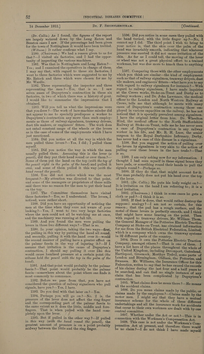 14 December 1912.]  (Dr. Collis.) As I found, the figures of the report are largely watered down by the Long Eaton and Beeston cases I saw. Ifthe percentage had been given for the town of Nottingham it would have been trebled. (Witness.) It rather confirms what I say. 1580. (Chairman.) We had a reason given to us for that 2—I visited six factories, and I had the oppor- tunity of inspecting the various machines. ) 1581. Was that in Nottingham and Long Eaton ?— Yes ; and I examined the operatives in charge of them. I may say that, with regard to these six factories, I went to three factories which were suggested to me by Mr. Eatock and three which were chosen for me by Mr. Wardle. 1582. Three representing the inspector and three representing the men?—Yes, that is so. I saw seven cases of Dupuytren’s contraction in these six factories, in two of which there was a history of gout. I would like to summarise the impressions that I obtained. 1583. Will you tell us what the impressions were that you drew ?—The work of lace-machine minder did not appear to me to specially predispose a worker to Dupuytren’s contraction any more than such employ- ments as those of railway signalmen, tramway drivers, dust tile makers, or engineers’ fitters. The work does not entail constant usage of the wheels or the levers as in the case of some of the employments which I have just mentioned. ; 1584. Did you notice at all the way in which the men pulled these levers —Yes, I did; I pulled them myself. 1585. Did you notice the way in which the men usually pulled them. Assuming this is the lever (a ‘ pencil), did they put their hand round or over them ?— Some of them put the hand on the top (with the top of the pencil right in the palm of the hand) and pulled it over, and some of them pulled it this way (with the hand round the pencil). 1586. You did not notice which was the most frequent &gt;My attention was directed to that point, and some of the managers or proprietors of these mills said there was no reason for the men to put their hand on the top. 1587. The Committee themselves have visited these factories —Yes, so I understand. The levers, I noticed, were rather short. 1588. Did you have an opportunity of noticing the men at the time when they were not aware of your looking ?—Yes, I went to two very large factories where the men could not all be watching me at once, and the machinery was running at full tilt. 1589. And you found the men were pulling the levers in these two different ways ?—That is so. 1590. In your opinion, taking the two ways—first, the pulling in this way by putting the hand all round, and secondly, pulling it with the hand over it—would the second manner of pulling have a greater effect on the palmar fascia in the way of injuring it ?—If I assume that irritation is the cause of Dupuyten’s contraction, [ should say pulling it over like this would cause localised pressure at a certain point (the witness held the pencil with the top in the palm of the hand). 1591. And that point would probably be the palmar fascia &gt;—That point would probably be the palmar fascia—somewhere about the point where one finds it most commonly to commence. 1592. Before we pass from that, you have not considered the question of railway signalmen who pull signals, have you ?—Yes, I have. 1593. Do you deal with that later on ?—Yes. 1594, Perhaps you will go on?—No. 2 is, the pressure of the lever does not affect the ring finger and the corresponding part of the palmar fascia to the same extent as it does the little, middle and fore- fingers. That is when pulied with the hand com- pletely upon the lever. 1595, But if pulled in the other way ?—If pulled in this way (with the hand round the pencil), the greatest amount of pressure is on a point probably midway between the little and the ring finger.   [ Continued.  1596. Did you notice in some cases they pulled with the hand turned, with the little finger up ?—No, I cannot say I did. The third point I wish to bring to your notice is, that the skin over the palm of the hand was invariably smooth, indicating that whatever pressure was exerted it did not cause irritation of the skin. As far as I could tell, the moving of the lever or wheel was not a great physical effort to a trained workman, but was due more to knack than to anything else. 1597. Comparing those with the other employments which you think are similar—the kind of employment such as that of railway signalmen, tramway driyers, dust tile makers, and engineers’ fitters—what have you to say with regard to railway signalmen for instance ?— With regard to railway signalmen, I have made inquiries at the Crewe works, Stoke-on-Trent and Derby as to railway workers ; and Dr. John Lawrance, the medical officer to the London and North Western Railway at Crewe, tells me that although he meets with many cases of Dupuytren’s contraction among those em- ployed in various capacities on the railway, he has not noticed that it is specially prevalent among signalmen. I have the original letter from him. Dr. Wheelton Hind, the medical officer to the North Staffordshire Railway at Stoke-on-Trent, tells me he has never seen a case of Dupuytren's contraction in any railway worker in his life, and Mr. R. H. Luce, the senior surgeon to the Royal Derbyshire Infirmary, Derby, has never had a case of this disease in a signalman. 1598. But you suggest the action of pulling over the levers by signalmen is very akin to the action of pulling over these levers in the lace trade ?—That’ is so. . u 1599. I am only asking now for my information. I thought I had seen myself in these signal boxes they have pads, or something round their hands to pull the’ signals round ?—Perhaps so. : 1600. If they do that, that might account for it. The man probably does not put his hand over the top of the lever. 1601. (Dr. Collis.) He puts his body weight on ?— It is irritation on the hand I am referring to; it is a local irritation. 1602. (Chairman.) I think in some cases he gets a cloth or pad ?—I think it is so. 1603. If that is done, that would rather destroy the supposed analogy?—I am not so certain, for this reason; that the pad has a rough surface, and the metal of these levers is perfectly smooth, and I think that might have some bearing on the point. Then with regard to tramway drivers, Mr. William Thom, the General Manager of the Potteries Electric Traction Company at Stoke-on-Trent, has obtained information for me from the British Electrical Federation, Limited, which is a company which owns the tramway systems in 32 different parts of the country. : 1604. Does it own the Potteries Electric Traction Company, amongst others ?—That is one of them, I have a list here of the places throughout the whole of Hartlepool, Greenock, Merthyr Tydvil, some parts of London and Birmingham, Oldham, the Potteries, and Swansea. Mr. Williams, the Insurance Officer for this Federation, writes to say that he has caused the records of his claims during the last four and a half years to’ be searched, and can find no ‘single instance of any claim that has been complicated by Dupuytren’s: contraction. 1605. What claims does he mean there ?—He means all the accident claims. 1606. Do you mean claims made by the public, or claims made by the employees ?—Claims made by the motor men, I might say that they have a mutual insurance scheme for the whole of these different undertakings and all the insurance work for accidents that occur to their own workmen are dealt with by one central committee. 1607. Whether under the Act or not ?—This is in connection with the Workmen's Compensation Act. 1608. This case is not under the Workmen’s Com- pensation Act at present, and therefore there would be no claim ?—I do not think I have made myself: