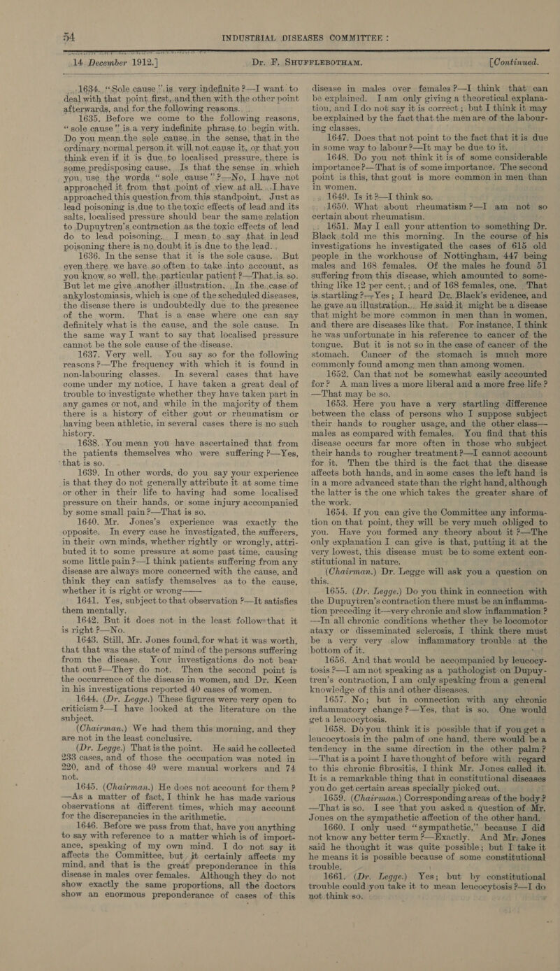  tO weet ey aE hee   [ Continued.  1634. Sole cause,”’is yery indefinite —I want. to deal with that point. first,,and then with the other point afterwards, and for the following reasons... ' 1635. Before we come to the following reasons, “sole cause” is.a yery indefinite phrase to. begin with. Do. you mean.the sole cause,in the sense, that.in the ordinary normal, person. it will, not cause it, or that you think even if it is due, to localised pressure, there is some, predisposing cause. Is that the sense in, which you, use the words, “sole cause ’’?.-No, I. have not approached it. from that. point of view, at.all. ..I have approached this question from this standpoint, Just.as lead poisoning is due to the,toxic effects of lead and its salts, localised pressure should bear the same relation to Dupuytren’s contraction as the toxic effects of lead do to lead poisoning,,. I mean. to say. that. in lead poisoning there is no,doubt it is due to the lead. . 1636. In the sense that it is the sole cause. But eyen there we have.so.often to take into account, as you know, so well, the, particular patient ?—That.is. so. But let me give .another illustration, , In the.,case of ankylostomiasis, which is one of the scheduled diseases, the disease there is undoubtedly due to the presence of the worm. That is a case where one can say definitely what is the cause, and the sole cause. In the same way I want to say that localised pressure cannot be the sole cause of the disease. 1637. Very well. You say so for the following reasons ?—The frequency with which it is found in non-labouring classes. In several cases that have come under my notice, I have taken a great deal of trouble to investigate whether they have taken part in any games or not, and while in the majority of them there is a history of either gout or rheumatism or having been athletic, in several cases there is no such history. 1638.. You mean you have ascertained that from the patients themselves who were suffering ?—Yes, ‘that is so. 1639. In other words, do you say your experience is that they do not generally attribute it at some time or other in their life to having had some localised pressure on their hands, or some injury accompanied by some small pain P—That is so. 1640. Mr. Jones’s experience was exactly the opposite. In every case he investigated, the sufferers, in their own minds, whether rightly or wrongly, attri- buted it to some pressure at some past time, causing some little pain ?—I think patients suffering from any disease are always more concerned with the cause, and think they can satisfy themselves as to the cause, whether it is right or wrong 1641. Yes, subject to that observation ’—It satisfies them mentally. 1642. But it does not in the least follow*that it is right P—No. ; 1643. Still, Mr. Jones found, for what it was worth, that that was the state of mind of the persons suffering from the disease. Your investigations do not bear that out ?—They do not. Then the second point is the occurrence of the disease in women, and Dr. Keen in his investigations reported 40 cases of women. 1644. (Dr. Legge.) These figures were very open to criticism ?—I have looked at the literature on the subject. (Chairman.) We had them this morning, and they are not in the least conclusive. (Dr. Legge.) Thatisthe point. He said he collected 233 cases, and of those the occupation was noted in 220, and of those 49 were manual workers and 74 not. 1645. (Chairman.) He does not account for them ? —As a matter of fact, I think he has made various observations at different times, which may account for the discrepancies in the arithmetic. 1646. Before we pass from that, have you anything to say with reference to a matter which is of import- ance, speaking of my own mind. I do not say it affects the Committee, but. it certainly affects my mind, and that is the great preponderance in this disease in males over females. Although they do not show exactly the same proportions, all the doctors show an enormous preponderance of cases of: this  disease in males over females ?—I think that can be explained. Iam only giving a theoretical explana- tion, and I do not say it is correct; but I think it may be explained by the fact that the men are of the labour- ing classes. 1647. Does that not point to the fact that itis due in some way to labour ?—It may be due to it. 1648. Do you not think it is of some considerable importance ?—-That is of some importance. The second point is this, that gout is more common in men than in women. , 1649. Is it 2—I think so. 1650. What about rheumatism ?—I am not so certain about rheumatism. . 1651. May I call your attention to something Dr. Black,told me this morning. In the course of his investigations he investigated the cases of 615 old people in the workhouse of Nottingham, 447 being males and 168 females. Of the males he found 51 suffering from this disease, which amounted to some- thing like 12 per cent.; and of 168 females, one. That is. startling ?—-Yes; I heard Dr. Black’s evidence, and he. gaye.an illustration... He said: it might be a disease that might be more common in men than in women, and there are diseases like that. For instance, I think he was unfortunate in his reference to cancer of the tongue. But it is not so im the case of cancer of the stomach. Cancer of the stomach is much more commonly found among men than among women. 1652. Can that not be somewhat easily accounted for? A man lives a more liberal and a more free life P —That may be so. 1653. Here you have a very startling difference between the class of persons who I suppose subject their hands to rougher usage, and the other class— males as compared with females. You find that this disease occurs far more often in those who subject their hands to rougher treatment ?—I cannot account for it. Then the third is the fact that the disease affects both hands, and in some cases the left hand is in a more advanced state than the right hand, although the latter is the one which takes the greater share of the work. — 1654. If you can give the Committee any informa- tion on that point, they will be very much obliged to you. Have you formed any theory about it ?—The only explanation I can give is that, putting it at the very lowest, this disease must be to some extent con- stitutional in nature. _ (Chairman.) Dr. Legge will ask youa question on this. . 1655. (Dr. Legge.) Do you think in connection with the Dupuytren’s contraction there must be an inflamma- tion. preceding it—very chronic and slow inflammation ? —In all chronic conditions whether they be locomotor ataxy or disseminated sclerosis, I think there must be a very very slow inflammatory trouble at the bottom of it. vi 1656. And that would be accompanied by leucocy- tosis &gt;—I am not speaking as a pathologist on Dupuy- tren’s contraction, Iam only speaking from a general knowledge of this and other diseases. 1657. No; but in connection with any chronic inflammatory change ?—Yes, that is so. One would get a leucocytosis. ; 1658. Do you think itis possible that if you get a leucocytosis in the palm of one hand, there would be a tendency in the same direction in the other palm ? That is a point I have thought of before with regard to this chronic fibrositis, I think Mr. Jones called it. It is a remarkable thing that in constitutional disease youdo get certain areas specially picked out. ai 1659. (Chairman.) Corresponding areas of the body ? —That is so. I see that you asked a question of. Mr. Jones on the sympathetic affection of the other hand. 1660. I only used ‘sympathetic,’ because I did not know any better term ?—Exactly. And Mr: Jones said he thought it was quite possible; but I take it he means it is possible because of some constitutional trouble. 1661. (Dr. Legge.) Yes; but by constitutional trouble could you take it to mean leucocytosis ?—I dc not think so. Ww