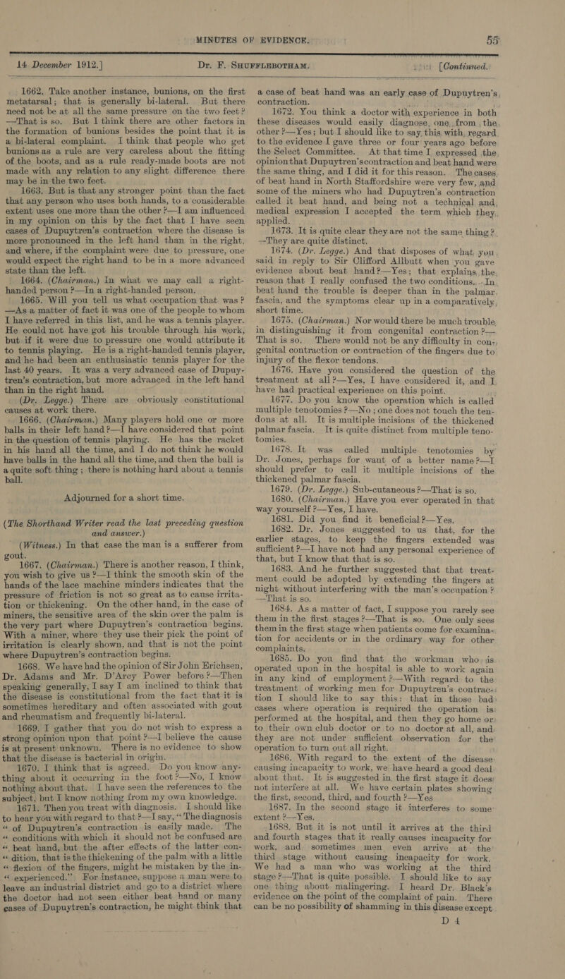  14 December 1912. ] 55  coin (Continued.  1662. Take another instance, bunions, on the first metatarsal; that is generally bi-lateral. But there need not be at all the same pressure on the two feet ? —That is so. But 1 think there are other factors in the formation of bunions besides the point that it is a bi-lateral complaint. I think that people who get bunions as a rule are very careless about the fitting of the boots, and as a rule ready-made boots are not made with any relation to any slight difference there may be in the two feet. 1663. But is that any stronger point than the fact that any person who uses both hands, to a considerable extent uses one more than the other ?—I am influenced in my opinion on this by the fact that I have seen cases of Dupuytren’s contraction where the disease is more pronounced in the left hand than in the right, and where, if the complaint were due to pressure, one would expect the right hand to be ina more advanced state than the left. 1664. (Chairman.) In what we may call a right- handed person ?—In a right-handed person. 1665. Will you tell us what occupation that was ? —As a matter of fact it was one of the people to whom I have referred in this list, and he was a tennis player. He could not have got his trouble through his work, but if it were due to pressure one would attribute it to tennis playing. He is a right-handed tennis player, and he had been an enthusiastic tennis player for the last 40 years. It was a very advanced case of Dupuy- tren’s contraction, but more advanced in the left hand than in the right hand. (Dr. Legge.) There are obviously constitutional causes at work there. 1666. (Chairman.) Many players hold one or more balls in their left hand ?—I have considered that point in the question of tennis playing. He has the racket in his hand all the time, and I do not think he would have balls in the hand all the time, and then the ball is a quite soft thing ; there is nothing hard about a tennis ball. Adjourned for a short time. (The Shorthand Writer read the last preceding question and answer.) (Witness.) In that case the man is a sufferer from out. : 1667. (Chairman.) There is another reason, I think, you wish to give us 2—I think the smooth skin of the hands of the lace machine minders indicates that the pressure of friction is not so great as to cause irrita- tion or thickening. On the other hand, in the case of miners, the sensitive area of the skin over the palm is the very part where Dupuytren’s contraction begins. With a miner, where they use their pick the point of irritation is clearly shown, and that is not the point where Dupuytren’s contraction begins. 1668. We have had the opinion of Sir John Hrichsen, Dr. Adams and Mr. D’Arcy Power before ?—Then speaking generally, I say I am inclined to think that the disease is constitutional from the fact that it is sometimes hereditary and often associated with gout and rheumatism and frequently bi-lateral. 1669. I gather that you do not wish to express a strong opinion upon that point ?—I believe the cause is at present unknown. There is no evidence to show that the disease is bacterial in origin. 1670. I think that is agreed. Do you know any- thing about it occurring in the foot °—No, I know nothing about that. I have seen the references to the subject, but I know nothing from my own knowledge. 1671. Then you treat with diagnosis. I should like to hear you with regard to that ?—I say, “ The diagnosis “ of Dupuytren’s contraction is easily made. The « eonditions with which it should not be confused are « beat hand, but the after effects of the latter con- “ dition, that is the thickening of the palm with a little « flexion of the fingers, might be mistaken by the in- “ experienced.” For instance, suppose a man were to leave an industrial district and go to a district where the doctor had not seen either beat hand or many cases of Dupuytren’s contraction, he might think that a case of beat hand was an early case of Dupuytren’s, contraction. 6: . 1672. You think a doctor with experience in both these diseases would easily diagnose, one from , the, other >—Yes; but I should like to say. this with, regard. to the evidence I gave three or four’ years ago before the Select Committee. At that time I expressed the opinion that Dupuytren’scontraction and beat hand were the same thing, and I did it for thisreason. The cases. of beat hand in North Staffordshire were very few, and some of the miners who had Dupuytren’s contraction called it beat hand, and being not a technical and, medical expression I accepted the term which they,, applied. 1673. It is quite clear they are not the same thing 2. They are quite distinct. 1674. (Dr. Legge.) And that disposes of what, you. said in reply to Sir Clifford Allbutt when you gave evidence about beat hand?—Yes; that explains, the. reason that I really confused the two conditions., -.In beat hand the trouble is deeper than in the palmar. fascia, and the symptoms clear up in a comparatively, short time. 1675. (Chairman.) Nor would there be much trouble in distinguishing it from congenital contraction 2— That isso. There would not be any difficulty in con-, genital contraction or contraction of the fingers due to injury of the flexor tendons. 1676. Have you considered the question of the treatment at all?—Yes, I have considered it, and I have had practical experience on this point. 1677. Do you know the operation which is called multiple tenotomies ?—No ; one does not touch the ten- dons at all. It is multiple incisions of the thickened palmar fascia. It is quite distinct from multiple teno- tomies. : 1678. It was called multiple. tenotomies by’ Dr. Jones, perhaps for want of a better name ?—I should prefer to call it multiple incisions of the thickened palmar fascia. 1679. (Dr. Legge.) Sub-cutaneous ?—That is so. 1680. (Chairman.) Have you ever operated in that way yourself ?—Yes, I have. 1681. Did you find it beneficial ?—Yes, 1682. Dr. Jones suggested to us that, for the earlier stages, to keep the fingers extended was sufficient ?—I have not had any personal experience of that, but I know that that is so. 1683, And he further suggested that that treat- ment could be adopted by extending the fingers at night without interfering with the man’s occupation ? —That is so. 1684. As a matter of fact, I suppose you rarely see them in the first stages ’—That is so. One only sees them in the first stage when patients come for examina- tion for accidents or in the ordinary way for other complaints. | . 1685. Do you find that the workman who, jis operated upon in the hospital is able to work again in any kind of employment ?-With regard to the treatment of working men for Dupuytren’s contrac-: tion J should like to say this: that in those bad» cases where operation is required the operation is performed at the hospital, and then they go home or to their own club doctor or to no doctor at all, and they are not under sufficient observation for the operation to turn out all right. 1686. With regard to the extent of the disease: causing incapacity to work, we have heard a good deal about that. It is suggested in the first stage it does; not interfere at all. We have certain plates showing the first, second, third, and fourth ?—Yes 1687. In the second stage it interferes to some: extent ?—Yes. 1688. But it is not until it arrives at the third and fourth stages that it really causes incapacity for work, aud sometimes men even arrive at the third stage without causing incapacity for — work, We had a man who was working at the third stage >—That is quite possible. JI should like to say one thing about malingering. I heard Dr. Black’s evidence on the point of the complaint of pain. ‘There can be no possibility of shamming in this disease except