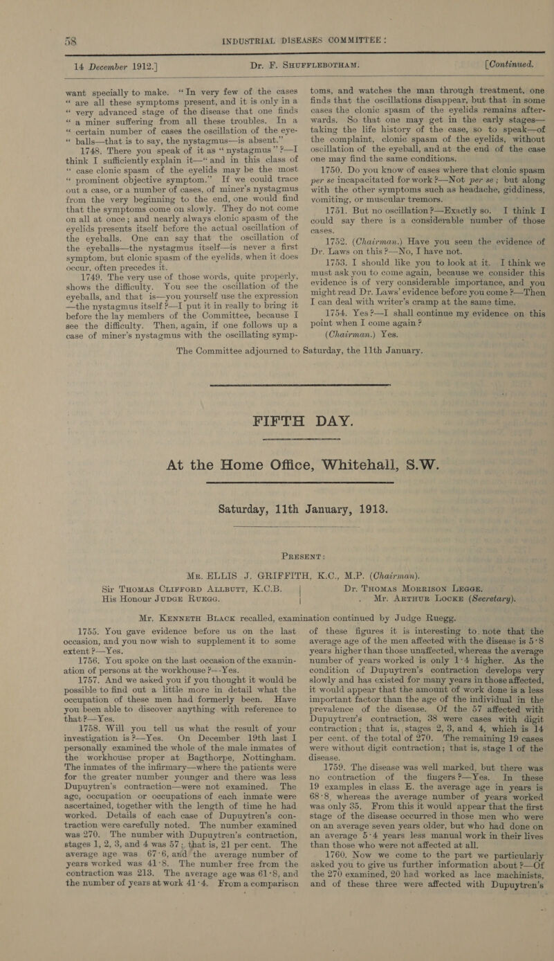 14 December 1912.] [ Continued.  want specially to make. “In very few of the cases “ are all these symptoms present, and it is only ina “ very advanced stage of the disease that one finds “a miner suffering from all these troubles. In a “ certain number of cases the oscillation of the eye- “ balls—that is to say, the nystagmus—is absent.” 1748. There you speak of it as ‘‘ nystagmus ” ?—I think I sufficiently explain it—“ and in this class of “ case clonic spasm of the eyelids may be the most “ prominent objective symptom.” If we couid trace out a case, or a number of cases, of miner's nystagmus from the very beginning to the end, one would find that the symptoms come on slowly. They do not come on all at once; and nearly always clonic spasm of the eyelids presents itself before the actual oscillation of the eyeballs. One can say that the oscillation of the eyeballs—the nystagmus itself—is never a first symptom, but clonic spasm of the eyelids, when it does occur, often precedes it. 1749. The very use of those words, quite properly, shows the difficulty. You see the oscillation of the eyeballs, and that is—you yourself use the expression —the nystagmus itself ?—I put it in really to bring it before the lay members of the Committee, because I see the difficulty. Then, again, if one follows up a case of miner’s nystagmus with the oscillating symp-   toms, and watches the man through treatment, one finds that the oscillations disappear, but that in some cases the clonic spasm of the eyelids remains after- wards. So that one may get in the early stages— taking the life history of the case, so to speak—of the complaint, clonic spasm of the eyelids, without oscillation of the eyeball, and at the end of the case one may find the same conditions. ; 1750. Do you know of cases where that clonic spasm per se incapacitated for work ?}—Not per se; but along with the other symptoms such as headache, giddiness, vomiting, or muscular tremors. 1751. But no oscillation &gt;—Exactly so. I think I could say there is a considerable number of those cases. 1752. (Chairman.) Have you seen the evidence of Dr. Laws on this &gt;—No, I have not. 1753. I should like you to look at it. I think we must ask you to come again, because we consider this evidence is of very considerable importance, and you might read Dr. Laws’ evidence before you come &gt;—Then I can deal with writer’s cramp at the same time. 1754. Yes?—I shall continue my evidence on this point when I come again ? (Chairman.) Yes.  =e    Sir THomas CLIFFORD ALLBUTT, K.C.B. | His Honour JupGe Runaa. Dr. THomas Morrison Lraa@s. Mr. Arrour Locke (Secretary). 1755. You gave evidence before us on the last occasion, and you now wish to supplement it to some extent P—Yes. 1756. You spoke on the last occasion of the examin- ation of persons at the workhouse ?---Yes. 1757. And we asked you if you thought it would be possible to find out a little more in detail what the occupation of these men had formerly been. Have you been able to discover anything with reference to that ?—Yes. 1758. Will you tell us what the result of your investigation is?—Yes. On December 19th last I personally examined the whole of the male inmates of the workhouse proper at Bagthorpe, Nottingham. The inmates of the infirmary—where the patients were for the greater number younger and there was less Dupuytren’s contraction—were not examined. The age, occupation or occupations of each inmate were ascertained, together with the length of time he had worked. Details of each case of Dupuytren’s con- traction were carefully noted. The number examined was 270. The number with Dupuytren’s contraction, stages 1, 2, 3, and 4 was 57; that is, 21 per cent. The average age was 67:6, arid the average number of years worked was 41°8. The number free from the contraction was 213. The average age was 61°8, and the number of years at work 41:4. From a comparison of these figures it is interesting to. note that the average age of the men affected with the disease is 5°8 years higher than those unaffected, whereas the average number of years worked is only 1:4 higher. As the condition of Dupuytren’s contraction develops very slowly and has existed for many years in those affected, it would appear that the amount of work done is a less important factor than the age of the individual in the prevalence of the disease. Of the 57 affected with Dupuytren’s contraction, 38 were cases with digit contraction; that is, stages 2, 3,and 4, which is 14 per cent. of the total of 270. The remaining 19 cases were without digit contraction; that is, stage 1 of the 1759. The disease was well marked, but there was no contraction of the fingers?—Yes. In these 19 examples in class E. the average age in years is 68°8, whereas the average number of years worked was only 35, From this it would appear that the first stage of the disease occurred in those men who were on an average seven years older, but who had done on an average 5°4 years less manual work in their lives than those who were not affected at all. 1760. Now we come to the part we particularly asked you to give us further information about ?—Of the 270 examined, 20 had worked as lace machinists, and of these three were affected with Dupuytren’s