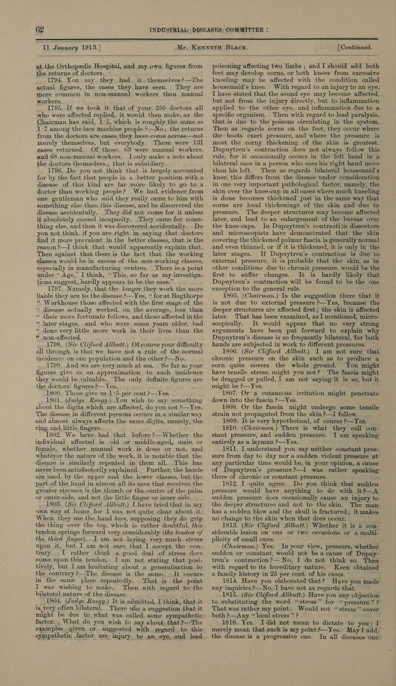be “L, January 1913.) - (Continued.  at the.Orthopedic Hospital, and, my own figures from the returns of doctors... 1794. You. say they had. it, themselves *—The actual figures, the cases they have seen. They are more common in non-manual workers than manual workers. .. 1795. If we took it that of your 250 doctors all who were affected replied, it would then make, as the Chairman has said, 1:5, which is roughly the same as 1:7 among the lace machine people ?—No; the returns from the doctors. are. cases.they have.come across—not merely themselves, but everybody. There were 131 cases returned. Of those, 63 were manual workers, and 68 non-manual workers. J only make a note about the doctors themselyes ; that. is subsidiary. 1796, Do you not think that is largely accounted for by the fact that people in a better position with a disease of this kind are far more likely to go to a doctor than working people? We had evidence from one gentleman who said they really came to him with something else than this disease, and he discovered the disease accidentally. They did not come for. it unless it absolutely caused incapacity. They came for some- thing else, and then it was discovered accidentally. . Do you not think, if you are right, in.saying that doctors find it more prevalent in the better classes, that is the reason ?—I think that would apparently explain that. Then against that there is the fact that the working classes would be in excess of the non-working classes, especially in manufacturing centres. There is a point under,“ Age,” I think, “ This, so far as my investiga- tions suggest, hardly appears to be the case.” ~ 1797. Namely, thatthe longer.they work the more liable they are to the disease ?—Yes, “ forat Bagthorpe ‘“‘ Workhouse those affected with the first stage.of the * disease actually worked, on the average, less than * their more fortunate fellows, and those affected in the “ later stages, and who were some years older, had * done very little more work in their lives than the “ non-affected, 1798. (Si Clifford Allbutt.) Of course your difficulty all through is that we have not a rule of the normal incidence on one population and the other ?—No. 1799. And we are very much at sea. So far as your figures give us an approximation to such incidence they would be valuable., The only definite figures are the, doctors’ figures ?— Yes. 1800, Those give us 1°5. per cent ?—Yes. TA es _ 1801. (Judge Ruegg.). You wish to say something about the digits which are affected, do you not ?—Yes. The disease in different. persons occurs in a similar way and almost always.affects the same.digits, namely, the ring, and_ little fingers... * 1802. We have. had that before ?—Whether the individual affected is. old or middle-aged, male or female, whether. manual work is done or not, and whatever the nature of the work, it is notable that the disease is similarly repeated in them all. This has neyer been satisfactorily explained. Further, the hands are used by the upper and the lower classes, but the part. of the hand in almost all its uses that receives the greater stresses is the thumb or the centre of the palm or outér-side, and not the little finger or inner side. . 1808. (Str Clifford Alibutt.) I have tried that in my own way at home for I was not quite clear about. it. When they use the hand here, supposing they do. grip the thing over the top, which is rather doubtful, this tendon springs forward very considerably (the tendon of the. third finger)... 1 am not laying very. much. stress upon it, but I am not sure that I accept the con- trary. I rather think a good deal of stress does come upon this tendon. f£ am not stating that. posi- tively, but Iam hesitating about a generalisation. to the contrary ?-The disease is the same. . It occurs in the same place repeatedly. That, is the point I was wishing to make. Then with regard to the bilateral nature of the disease. fyasks) 1804. (Judge Ruegg.) It is admitted, I think, that it is.very often bilateral. There was a suggestion that it might be due to what was called. some sympathetic factor,,, What do you wish to say about. that ?—The examples .. given or suggested with regard to this sympathetic factor are injury..to, an. eye, and lead poisoning affecting two limbs ; and I should add both feet may develop corns, or both knees from excessive kneeling may be affected with the condition called housemaid’s knee. With regard to an injury to an eye, I have stated that the sound eye may become affected, but not from the injury directly, but to inflammation applied to the other eye, and inflammation due to a specific organism. Then with regard to lead paralysis, that is due to the poisons circulating in the system. Then as regards corns on the feet, they occur where the boots exert pressure, and where the pressure is most the corny thickening of the skin .is_ greatest. Dupuytren’s contraction does not always follow this rule, for it occasionally occurs in the left hand in a bilateral case in a person who uses his right hand more than his left. Then as regards bilateral housemaid’s knee, this differs from the disease under consideration in one very important pathological factor, namely, the skin over the knee-cap in all cases where much kneeling is done becomes thickened just’ in the same way that corns are local thickenings of the skin and due to pressure. The deeper structures may become affected later, and lead to an enlargement of the bursae over the knee-caps. In Dupuytren’s contraction dissectors and microscopists have demonstrated that the skin covering the thickened palmar fascia is generally normal and even thinned, or if it is thickened, it is only in the later stages. If Dupuytren’s contraction is due to external pressure, it is probable that the skin, as in other conditions due to chronic pressure, would be the first to suffer changes. It is hardly likely that Dupuytren’s contraction will be found to be the one exception to the general rule. } 1805. (Chairman.) Is the suggestion there that it is not due to external pressure P—Yes, because the deeper structures are affected first; the skin is affected later. That has been examined, as I mentioned, micro- scopically. It would appear that no very strong arguments have been put forward to explain why Dupuytren’s disease is so frequently bilateral, for both hands are subjected in work to different pressures. 1806. (Sir Clifford Allbutt.) I am not sure that chronic pressure on the skin such as to produce a corn quite covers the whole ground. You might have tensile stress, might you not? The fascia might be dragged or pulled, 1 am not saying it is so, but it might be &gt;—Yes. . 1807. Or a cutaneous irritation might penetrate down into the fascia &gt;—Yes. 1808. Or the fascia might undergo some tensile strain not propagated from the skin P—I follow. 1809. It is very hypothetical, of course P—Yes. | 1810. (Chairman.) There is what they call con- stant pressure, and sudden pressure. JI am speaking entirely as a layman ?—Yes. 1811. I understand you say neither constant pres- sure from day to day nor a sudden violent pressure at any particular time would be, in your opinion, a cause there of chronic or constant pressure. 1812. I quite agree. Do you think that sudden pressure would have anything to do with it?—A sudden pressure does occasionally cause an injury to the deeper structures and not to the skin. The man has a sudden blow and the skull is fractured; it makes no change to the skin when that does occur. 1813. (Sir Clifford Allbutt.) Whether it is a con- siderable lesion on one or two occasions or a multi- plicity of small ones. ; (Chairman.) Yes. In your view, pressure, whether sudden or constant, would not be a cause of Dupuy- tren’s contraction P— No, I do not think so. Then with regard to its hereditary nature, Keen obtained a family history in 25 per cent. of his cases. 1814, Have you elaborated that? Have you made any inquiries P—No, I have not as regards that. 1815. (Sir Clifford Allbutt.) Have you any objection to substituting the word “stress” for ‘pressure ” ? That was rather my point. Would rot “stress” cover both P—Any ‘‘local stress”? — 1816. Yes. Idid not mean to dictate to you; I merely mean that such is my point ?—Yes. May I add, the disease is a progressive one. In all diseases one.