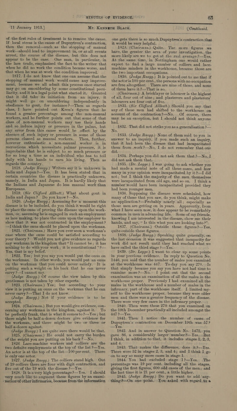 11 January 1913.] ‘| Continued.  of the first rules of treatment is to remove the cause. If local stress is the cause of Dupuytren’s contraction, then the removal—such as the stopping of manual work—should lead to improvement in, or atall events arrest, the course of the disease, but this does not appear to be the case. One man, in particular, in the lace trade, emphasised the fact to the writer that when he did no work the condition became worse, and that when he was at work the condition improved. 1817. Ido not know that one can assume that the stopping of manual work would cause any improve- ment, because we all admit this process once started may go on smouldering by some constitutional pecu- liarity, and it isa legal point what started it. Granted that it did take its initiation from an injury, it might well go on smouldering independently in obedience to gout, for instance ?—Then as regards class, I have pointed out Keen’s figures that: he found a greater percentage among the non-manual workers, and he further points out that some of that class of non-manual workers may use their hands and so induce injury or pressure in the palms, but any error from this cause would be offset by the absence of such injury or pressure in some of those persons classed as manual workers. Then, further, however enthusiastic a non-manual worker is in recreations which necessitate palmar pressure, it is -improbable that he is subject. to so much pressure or for so long a time as an individual who has to toil daily with his hands to earn his living. Then as regards the country. 1818. (Judge Ruegg.) Writers say it is unknown in India and Japan ?—Yes. It has been stated that in certain countries the disease is practically unknown, namely, in India and Japan. It is hardly likely that the Indians and Japanese do less manual work than Europeans. 1819. (Str Clifford Allbutt.) What about gout in India and Japan? Do you know P—No. 1820. (Judge Ruegg.) Assuming for a moment this disease is to be included, do you think it would be right to place the onus of proving the disease upon the work- man, or, assuming he is engaged in such an employment as lace making, to place the onus upon the employer to show that it was not contracted in the employment ? —I think the onus should be placed upon the workman. 1821. (Chairman.) Have you ever seen a workman’s case where the onus could be satisfied according to your theory ? Would you not give evidence as regards any workman in the kingdom that “It cannot be; it has nothing to do with your work ; it is constitutional ” ?— Yes, that is my belief. - 1822. Yes; but you say you would put the onus on the workman. In other words, you would put an onus on the workman that you could never satisfy. It is putting such a weight on his back that he can never carry ?—I cannot say. (Judge Ruegg.) Of course the view taken by this gentleman is not taken by other experts. 1823. (Chairman.) Yes; but according to your view it is putting an onus on the workman that he can never carry ?—That I do not know. (Judge Ruegg.) Not if your evidence is to be accepted. 1824. (Chairman.) But you would give evidence, con- cerning any workman in the kingdom, against it. To be perfectly frank, that is what it comes to P—Yes ; but there might be half-a-dozen doctors give evidence for the workman, and there might be two or three or half-a-dozen against. (Judge Ruegg.) Lam quite suve there would be that. 1825. (Chairman.) He could not carry the burden of the weight you are putting on his back ? —No. 1826. Lace-machine workers and colliers are the two definite employments at the top of the list &gt;—Yes. An actor is at the top of the list—100 percent. There is only one actor. 1827. (Judge Ruegg.) The colliers stand high. Out of 19 colliers there are four with digit contraction, and five out of the 19 with the disease ?—Yes. | 1828. It is avery high percentage ?—Yes. I should very much like to augment these figures by an exami- - natiow6f other infirmaries, because from the information  one gets there is so much Dupuytren’s contraction that it would be very helpful. 182). (Chairman.) Quite.. The more figures we have, the greater the area of your investigation,. the more likely are we to get at the real average ?—Yes, At the same time, in Nottingham one would rather expect to find a large number of colliers and lace- machine minders in the workhouse, because those are the two important occupations. 1830. (Judge Ruegg.) It is pointed.out to me that if the actor is 100 per cent., the persons with no occupation are free altogether. There are nine of those, and none of them have it ?—That is so. (Chairman.) A bricklayer or labourer is the highest of all, four out of nine; and plasterers and.plasterers’ labourers are four out of five. 1831. (Sir Clifford Allbutt.) Should you. say that any of these men had shifted to the workhouse on account of the contraction ?—No. Of course, there may be an exception, but I should not think anyone had. 1832. That did not strike you asa generalisation ?— No. 1833. (Judge Ruegg.) None of them said to you in answer to an inquiry, if you made such an inquiry, that it had been the disease that had incapacitated them from ,work ?—No, I do not remember that one did. 1834. Perhaps you did not ask them that ?—-No, I did not. ask them that. 1835. (Dr. Legge.) I was going to ask whether you had made a mental note of all these cases, and how many in your opinion were incapacitated by it ?—I did not; but I think the majority of the men themselves were incapacitated from old age, and so on. I think a number would have been incapacitated provided they had been younger men. 1836. Supposing the disease were scheduled, how many of those that you saw, do you think, might make an application ?—Probably nearly all; especially as those men are getting on in years. Apparently, from what I have seen now, it: does appear to be remarkably common in men in advancing life. Some of my friends, knowing I am interested in the disease, chow me their hands, and say, “Is this what you are looking into ?” 1837. (Chairman.) Outside these figures ?—Yes, quite outside these figures. 1838. (Judge Ruegg.) Speaking quite generally, on the last occasion it was suggested. that incapacity for work did not result until they had reached what we have called the third stage ?&gt;—Yes. 1839. (Dr. Legge.) I want to clear up some points in your previous evidence. In reply to Question No. 1446, you said that the number of males you examined at the workhouse was 447. To-day you say 270. /Is that simply because you say you have not had time to examine more ?—No.:° [ point out that the second examination was an examination of all the males in the workhouse proper. Previously I had examined all the males in the workhouse and a number of males in the infirmary, part of the workhouse itself. I limited my- self to the workhouse proper, because they were older men and there was a greater frequency of the disease. There were very few cases in the infirmary proper. 1840. Then were these 270 that you examined on the 19th December practically all included amongst the 44.7 ?—Yes. 1841. Then I notice the number of cases. of Dupuytren’s contraction on December 19th was 57 ? —Yes. 1842. And in answer to Question No. 1472,:you gave 86, a considerably larger number?—Yes.. But I think, in addition to that, it includes stages 1; 2;:3, and 4. 1843. That makes the difference, does it ?—Yes. There were 52 in stages 2, 3, and 4; and I think I go 1844. You had excluded stage 1?—Yes. The percentage was 19 per cent. including all the stages, giving the first figures, 600 odd cases of the men; and the last time it is 21 per cent., a little higher. 1845. (Judge Ruegg.) Do you want to add ‘any- thing#?-On one point. You asked with regard. to a