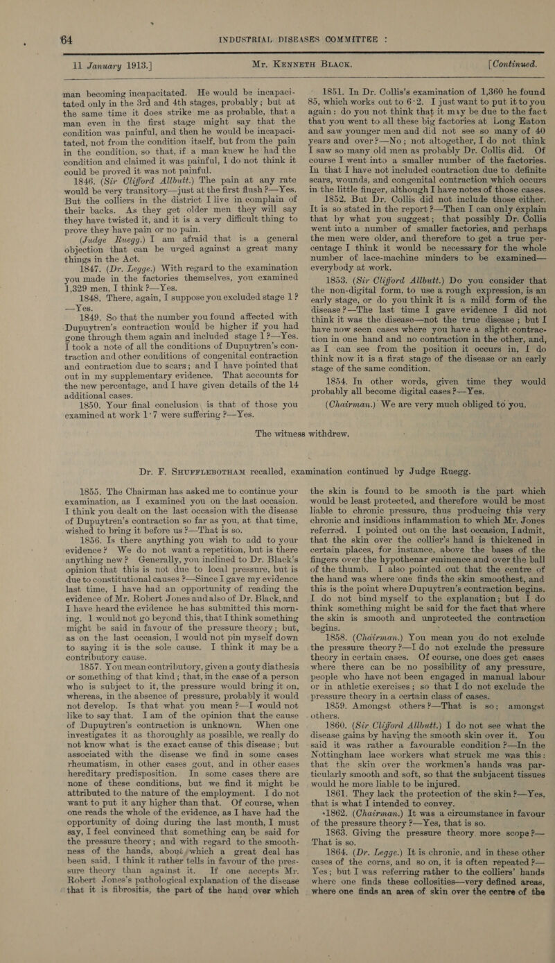 11 January 1913.) [ Continued.  man becoming incapacitated. He would be incapacti- tated only in the 3rd and 4th stages, probably; but at the same time it does strike me as probable, that a man even in the first stage might say that the condition was painful, and then he would be incapaci- tated, not from the condition itself, but from the pain in the condition, so that, if a man knew he had the condition and claimed it was painful, I do not think it could be proved it was not painful. ; 1846, (Sir Clifford Allbutt.) The pain at any rate would be very transitory—just at the first flush P—Yes. But the colliers in the district I live in complain of their backs. As they get older men they will say they have twisted it, and it is a very difficult thing to prove they have pain or no pain. (Judge Ruegg.) 1 am afraid that is a general objection that can be urged against a great many things in the Act. 1847. (Dr. Legge.) With regard to the examination you made in the factories themselves, you examined 1,329 men, I think ?—Yes. 1848. There, again, I suppose you excluded stage 1 ? —Yes. 1849. So that the number youfound affected with Dupuytren’s contraction would be higher if you had gone through them again and included stage 1 ?—Yes. I took a note of all the conditions of Dupuytren’s con- traction and other conditions of congenital contraction and contraction due to scars; and I have pointed that out in my supplementary evidence. That accounts for the new percentage, and I have given details of the 14 additional cases. 1850. Your final conclusion, is that of those you examined at work 1:7 were suffering ?— Yes. 1851. In Dr. Collis’s examination of 1,360 he found 85, which works out to 6:2. I just want to put it to you again: do you not think that it may be due to the fact that you went to all these big factories at Long Haton and saw younger men and did not see so many of 40 years and over?—No; not altogether, Ido not think I saw so many old men as probably Dr. Collis did. Of course | went into a smaller number of the factories. In that I have not included contraction due to definite scars, wounds, and congenital contraction which occurs in the little finger, although I have notes of those cases. 1852. But Dr. Collis did not include those either. It is so stated in the report ?—Then I can only éxplain that by what you suggest; that possibly Dr. Collis went into a number of smaller factories, and perhaps the men were older, and therefore to get a true per- centage I think it would be necessary for the whole number of lace-machine minders to be examined— everybody at work. 1853. (Sir Clifford Allbutt.) Do you consider that the non-digital form, to use a rough expression, is an early stage, or do you think it is a mild form of the disease ?—The last time I gave evidence I did not think it was the disease—not the true disease ; but I ‘have now seen cases where you have a slight contrac- tion in one hand and no contraction in the other, and, as I can see from the position it oceurs in, [I do think now it is a first stage of the disease or an early stage of the same condition, 1854. In other words, given time they would probably all become digital cases ?-—Yes. (Chairman.) We are very much obliged to you. 1855. The Chairman has asked me to continue your examination, as I examined you on the last occasion. I think you dealt on the last occasion with the disease of Dupuytren’s contraction so far as you, at that time, wished to bring it before us ’—That is so. 1856. Is there anything you wish to add to your evidence? We do not want a repetition, but is there anything new? Generally, you inclined to Dr. Black’s opinion that this is not due to local pressure, but is due to constitutional causes ?—Since I gave my evidence last time, I have had an opportunity of reading the evidence of Mr. Robert Jones andalso of Dr. Black, and I have heard the evidence he has submitted this morn- ing. 1 weuld not go beyond this, that I think something might be said in favour of the pressure theory; but, as on the last occasion, I would not pin myself down to saying it is the sole cause. I think it may bea contributory cause, 1857. You mean contributory, given a gouty diathesis or something of that kind; that, in the case of a person who is subject to it, the pressure would bring it on, whereas, in the absence of pressure, probably it would not develop. Is that what you mean ?—I would not like to say that. Iam of the opinion that the cause of Dupuytren’s contraction is unknown. When one investigates it as thoroughly as possible, we really do not know what is the exact cause of this disease; but associated with the disease we find in some cases rheumatism, in other cases gout, and in other cases hereditary predisposition. In some cases there are none of these conditions, but we find it might be attributed to the nature of the employment. I do not want to put it any higher than that. Of course, when one reads the whole of the evidence, as I have had the opportunity of doing during the last month, I must say, I feel convinced that something can be said for the pressure theory; and with regard to the smooth- ness of the hands, abovi;which a great deal has been said, I think it rather tells in favour of the pres- sure theory than against it. If one accepts Mr. Robert Jones’s pathological explanation of the disease ‘that it is fibrositis, the part of the hand over which the skin is found to be smooth is the part which would be least protected, and therefore would be most liable to chronic pressure, thus producing this very chronic and insidious inflammation to which Mr. Jones referred. I pointed out on the last occasion, admit, that the skin over the collier’s hand is thickened in certain places, for instance, above the bases of the fingers over the hypothenar eminence and over the ball of the thumb. I also pointed out that the centre of the hand was where ‘one finds the skin smoothest, and this is the point where Dupuytren’s contraction begins. I do not bind myself to the explanation; but I do think something might be said for the fact that where © the skin is smooth and unprotected the contraction begins. ; 1858. (Chatirman.) You mean you do not exclude the pressure theory ?—I do not exclude the pressure theory in certain cases. Of course, one does get cases where there can be no possibility of any pressure, people who have not been engaged in manual labour or in athletic exercises; so that I do not exclude the pressure theory in a certain class of cases. 1859. Amongst others ?—That is so; others. 1860. (Sir Clifford Allbutt.) I do not see what the disease gains by having the smooth skin over it. You said it was rather a favourable condition ?—In the Nottingham lace workers what struck me was this: that the skin over the workmen’s hands was par- ticularly smooth and soft, so that the subjacent tissues would he more liable to be injured. 1861. They lack the protection of the skin P—Yes, that is what I intended to convey. »1862. (Chairman.) It was a circumstance in favour of the pressure theory ?—Yes, that is so. ; . 1863. Giving the pressure theory. more scope P— That is so. 1864. (Dr. Legge.) It is chronic, and in these other cases of the corns, and so on, it is often repeated ?— Yes; but I was referring rather to the colliers’ hands where one finds these collosities—very defined areas, where one finds an area of skin over the centre of the amongst