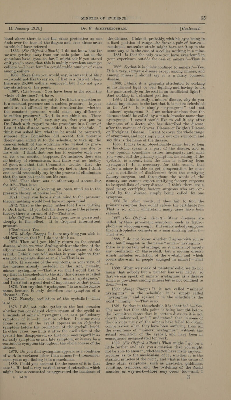  11 January 1913.] [ Continued.    hand where there is not the same protection as one finds over the base of the fingers and over those areas to which I have referred. 1865. (Sir Clifford Allbutt.) I do not know how far we are getting away from our main point; but as the questions have gone so far, I might ask if you stated orif youdo state that this is unduly prevalent amongst colliers —I have found a considerable number of cases among colliers. 1866. More than you would, say, in any rank of Kite ? —I would not like to say so. I live in a district where there are 25,000 colliers employed, but I do not give any statistics on the point. 1867. (Chatrman.) You have been in the room the whole of the time ?—I have. 1868. You heard me put to Dr. Black a question as toa constant pressure and a sudden pressure. Is your mind at all affected by that consideration, whether the constant pressure would make any difference to sudden pressure ?—No, I do not think so. There was one point, if I may say so, that you put to Dr. Black with regard to the procedure in a Court of Law if this disease were added to the schedule. I think you asked him whetker he would be prepared, suppose this Committee did accept this pressure theory and added it to the schedule, to take up the case on behalf of the workman who wished to prove that his case of Dupuytren’s contraction was due to his work. I think that one has to consider each case on its own merits.. Suppose, for instance, there was no history of rheumatism, and there was no_ history of gout, and that this Committee decides that the pressure theory is a contributory factor, then I think one could reasonably say by the process of elimination that the man hadi made out his case. 1869, That there was no other way of accounting for it ?&gt;—That is so. 1870. That is by keeping an open mind as to the pressure theory. of course ?—Yes. 1871. Once you have a shut mind to the pressure theory, nothing would ?—I have an open mind. 1872. That is the point rather that I was putting to Dr. Black. If you bolt the door against the pressure theory, there is an end of it &gt;—That is so. (Stir Clifford Allbutt.) Tf the pressure: is persistent, atrophy is the effect. It is frequent intermittent pressure. (Chairman.) Yes. add further on that ?—TI do not think so. 1874. Then will you kindly return to the second disease which we were dealing with at the time of the adjournment last time, that is clonic spasm of the eyelid. I think you told us that in your opinion that was not a separate disease at all &gt;—That is so. 1875. It was one of the symptoms, in your view, of the disease already included in the Act, namely, miners’ nystagmus ?—That is so; but I would like to say that in the schedule to the Act this disease is called “nystagmus” and not called ‘“ miners’ nystagmus,” and I attribute a great deal of importance to that point. 1876. You say that “nystagmus ”’ is an unfortunate name, because it only describes one symptom of a disease ?—Yes. 1877. Namely, oscillation of the eyeballs ?—That is so. 1878. I did not quite gather on the last occasion whether you considered clonic spasm of the eyelid as a sequela of miners’ nystagmus, or as a preliminary symptom of it?—It may be either. In some cases clonic spasm of the eyelid appears as an objective symptom before the oscillation of the eyeball itself. In other cases one finds it after the oscillation of the eyeball has disappeared, so that one may regard it as an early symptom or as a late symptom, or it may be a continuous symptom throughout the whole course of the disease. 1879. Do you find nystagmus appears as a condition of work in workmen other than miners &gt;—I remember some years ago finding it in a coachman. 1880. Could you account for the cause of it in that case P—He had « very marked error of refraction which might have accentuated or aggravated the incidence of n 15180 the disease. I take it, probably, with his eyes being in a fixed position of range—he drove a pair of horses— continued muscular strain might have set it up in the same way as in the case of a collier working in a mine. 1881. Is that the only case you have ever found in your experience outside the case of miners ?—That is SO. 1882. So that it is chiefly confined to miners ?— Yes. It is a very, very:rare disease except among miners, and among miners I should say it is a fairly common disease. 1883. I think it is generally attributed to working in insufficient light or bad lighting and having to fix the gaze carefully on the coal in an insufficient light ?— And working in a strained position. 1884. If this is really a miners’ disease, why do you attach importance to the fact that it is not so scheduled in the Act? It is simply “nystagmus” and not * miners’ nystagmus’ ?—-I am rather anxious that the disease should be called by a much broader name than nystagmus. I myself would like to call it, say, after the name of a doctor who has described the disease, after the manner of Graves’ Disease, or Bright’s Disease or Hodgkins’ Disease. I want to cover the whole range of symptoms, and not simply pick out one symptom and say this is the name of the disease. 1885. It may be an objectionable name, but so long as this clonic spasm is a part of the disease, and in your opinion sometimes causes incapacity, and what you would call the primary symptom, the rolling of the eyeballs, is absent, then the man is suffering from nystagmus ?—It is necessary, for this reason, that before a miner is able to get compensation he must have a certificate of disablement from the certifying factory surgeon, and throughout the whole of the country one cannot expect certifying factory surgeons to be specialists of every disease. J think there are a good many certifying factory surgeons who are con- fused by the disease simply being called by one symptom, 1886. In other words, if they fail to find the primary symptom they would refuse the certificate &gt;— That is so, and I understand many cases have been refused. 1887. (Sir Clifford Allbutt.) Many diseases are called by their prominent symptom, such as hydro- phobia or whooping cough. But surely nobody supposes that hydrophobia consists in a man shirking water P— That is so. 1888. I do not know whether I agree with you or not ; but I suggest in the name “ miners’ nystagmus ”’ there is a certain advantage, as it means not merely any oscillation of the eyeball, but a certain disease which includes oscillation of the eyeball, and which occurs above all in people engaged in mines P—That iS So. 1889. When we speak of painters’ colic, we do not mean that nobody but a painter has ever had it; so that we can speak of miners’ nystagmus as a disease which is prevalent among miners but is not confined to them ?—Yes. 1890. (Judge Ruegg.) It is not called “ miners’ nystagmus” in the schedule; it is simply called ‘‘nystagmus,” and against it in the schedule is the word ‘‘ mining ” ?—That is so. 1891. So that in the schedule it is identified »—Yes. The mere fact that this point is heing brought before the Committee shows that in certain districts it is not clearly understood, and I understand that in some of the districts many of the miners have failed to obtain compensation when they have been suffering from all the symptoms of “ miners’ nystagmus” without the actual oscillation of the eyeball, and have been in consequence incapacitated for work. 1892. (Str Clifford Allbutt.) Then might I go on a little further and ask you a question that you might not-be able to answer ; whether you have made any con- jectures as to the mechanism of it; whether it is the strained muscles of the orbit; and what is the cause of these other symptoms, such as headache, giddiness, vomiting, tremours, and the twitching of the facial muscles or wry-neck—those may occur too—and, I E