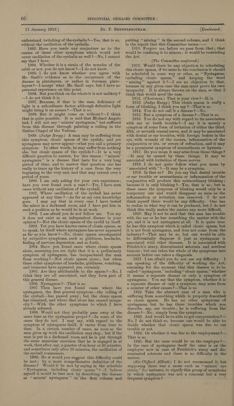  — understand, twitching of the eyeballs ?—Yes, that is so, without the oscillation of the eyeballs. 1893. Have you made any conjecture as to the causes of these other symptoms which would not cover oscillation of the eyeballs as well ?—No, I cannot say that I have. 1894. Whether it is a strain of the muscles of the orbit or not, you do not know ?—TI do not know. 1895. I do not know whether you agree with Mr. Snell’s evidence as to the occurrence of the disease in platelayers, or rather in foremen plate- layers?—I accept what Mr. Snell says, but I have no personal experience on this point. 1896. But youthink on the whole it is not unlikely P —TI do not think it is. 1897. Because, if that is te case, deficiency of light is a subordinate factor, although defective light might bring it on sooner °_That is so. 1898. But it might come on without ?—I think that is quite possible. It is said that Michael Angelo had, I will not say ‘“ miners’ nystagmus,” but suffered from this disease through painting a ceiling in the Sistine Chapel of the Vatican. 1899. (Judge Ruegg.) A man may be suffering from this symptom, clonic spasm of the eyelids, and yet nystagmus may never appear—what you call a primary symptom. In other words, he may suffer from nothing else but clonic spasm of the eyelids P—It is a very difficult question to answer, for this reason: “ miners’ nystagmus” is a disease that lasts for a very long period of time, and to answer that question one has really to trace up the history of a case from the very beginning to the very end, and that may extend over a period of years. 1900. I am only asking for your own experience ; have you ever found such a case ?—Yes, I have seen cases without any oscillation of the eyeball. 1901. Where oscillation of the eyeball has never appeared at any time P—As far as my own knowledge goes. I may say that in every case J have tested the miner in a darkened room, and J have put him in such a position as he would be in at work. ) 1902. I am afraid you do not follow me. You say it does not exist as an independent disease in your opinion ?—Not the clonic spasm of the eyelid by itself. 1903. Yet you have known cases of clonic spasm, so to speak, by itself where nystagmus has never appeared as far as you know ?—No, clonic spasm accompanied by subjective symptoms, such as giddiness, headache, feeling of nervous depression, and so forth. 1904, Have you found cases where clonic spasm alone, assuming you are right that itis a preliminary symptom of nystagmus, has incapacitated the man from working ?—Not clonic spasm alone; but when these other symptoms of headache, giddiness, vomiting, and tremours have appeared, yes, certainly. 1905. Are they attributable to the spasm ?—No, I think they are all associated, and they form part of this general disease. 1906. Nystagmus ?—That is so. 1907. Then have you found cases where the nystagmus, the first general symptom—the rolling of the eyeball—has passed away; but the clonic spasm has remained, and where that alone has caused ineapa- city &gt;—With the other symptoms to which I have already referred. 1908. Would not they probably pass away at the same time as the nystagmus proper ?—In some of the cases they do not. I may say, with regard to the symptom of nystagmus itself, it varies from time to time. In a certain number of cases, as soon as the man gives up work the oscillation may stop ; but if the man is put in a darkened room and he is put through the same muscular exercises that he is engaged in at work, then after, say, a quarter of an hour or 20 minutes, and sometimes only after 10 minutes, the oscillation of the eyeball commences. 1909. Ho w would you suggest this difficulty could be met; by a more comprehensive definition of the disease ? Would it be met by saying in the’ schedule “Nystagmus, including clonic spasm” ?—I believe myself it would be best 3 met by describing the disease us “ miners’ nystagmus” in the first column and putting “mining” in the second column, and I think in the report that this Committee issues 1910. Forgive me, before we pass from that; that: would be confining it to miners ; it would be restricting the Act.  (The Committee conferred.) 1911. Would there be any objection to sdheduliat this clonic spasm, if we came to the conclusion it should be scheduled in some way or other, as “ Nystagmus, including clonic spasm,” and keeping the word “mining” against it ?—I see no objection to that, because in any given case the man must prove his own incapacity. It is always thrown on the man, so that I think that would meet the case. 1912. (Chairman.) That is your view ?—It is. 1913. (Judge Ruegg.) This clonic spasm is really a form of blinking, I think you say ?—That is so. 1914. You do not call it a disease ?—No. 1915. But a symptom of a disease ?—That is so. 1916. You do not say with regard to its association with ear or teeth trouble?—I say it is merely a symptom of some form of irritation of either the third, fifth, or seventh cranial nerve, and it may be associated with dental or ear troubles, with foreign bodies in the eye, with wounds of the cornea, inflammation of the conjunctiva or iris, or errors of refraction, and it may be a prominent symptom of ‘neurasthenia or hysteria. 1917. Do you mean it may arise from these things ? —It may be caused by these things. It may be associated with irritation of those nerves. 1918. I do not quite follow what you mean by “associated with ” ?—It may be a symptom. - 1919. Is that soP Do you say that dental trouble or ear trouble or neurasthenia or inflammation of the conjunctiva will produce this extraordinary blinking ; because it is only blinking P—Yes, that is so; but in these cases the symptom of blinking would only be a temporary one and would disappear as soon as the inflammation or irritation was removed. I do not think myself there would be any difficulty. One has to realise in what way it can be produced, but I do not think this really makes the matter any more difficult. 1920. May it not be said that this man has trouble with the ear or he has something the matter with the eye, and it is not nystagmus atall. It is quite true he has this symptom which is called clonic spasm, but it is not from nystagmus, and does not come from the industry ?—That may be so, but one would be able to differentially diagnose it just as nystagmus is associated with other diseases. It is associated with Friedrich’s ataxy, disseminated sclerosis and cerebral tumour; but one takes the whole of the symptoms into account before one takes a diagnosis. 1921. Iam afraid you do not see my difficulty. I am speaking of the difficulty of working the Act, assuming for the moment that this disease is to be called “ nystagmus,” including “ clonic spasm,” whether it means a separate disease or only a symptom of nystagmus. You say that the symptom, whether it is a separate disease or only a symptom, may arise from a number of other causes P—That is so. 1922. Take the abstract case of a man who is sufiering from something which is properly described as clonic spasm. He has no other symptoms of nystagmus, ‘but he has these troubles which you describe, say, ear trouble; he is suffering from the disease P—No; simply ‘from the s ymptom.. 1923. And would he be able to get compensation P— No, I do not think so, because. one would be able to decide whether that clonic spasin was due to ear trouble or not. 1924. Or whether it was due to the employment ?— That is so. 1925. But the onus would be on the employer &gt;— In the case of nystagmus itself the onus is on the employer now in case of Freidrich’s ataxy and dis- seminated sclerosis and there is no difficulty in the matter. (Sir Clifford Allbutt.) I do not recommend it, but supposing there was a name such as “ miners’ eye strain,” for instance, to signify this group of symptoms in which nystagmus was not a constant but a ihe 2 frequent symptom ?