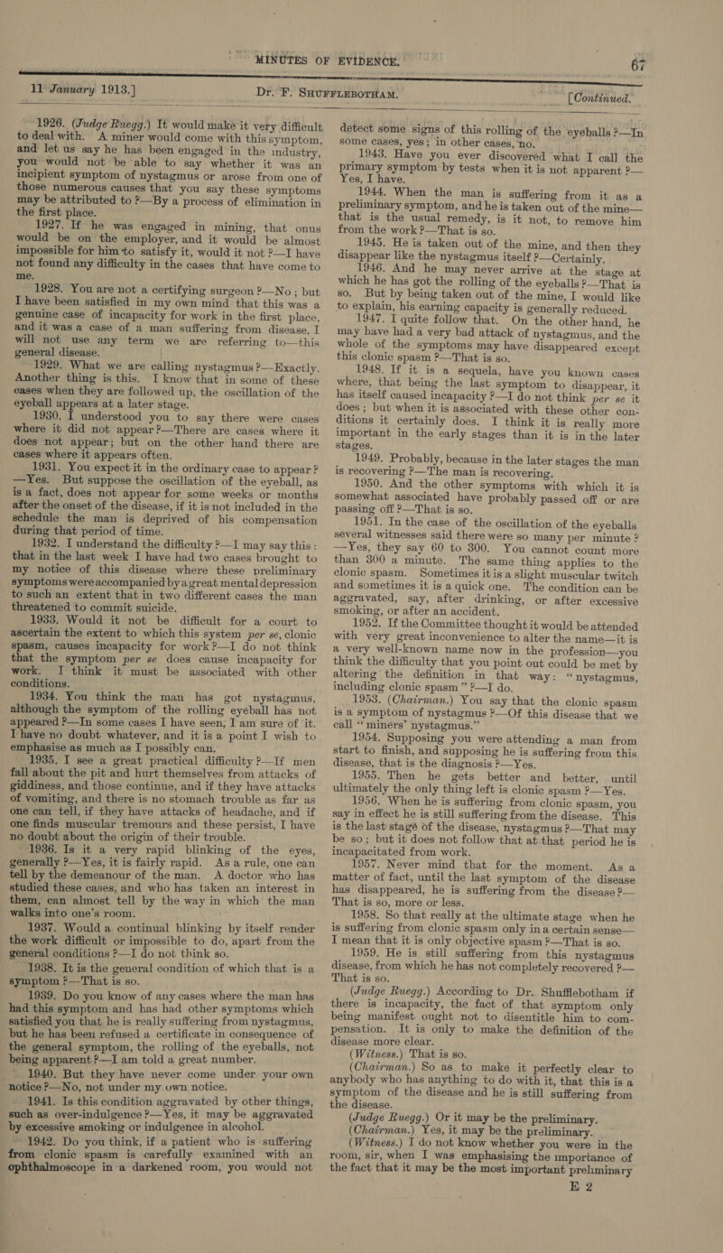   1926. (Judge Ruegg.) It would make it very difficult to deal with. A miner would come with this symptom, and let us say he has been engaged in the industry, you would not be able to say whether it was an incipient symptom of nystagmus or arose from one of those numerous causes that you say these symptoms may be attributed to ?—By a process of elimination in the first place. 1927. If he was engaged in mining, that onus would be on the employer, and it would be almost impossible for him to satisfy it, would it not ?—I have not found any difficulty in the cases that have come to me. 1928. You are not a certifying surgeon ?—No ; but I have been satisfied in my own mind that this was a genuine case of incapacity for work in the first place, and it was a case of a man suffering from disease, I will not use any term we are referring to—this general disease. ' 1929. What we are calling nystagmus ?—-Hixactly. Another thing is this. I know that in some of these cases when they are followed up, the oscillation of the eyeball appears at a later stage. 1930. I understood you to say there were cases where it did not appear ?—There are cases where it does not appear; but on the other hand there are cases where it appears often. 1931. You expect it in the ordinary case to appear ? —Yes. But suppose the oscillation of the eyeball, as is a fact, does not appear for some weeks or months after the onset of the disease, if it is not included in the schedule the man is deprived of his compensation during that period of time. 1932. I understand the difficulty ?—I may say this: that in the last week I have had two cases brought to my notice of this disease where these preliminary symptoms were accompanied byagreat mental depression to such an extent that in two different cases the man threatened to commit suicide. 1933. Would it not be difficult for a court to ascertain the extent to which this system per se, clonic spasm, causes incapacity for work ?—I do not think that the symptom per se does cause incapacity for work. I think it must be associated with other conditions. 1934. You think the man has got nystagmus, although the symptom of the rolling eyeball has not appeared P—In some cases I have seen; I am sure of it. Thave no doubt whatever, and it is a point I wish to emphasise as much as I possibly can. 1935. I see a great practical difficulty &gt;—If men fall about the pit and hurt themselves from attacks of giddiness, and those continue, and if they have attacks of vomiting, and there is no stomach trouble as far as one can tell, if they have attacks of headache, and if one finds muscular tremours and these persist, I have no doubt about the origin of their trouble. 1986. Is it a very rapid blinking of the eyes, generally ?—Yes, it is fairly rapid. Asa rule, one can tell by the demeanour of the man. A doctor who has studied these cases, and who has taken an interest in them, can almost tell by the way in which the man walks into one’s room. 1937. Would a continual blinking by itself render the work difficult or impossible to do, apart from the general conditions ?—I do not think so. 1938. It is the general condition of which that is a symptom ?—That is so. 1939. Do you know of any cases where the man has had this symptom and has had other symptoms which satisfied you that he is really suffering from nystagmus, but he has been refused a certificate in consequence of the general symptom, the rolling of the eyeballs, not being apparent ?—I am told a great number. _. 1940. But they have never come under your own notice &gt;—No, not under my own notice. - 1941. Is this condition aggravated by other things, such as over-indulgence ?—Yes, it may be aggravated by excessive smoking or indulgence in alcohol. ~ 1942. Do you think, if a patient who is suffering from clonic spasm is carefully examined with an ophthalmoscope in a darkened room, you would not [ Continued. detect some signs of this rolling of the eyeballs 2—In some cases, yes; in other cases, no. 1943. Have you ever discovered what I call the primary symptom by tests when it is not apparent ?— Yes, I have. 1944. When the man is suffering from it as a preliminary symptom, and he is taken out of the mine— that is the usual remedy, is it not, to remove him from the work ?—That is so. 1945. He is taken out of the mine, and then they disappear like the nystagmus itself ?—Certainly. 1946. And he may never arrive at the stage at which he has got the rolling of the eyeballs P—That is so. But by being taken out of the mine, I would like 1947. I quite follow that. On the other hand, he may have had a very bad attack of nystagmus, and the whole of the symptoms may have disappeared except this clonic spasm ?—That is so. 1948. If it is a sequela, have you known cases where, that being the last symptom to disappear, it has itself caused incapacity ?—I do not think per se it does ; but when it is associated with these other con- ditions it certainly does. I think it is really more important in the early stages than it is in the later stages, 1949. Probably, because in the later stages the man is recovering ?&gt;—The man is recovering. 1950. And the other symptoms with which it is somewhat associated have probably passed off or are passing off ?—That is so. 1951. In the case of the oscillation of the eyeballs several witnesses said there were so many per minute ? —Yes, they say 60 to 300. You cannot count more than 300 a minute. The same thing applies to the clonic spasm. Sometimes itis a slight muscular twitch and sometimes it is a quick one. The condition can be aggravated, say, after drinking, or after excessive smoking, or after an accident. 1952. If the Committee thought it would be attended with very great inconvenience to alter the name—it is a very well-known name now in the profession—you think the difficulty that you point out could be met by alterig the definition in that way: « nystagmus, including clonic spasm ” ?—TI do. 1953. (Chairman.) You say that the clonic spasm is a symptom of nystagmus ?—Of this disease that we call “ miners’ nystagmus.” 1954, Supposing you were attending a man from start to finish, and supposing he is suffering from this disease, that is the diagnosis &gt;—Yes. 1955. Then he gets better and better, until ultimately the only thing left is clonic spasm ?—Yes. 1956. When he is suffering from clonic spasm, you say in effect he is still suffering from the disease. This is the last'stagé of the disease, nystagmus ?—That may be so; but it does not follow that at:that period he is incapacitated from work. 1957. Never mind that for the moment. As a matter of fact, until the last symptom of the disease has disappeared, he is suffering from the disease ?— That is so, more or less. 1958. So that really at the ultimate stage when he is suffering from clonic spasm only ina certain sense— I mean that it is only objective spasm ?—That is so. 1959. He is still suffering from this nystagmus disease, from which he has not completely recovered ?— That is so. (Judge Ruegg.) According to Dr. Shufflebotham if there is incapacity, the fact of that symptom only being manifest ought not to disentitle him to com- pensation. It is only to make the definition of the disease more clear. (Witness.) That is so. (Chatrman.) So as to make it perfectly clear to anybody who has anything to do with it, that this is a symptom of the disease and he is still suffering from the disease. (Judge Ruegg.) Or it may be the preliminary. (Chairman.) Yes, it may be the preliminary. (Witness.) I do not know whether you were in the room, sir, when I was emphasising the importance of the fact that it may be the most important preliminary E 2