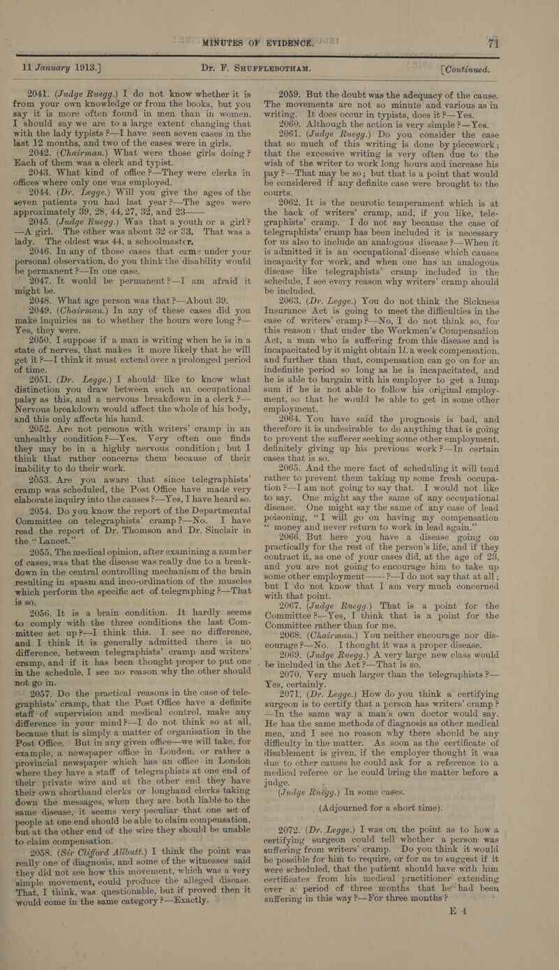  11 January 1913.] [ Continued.  2041. (Judge Ruegg.) I do not know whether it is from your own knowledge or from the books, but you say it is more often found in men than in women. I should say we are toa large extent changing that with the lady typists —I have seen seven cases in the last 12 months, and two of the cases were in girls. 2042. (Chairman.) What were those girls doing ? Each of them was a clerk and typist. 2043. What kind of office &gt;—They were clerks in offices where only one was employed. 2044. (Dr. Legge.) Will you give the ages of the seven patients you had last year’—The ages were approximately 39, 28, 44,27, 32, and 23 2045. (Judge Ruegg.) Was that a youth or a girl? —A girl. The other was about 32 or 33, That was a lady. The oldest was 44, a schoolmaster. 2046. In any of those cases that came under your personal observation, do you think the disability would be permanent ?—In one case. 2047. It would be permanent?—I am afraid it might be. 2048. What age person was that ?—About 39. 2049. (Chairman.) In any of these cases did you make inquiries as to whether the hours were long ?— Yes, they were. 2050. I suppose if a man is writing when he is ina state of nerves, that makes it more likely that he will get it P—I think it must extend over a prolonged period of time. 2051. (Dr. Legge.) I should like to know what distinction you draw between such an occupational palsy as this, and a nervous breakdown in a clerk ?— Nervous breakdown would affect the whole of his body, and this only affects his hand. 2052. Are not persons with writers’ cramp in an unhealthy condition?—Yes. Very often one finds they may be in a highly nervous condition; but I think that rather concerns them because of their inability to do their work. 2053. Are you aware that since telegraphists’ cramp was scheduled, the Post Office have made very elaborate inquiry into the causes ?—Yes, I have heard so. 2054. Do you know the report of the Departmental Committee on telegraphists’ cramp?—No. I have read the report of Dr. Thomson and Dr. Sinclair in the “ Lancet.” 2055. The medical opinion, after examining a number of cases, was that the disease was really due to a break- down in the central controlling mechanism of the brain resulting in spasm and inco-ordination of the muscles which perform the specific act of telegraphing ?—That is so. 2056. It is a brain condition. It hardly seems to comply with the three conditions the last Com- mittee set up?—I think this. I see no difference, and I think it is generally admitted there is no difference, between telegraphists’ cramp and writers’ cramp, and if it has been thought proper to put one in the schedule, I see no reason why the other should not go in. 2057. Do the practical reasons in the case of tele- graphists’ cramp, that the Post Office have a definite staff of supervision and medical control, make any difference in your mind?—TI do not think so at all, because that is simply a matter of organisation in the Post Office. But in any given office—we will take, for example, a newspaper office in London, or rather a provincial newspaper which has an office in London where they have a staff of telegraphists at one end of their private wire and at the other end they have their own shorthand clerks or longhand clerks taking down the messages, when they are both liable to the same disease, it seems very peculiar that one set of people at one end should be able to claim compensation, but at the other end of the wire they should be unable to claim compensation. 2058. (Sir Clifford Allbutt.) I think the point was really one of diagnosis, and some of the witnesses said they did not see how this movement, which was a very ‘simple movement, could produce the alleged disease. That, I think, was questionable, but if proved then it ~4vould come in the same category ?—Hxactly.   2059. But the doubt was the adequacy of the cause. The movements are not so minute and various as in writing. It does occur in typists, does it P—Yes. 2060. Although the action is very simple ?— Yes. 2061. (Judge Ruegg.) Do you consider the case that so much of this writing is done by piecework; that the excessive writing is very often due to the wish of the writer to work long hours and increase his pay ?&gt;—That may he so; but that is a point that would be considered if any definite case were brought to the courts. 2062. It is the neurotic temperament which is at the back of writers’ cramp, and, if you like, tele- graphists’ cramp. I do not say because the case of telegraphists’ cramp has been included it is necessary for us also to include an analogous disease ?—When it is admitted it is an occupational disease which causes incapacity for work, and when one has an analogous disease like telegraphists’ cramp included in the schedule, [ see every reason why writers’ cramp should be included. 2063. (Dr. Legge.) You do not think the Sickness Insurance Act is going to meet the difficulties in the ease of writers’ cramp ?—No, I do not think so, for this reason: that under the Workmen’s Compensation Act, a man who is suffering from this disease and is incapacitated by it might obtain 11. a week compensation, and further than that, compensation can go on for an indefinite period so long as he is incapacitated, and he is able to bargain with his employer to get a lump sum if he is not able to follow his original employ- ment, so that he would be able to get in some other employment. 2064. You have said the prognosis is bad, and therefore it is undesirable to do anything that is going to prevent the sufferer seeking some other employment, definitely giving up his previous work ?—In certain cases that is so. 2065. And the mere fact of scheduling it will tend rather to prevent them taking up some fresh occupa- tion &gt;—I am not going to say that. I would not like to say. One might say the same of any occupational disease. One might say the same of any case of lead poisoning, “I will go on having my compensation ‘** money and never return to work in lead again.” 2066. But here you have a disease going on practically for the rest of the person’s life, and if they contract it, as one of your cases did, at the age of 23, and you are not going to encourage him to take up some other employment P?—I do not say that at all; but I do not know that I am very much concerned with that point. 2067. (Judge Ruegg.) That is a point for the Committee P—Yes, I think that is a point for the Committee rather than for me. 2068. (Chatrman.) You neither encourage nor dis- courage P—No. I thought it was a proper disease. 2069. (Judge Ruegg.) A very large new class would  2070. Very much larger than the telegraphists P— Yes, certainly. 2071. (Dr. Legge.) How do you think a certifying surgeon is to certify that a person has writers’ cramp ? —In the same way a man’s own doctor would say. He has the same methods of diagnosis as other medical men, and I see no reason why there should be any difficulty in the matter. As soon as the certificate of disablement is given, if the employer thought it was due to other causes he could ask for a reference to a medical referee or he could bring the matter before a judge. , (Judge Ruegg.) In some cases. (Adjourned for a short time). 2072. (Dr. Legge.) I was on the point as to how a certifying surgeon could tell whether a person was suffering from writers’ cramp. Do you think it would be possible for him to require, or for us to suggest if it were scheduled, that the patient should have with him certificates from his medical practitioner extending over a period of three months that he had bee suffering in this way ?—For three months? ' E 4