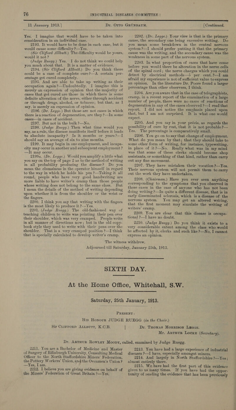  11 January 1913.)  Yes. I imagine that would have to be taken into consideration in an individual case. 2193. It would have to be done in each case, but it would cause some difficulty ?—Yes. (Str Clifford Allbutt.) The difficulty would be yours, would it not ? (Judge Ruegg.) Yes. I do not think we could help you much about that. It is a matter of evidence. 2194. (Sir Clifford Allbutt.) Do you think there could be a case of complete cure ?—A certain per- centage get cured completely. 2195. And are able to take up writing as their occupation again?—Undoubtedly. I imagine this is merely an expression of opinion that the majority of cases that get cured are those in which there is some definite alteration of the nerve. either through accident or through drugs, alcohol, or tobacco; but that, as I say. is merely an expression of opinion. 2196. (Dr. Legge.) But those are not cases in which there isareaction of degeneration, are they ?—IJn some cases—in cases of accident. 2197. But not in the bulk ?—No. 2198. (Judge Ruegg.) Then what time would you say,as arule, the disease manifests itself before it leads to absolute incapacity? Is it months or years ?—-I should say an average of six to nine months. 2199. It may begin in one employment, and incapa- city may occur in another and subsequent employment ? —It may occur. 2199a. (Dr. Legge.) Would you amplify a little what you say on the top of page 2 us to the method of writing in all probability producing the disease? Do you mean the clumsiness in the operator himself in regard to the way in which he holds his pen ?—Taking it all round, people who have very good handwriting are more liable to have writer’s cramp than those people whose writing does not belong to the same class. But I mean the details of the method of writing depending upon whether it is fromthe shoulder or the wrist or the fingers. 2200. I think you say that writing with the fingers is the most likely to produce it ?-—Yes. 2201. (Judge Ruegg.) The old-fashioned way of teaching children to write was pointing their pen over their shoulder, which was very cramped. People write in all manner of directions now; but in the old copy- book style they used to write with their pens over the shoulder. That is a very cramped position ?—I think that is specially calculated to develop writer’s cramp. [ Continued. 2202. (Dr. Legge.) Your view is that is the primary cause, the secondary one being excessive writing. Do you mean some breakdown in the central nervous system ?—I should prefer putting it that the primary cause was the writing, and the secondary cause was the weakness in some part of the nervous system. 2203. In what proportion of cases that have come before you would there be alteration in the nerve cells of the spinal cord; the nerve charges which you could detect by electrical methods—5 per cent. ?—I am afraid my experience is not of sufficient value to express an opinion. In the literature Dr. Poore found a larger percentage than other observers, I think. 2204, Are youaware that in the case of telegraphists, cramp, in a recent report of the examination of a large number of people, there were no cases of reactions of degeneration in any of the cases observed ?—I read that report. I did not notice the emphasis placed upon that, but I am not surprised. It is what one would expect. 2205. And you say in your précis, as regards the possibility of cure by rest, that it is not probable ?— Yes. The percentage is comparatively small. 2206. You go on to say that change of employment. What do you mean by that; that they should take to some other form of writing, for instance, typewriting, in place of it?—No. Really what was in my mind was that some of these clerks should become shop assistants, or something of that kind, rather than carry out any fine movement. 2207. They have mistaken their vocation ?—Yes. Their nervous system will not permit them to carry out the work they have undertaken. 2208. (Chacrman.) Have you ever seen anything corresponding to the symptoms that you observed in these cases in the case of anyone who has not been doing writing ?—In quite a different disease, that is in early disseminated sclerosis, which is a disease of the nervous system. You may get an altered writing, that the first moment may simulate the writing of writers’ cramp. 2209. You are clear that this disease is occupa- tional ?—I have no doubt. 2210. (Judge Ruegg.) Do you think it exists to a very considerable extent among the class who would be affected by it, clerks and such like ?—No, I cannot express an opinion.     Sir Cuirrorp ALLBurtT, K.C.B. Dr. THomas Morrison Lraan. Mr. ArTHUR LocKE (Secretary). 2211. You are a Bachelor of Medicine and Master of Surgery of Edinburgh University, Consulting Medical Officer to the North Staffordshire Miners’ Federation, the Pottery Workers’ Union, and the Ovenmen’s Union ? —Yes, I am. ; 2212. I believe you are giving evidence on behalf of the Miners’ Federation of Great Britain 2—Yes, 2213. You have had a large experience of industrial diseases ?—I have, especially amongst miners. 2214, And largely in North Staffordshire ?—Yes; almost entirely there. 2215. We have had the first part. of this evidence given to us many times. If you have had the oppor- tunity of reading the evidence that has been previously