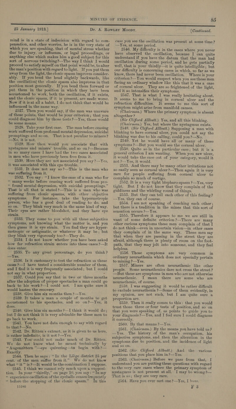 25 January 1913.] [ Continued.   mind is in a state of indecision with regard to com- pensation, and other worries, he is in the very state of which you are speaking, that of mental stress whether due to injury, or influenza, or legal proceedings, or anything else which makes him a good subject for this sort of nervous twitching ?—The way I think I would proceed to satisfy myself on that point would be, to alter the man’s position with regard to light. If you put them away from the light, the clonic spasm improves consider- ably. If you bend the head slightly backwards, like the oscillation} the clonic spasm also improves in that position most generally. If you bend them forward or put them in the position in which they have been accustomed to work, both the oscillation, if it exists, and the clonic spasm, if it is present, are made worse. Now if it is at all a habit, I do not think that would be influenced in the same way. 2527. Then you would say, if the man was unaware of these points, that would be your criterion ; that you could diagnose him by those tests ?—Yes, those would be some means. 2528. Take your first case. The man before ceasing work suffered from profound mental depression, suicidal promptings and soon, That is not peculiar to miners ? —No, it is not. 2529. How then would you associate that with nystagmus and miners’ trouble, and so on ?’—Because in so many cases I have had the two cases associated in men who have previously been free from it. 2530. Here they are not associated you say ?—Yes, it was associated with this eye trouble. 2531. It does not say so?—This is the man who was suffering from it. 2532. You say: “I know the case of a man who for “ many weeks before ceasing work suffered from pro- “ found mental depression, with suicidal promptings.” That is all that is stated ?—This is a man who was suffermg from clonic spasms, with other objective symptoms. For instance, take the hypermetropic person, who has a good deal of reading to do, and soon. They blink very much in the same kind of way. Their eyes are rather bloodshot, and they have eye strain. 2533. They come to you with all these subjective symptoms, not knowing what the matter is, and you then guess it is eye strain. You find they are hyper- metropic or astigmatic, or whatever it may be; but _ they blink very vigorously too ?—They do. 2534, I do not know whether you have been asked how far refraction strain enters into these cases ?—It does enter. 2535. To any great percentage, do you think ? —Yes. 2536. Is it customary to test the refraction in these cases &gt;—I have tested a considerable number of them, and I find it is very frequently associated; but I could not say in what proportion. - 2537. Could you say that in two or three month after the adoption of proper spectacles a man could go back to his work ?—I could not. Iam quite sure it would hasten the recovery. 2538. Give him six months then ?—Yes. 2539. It takes a man a couple of months to get accustomed to his spectacles, and so on?—Yes, it does. 2540. Give him six months ?—I think it would do; but I do not think it is very advisable for these men to go back to work. 2541. You have not data enough to say with regard to that P—No. 2542. Dr. Ritten’s extract, as it is given to us here, is rather indefinite, is it not ?—Yes. 2543. You could not make much of Dr. Ritten. We do not know what he meant technically by “ Augenzittern ’—eye quivering—to begin with ?— Exactly. 2544. Then he says: “In the Liége district 25 per cent. of the men suffer from it.” We do not know what “it” is P—It would be the combination I suppose. 2545. I think we cannot rely much upon a supposi- tion. In your “thirdly,” on page 10, you say: “In my “ experience oscillation of the eyeballs ceases frequently * before the stopping of the clonic spasm.” In this 15180  case you see the oscillation was present at some time ? —Yes, at some period. 2546. My difficulty is in the cases where you never have observed the oscillation, because I can quite understand if you have the datum that the man had oscillation during some period, and he gets partially well, that is your thirdly—it is quite intelligible; but our difficulty is concerning cases in which, so far as we know, there had never been oscillation. Where is your criterion ?—You would suspect when you see these men facing an ordinary window like this that it was a case of corneal ulcer. They are so frightened of the light, and it so intensifies their symptoms. 2547. That is what I was really hesitating about. It seems to me to bring in corneal ulcer and the refraction difficulties. It seems to me this sort of symptom might arise from manifold causes. (Chairman.) Where the primary symptom is absent altogether ? (Str Clifford Allbutt.) Yes, and all this blinking. (Chatrman.) Yes, but where the nystagmus exists. 2548. (Sir Clifford Allbutt.) Supposing a man with blinking to have corneal ulcer, you could not say the blinking was due to his calling, could you ?—No. 2549, Yet he would have all or many of these symptoms ?—But you would see the corneal ulcer. 2550. Quite so in the particular case; but it is a general criterion Iam wanting. When you saw ulcer, it would take the case out of your category, would it not ’—Yes, it would. 2551. And there may be-many other irritations not so easily seen as corneal ulcer ?—Then again it is very rare for people suffering from corneal ulcer to complain so much of vertigo. 2552. It is a very tight blepharo-spasm ?—Yes, very tight. But I do not know that they complain of the giddiness and the whirling round of things. 2553, But they can tell each other of this feeling ? —Yes, they can of course. 2554. Iam not speaking of coaching each other; but there is a tradition in the mines that this sort of sensation occurs ?—Yes. 2555. Therefore it appears to me we are still in want of some definite criterion ?—There are many other curious symptoms these men complain of that I do not think—even in uncertain vision—in other cases they complain of in the same way. These men say that when they are passing in the street they are afraid, although there is plenty of room on the foot- path, that they may jolt into someone, and they feel helpless. 2556. Those symptoms are very common in ordinary neurasthenia which does not specially pertain to mining P—Yes. 2557. Miners are often neurasthenic like other people. Some neurasthenics dare not cross the street ? —But these are symptoms in men who are not otherwise neurasthenic. JI mean there are some who are neurasthenic, of course. 2558. I was suggesting it would be rather difficult to exclude neurasthenia ?&gt;—Some of them evidently, in my opinion, are not such, but I am quite sure a proportion are. 2559, Then it really comes to this: that you would trust those three or four tests of position, and so on that you were speaking of, as points to guide you to your diagnosis ’—Yes, and I feel sure I could diagnose it correctly. 2560. By that means P—Yes. 2561. (Chairman.) By the means you have told us ? —Yes. The history of the man’s occupation, his subjective symptoms, and then the alteration in the symptoms due to position, and the incidence of light and so on. 2562. (Sir. Clifford Allbutt.) And the positions that you place him in P—Yes, 2563. (Chairman.) Before we pass from that, I understand you are putting these questions with regard to the very rare cases where the primary symptom of nystagmus is not present atall. I may bs wrong ?— That is so; they are very rare. 2564, Have you ever met one ?—Yes, I have. Ps various