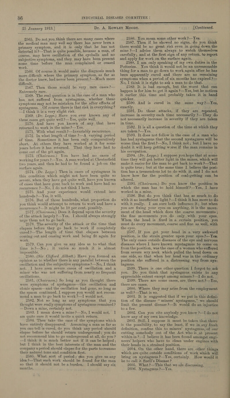 25 January 1913.) [ Continued.   2565. Do not you think there are many cases where the medical man may well say there has never been a primary symptom, and it is only that he has not detected it 2—That is quite possible, because a man, of vourse, may have oscillation of the eyeballs and no subjective symptoms, and they may have been present some time before the man complained or ceased work. 2566. Of course it, would make the diagnosis much more difficult where the primary symptom, as far as the doctor knew, had never been present. ?—Much more difficult. 2567. Then those would be very rare cases ?— Extremely rare. 2568. The real question is in the case of a man who has. not suffered from nystagmus, whether these symptoms may not be mistaken for the after effects of nystagmus. Of course there is that risk in everything ? —I think it is a very slight risk. 2569, (Dr. Legge.) Have you ever known any of these cases get quite well?—Yes, quite well. returned to work in the mine P—Yes. 2571. With what result ?—Invariably recurrence. 2572. In what length of time ?—A varying period of time. Sometimes it has been only comparatively short. At others they have worked at it for some years before it has returned. That they have had to ‘come out of the pit again. 2573. (Chairman.) You have had no cases of working for years ?—Yes. A man worked at Chesterfield two years, and then he had to be found a job on the surface again. 2574. (Dr. Legge.) Then in cases of nystagmus in this condition which might not have been quite so severe, when they have got quite well, have you known of cases that have gone back to work and have had no recurrence ?—No, I do not think I have. 2575. And your experience would extend into hundreds ?—Yes, it will. 2576. But of those hundreds, what proportion do you think would attempt to return to work and have a recurrence ?—It might be 10 per cent. possibly. 2577. (Chairman.) Does it depend upon the severity of the attack largely ?—Yes. I should always strongly urge them not to go back. 2578. The severity of the attack or the time that elapses before they go back to work if completely cured 2—The length of time that elapses between coming out and ceasing work and being fit again for work. 2579. Can you give us any idea as to what. that time is?—No; it varies so much it is almost impossible. 2580..(Sir Clifford Allbutt.) Have you formed an opinion as to whether there is any parallel between the oscillation and the subjective symptoms ?—No, I think not. I have seen severe cases of oscillation and a miner who was not suffering from nearly so frequent oscillations. 2581. (Chatirman.) So long as you thought there were symptoms of nystagmus—this oscillation and clonic spasm—and the oscillation had gone, so long as the spasm continued, I suppose you would not recom- mend a man to go back to work ?—I would not. 2582. Not so long as any symptoms that you thought were really symptoms of nystagmus remained ? — Down a mine, certainly not. 2583. I mean down a mine ?—No, I would not. I am quite sure it would invite a quick return. 2584. Then take the case of the symptoms which have entirely disappeared. Assuming a man as far as you can tell is cured, do you think any period should elapse before he should return underground; you do not recommend him to go underground at all, do you ? -—I think it is much better not if it can be helped ; but I think in the best interests of the man and the company a period should elapse for the parts to resume their natural tone and condition first. 2585. What sort of period; can you give us any idea &gt;—That such work should be found for the man so that it should not be a burden. I should say six months. 2586. You mean some other work ?—Yes. 2587. Then if he showed no signs, do you think there would be no great. risk even in going down the mine ?—I advise them always to watch themselves carefully; and at the first sign of any return, to report and apply for work on the surface again. bit ae ae 2588. I am only speaking of my own duties in the Potteries. You think it would not be an unreasonable thing for a man to go down to work again after he has been apparently cured and there are no remaining symptoms when a period of six months has expired P— No, [ think it is right to ask a man todothat. 2589. It is bad enough, but the worst that can happen is for him to get it again &gt;—Yes, but he notices it earlier this time and probably takes it in hand quicker. lint wut 2590. And is cured in the. same. way ?—Yes, exactly. 2591. Do these attacks, if they are repeated, increase in severity each time necessarily }—They do not necessarily increase in severity if they are taken in time. ai Ree 2592. It is all a question of the time at which they are taken ?—Yes. 2593. It does not follow in the case of a man who has had nystagmus that the second nystagmus will be worse than the first P—No, I think not; but I have no doubt it will keep getting worse if the man remains in his occupation. 2594. (Dr. Legge.) I suppose you hope that at some time they will get better light in the mines, which will make it easier for the man to get back to work ?—That is quite true; but at the same time I believe the posi- tion has a tremendous lot to do with it, and I do not know how far the position of coal-getting can be altered. 2595. (Chairman.) Do you know the position in which the man has to hold himself ?—Yes, I have worked in a mine. eC Hitch tekeoks 2596. But do you think that has as much to do with it as insufficient light ?—I think it has more to do with it really. I am sure both influence it; but when you are fixing your eyes on anything, it is the move- ment of the head which does the coarse movements ; the fine movements you do only with your eyes. When the head is fixed in a certain position, you must do every movement, coarse and fine as well, with the eyes. 2597. If you get your head in a very awkward position, is the strain greater upon your eyes &gt;—Yes: The only cases outside diseases of the eye and nervous diseases where I have known mystagmus to come on from the position, was the case of a woman who suffered from severe wry neck which pulled the head down on one side, so that when her head was in the ordinary position she suffered in a distressing way from nys- tagmus. 2598. There is one other question 1 forgot to as you. Do you think that nystagmus exists to any appreciable extent except among miners ?—I do not. __ 2599. There are some cases, are there not ?&gt;—Yes, there are cases. 2600. Where they may arise from the employment as well ?—That is so. ; 2601. It is suggested that if we put in this defini- tion of the disease “‘ miners’ nystagmus,” we should limit the present disease ?—It would do an injustice to a few. 2602. Can you cite anybody you know ?—TI do not know any of my own knowledge. 2603. Still, 1 suppose it must be taken that there is the possibility, to say the least, if we in any fresh definition, confine this to miners’ nystagmus, of our cutting somebody out of the Act who is at present within in ?—I believe it has been found amongst engi- neers’ helpers who have to clean under engines with their heads in a strained position. vt 2604. On the other hand, there are other things which are quite outside conditions of work which will bring on nystagmus ?—Yes, certainly. How would it be to call it Snell’s Disease? | 2605. What ?—This that we are discussing. 2606. Nystagmus ?—Yes.